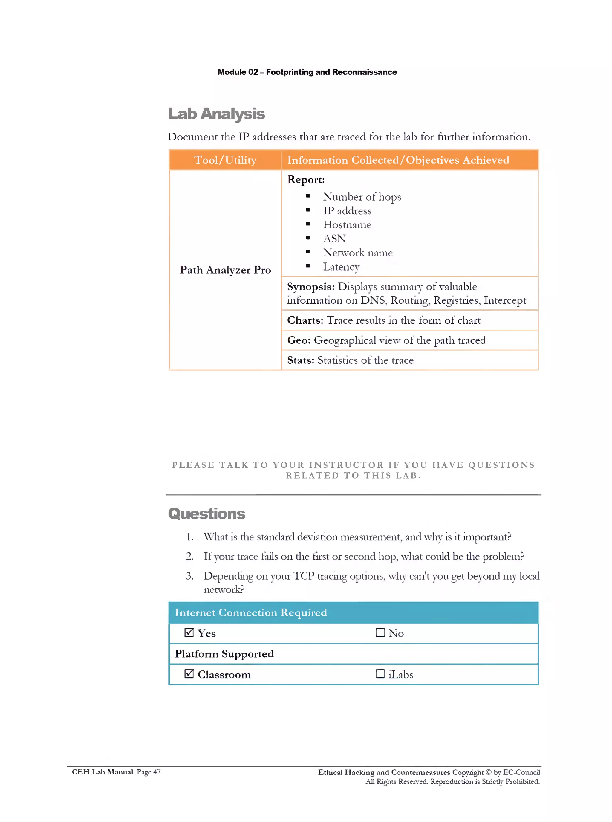 Lab Analysis
Module 02 - Footprinting and Reconnaissance
Document the IP addresses that are traced for the lab for further information.
Tool/Utility Information Collected/Objectives Achieved
Path Analyzer Pro
Report:
■ Number of hops
■ IP address
■ Hostname
‫י‬ ASN
■ Network name
■ Latency
Synopsis: Displays summary of valuable
information 011 DNS, Routing, Registries, Intercept
Charts: Trace results 111 the form of chart
Geo: Geographical view of the path traced
Stats: Statistics of the trace
P L E A S E T AL K T O Y O U R I N S T R U C T O R IF Y OU H A V E Q U E S T I O N S
R E L A T E D T O T H I S LAB.
Questions
1. What is die standard deviation measurement, and why is it important?
2. If your trace fails on the first or second hop, what could be the problem?
3. Depending on your TCP tracing options, why can't you get beyond my local
network?
Internet Connection Required
0 Yes □ No
Platform Supported
0 Classroom □ !Labs
Ethical H acking and Countermeasures Copyright © by EC-Council
All Rights Reserved. Reproduction is Stricdy Prohibited.
C EH Lab M anual Page 47
 