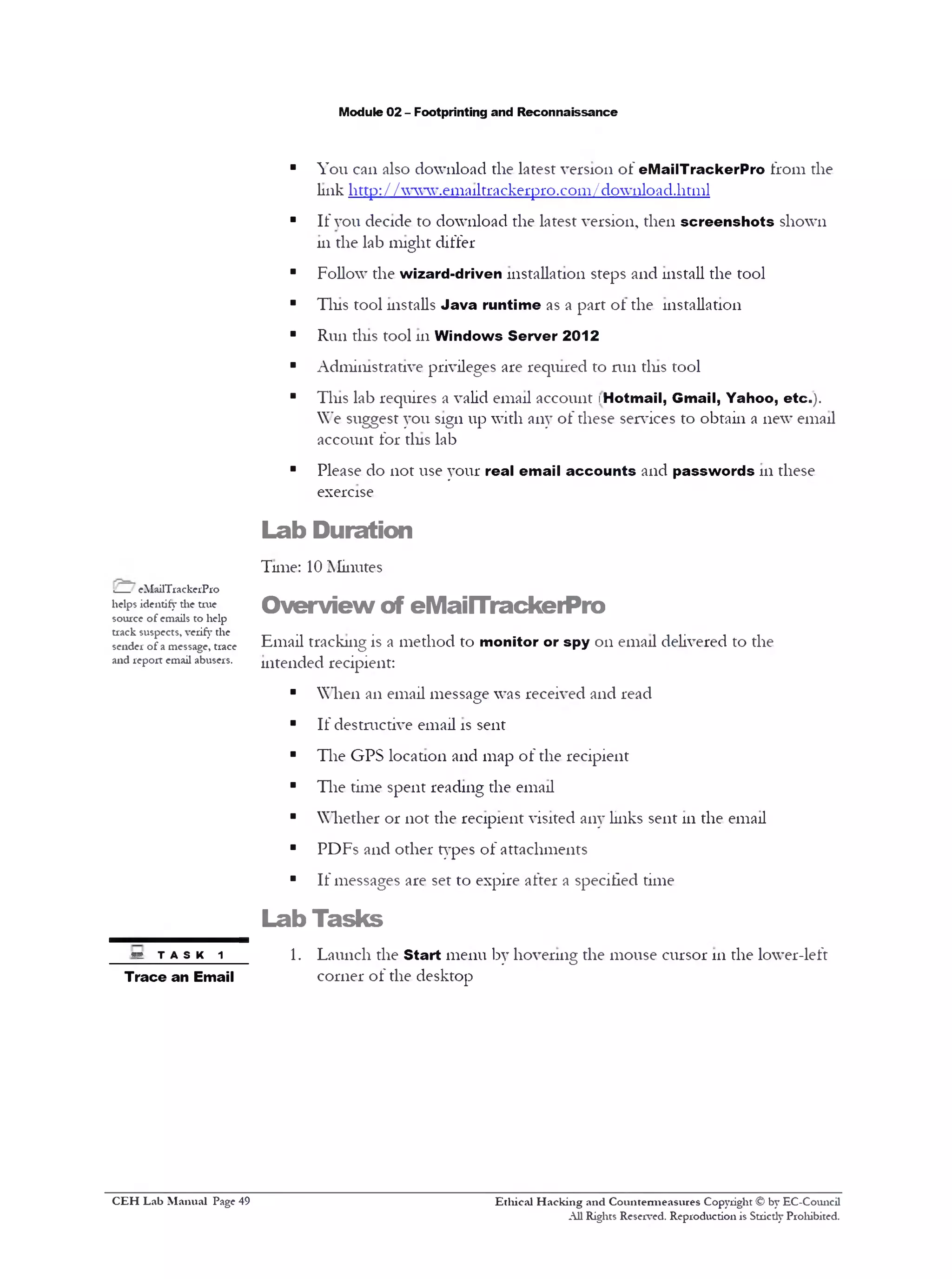 Module 02 - Footprinting and Reconnaissance
■ You can also download the latest version of eMailTrackerPro from the
link http: / /www.ema11trackerpro.com/download.html
■ If vou decide to download the latest version, then screenshots shown
hi the lab might differ
■ Follow the wizard-driven installation steps and install the tool
■ Tins tool installs Java runtime as a part ot the installation
■ Run tins tool 111Windows Server 2012
■ Administrative privileges are required to mil tins tool
■ This lab requires a valid email account !Hotmail, Gmail, Yahoo, etc.).
W”e suggest you sign up with any of these services to obtain a new email
account for tins lab
■ Please do not use your real email accounts and passwords 111these
exercise
Lab Duration
Tune: 10 Minutes
Overview of eMailTrackerPro
Email tracking is a method to monitor or spy on email delivered to the
intended recipient:
■ When an email message was received and read
■ If destructive email is sent
■ The GPS location and map of the recipient
■ The time spent reading the email
■ Whether or not the recipient visited any Links sent 111the email
■ PDFs and other types of attachments
■ If messages are set to expire after a specified time
Lab Tasks
1. Launch the Start menu by hovering the mouse cursor 111the lower-left
corner of the desktop
Ethical H acking and Countermeasures Copyright © by EC-Council
All Rights Reserved. Reproduction is Stricdy Prohibited.
.__ eMailTrackerPro
helps identify die true
source of emails to help
track suspects, verify the
sender of a message, trace
and report email abusers.
•S . T A S K 1
Trace an Email
C EH Lab M anual Page 49
 