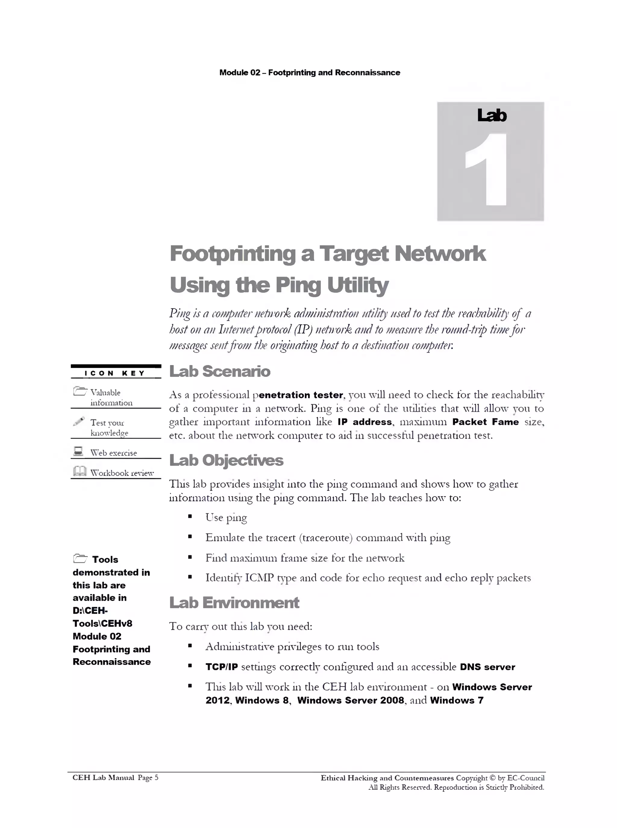Module 02 - Footprinting and Reconnaissance
Lab
1
Footprinting a Target Network
Using the Ping Utility
Pingis a computernetwork administrati0)1utility usedto testthe reachability of a
hostonan Internetprotocol(IP) network andto measurethe ronnd-trip timefor
messagessentfrom the originatinghostto a destination computer.
Lab Scenario
As a professional penetration tester, you will need to check for the reachability
of a computer 111 a network. Ping is one of the utilities that will allow you to
gather important information like IP address, maximum Packet Fame size,
etc. about the network computer to aid 111successful penetration test.
Lab Objectives
Tins lab provides insight into the ping command and shows how to gather
information using the ping command. The lab teaches how to:
■ Use ping
■ Emulate the tracert (traceroute) command with ping
■ Find maximum frame size for the network
■ Identity ICMP type and code for echo request and echo reply packets
Lab Environment
To carry out this lab you need:
■ Administrative privileges to run tools
■ TCP/IP settings correctly configured and an accessible DNS server
■ Tins lab will work 111the CEH lab environment - on Windows Server
2012. Windows 8 , Windows Server 2008. and Windows 7
Ethical H acking and Countermeasures Copyright © by EC-Council
All Rights Reserved. Reproduction is Stricdy Prohibited.
ICON KEY
[£Z7 Valuable
information
Test your
knowledge______
* Web exercise
Workbook review
& Tools
demonstrated in
this lab are
available in
D:CEH-
ToolsCEHv8
Module 02
Footprinting and
Reconnaissance
C EH Lab M anual Page 5
 