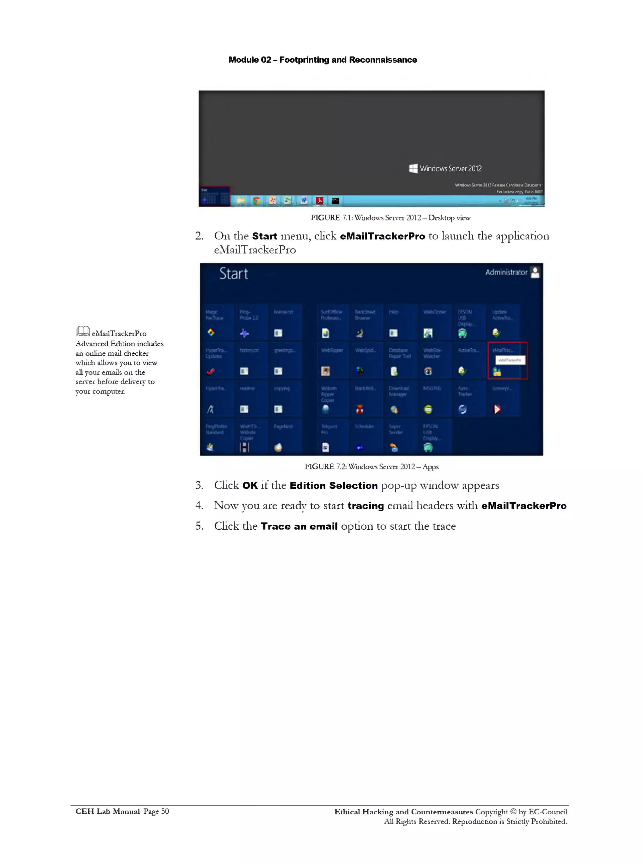 Module 02 - Footprinting and Reconnaissance
Windows Server 2012
WindowsServe!2012 Relea»CarvlKJaieOatacente!
Evaluationcopy.BuildMOO
■.aajjs JJL. Liiu ,E m
FIGURE 7.1:Windows Server 2012—Desktop view
2. On the Start menu, click eMailTrackerPro to launch the application
eMailTrackerPro
FIGURE 7.2: Windows Server 2012—Apps
3. Click OK if the Edition Selection pop-up window appears
4. Now you are ready to start tracing email headers with eMailTrackerPro
5. Click the Trace an email option to start the trace
m eMailTrackerPro
Advanced Edition includes
an online mail checker
which allows you to view
all your emails on the
server before delivery to
your computer.
Ethical H acking and Countermeasures Copyright © by EC-Council
All Rights Reserved. Reproduction is Strictly Prohibited.
C EH Lab M anual Page 50
 