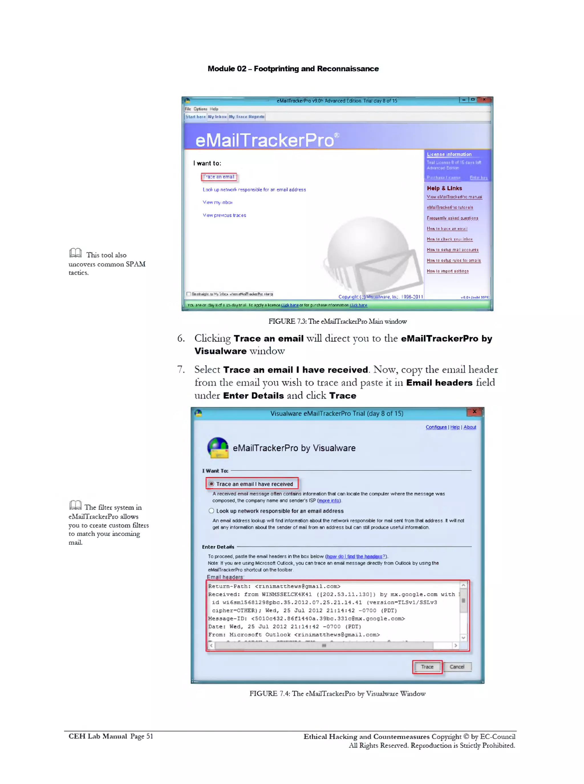 Module 02 - Footprinting and Reconnaissance
| ‫־‬ , ° - x ■eMailTrackerPro v9.0h Advanced Edition Tria' day 8 o f 15
Start here My Inbox My I race Reports
eMailTrackerPro< License information
Help & Links
View 0Mai!TrackorP10 manual
eMailTrackerf '10 tulcrals
Ftequenlly asked questions
Hnw 10 tiar.w an mnail
Huai In ihurk yiiui inlmK
How to sotup mail accounts
How to sotup ruloc foi ama!Is
How to import aettinqs
I want to:
"ra:e an em al
Log*<l p network responsible for an email address
View my mtxjx
View previous traces
vO.Qh(buiH 3375)Copyrgh:(dflVfcjafyvare, Inc. 1996-2011
HI Gostaijv. to Irbcx *•‫ומר‬ eNeirTadyrPio slera
yol arecr 8cf s I5da/tnsl. Ta apply a licence cl.ck here or for purchase information c h c y ^ e
FIGURE 7.3:The eMaHTiackeiProMainwindow
6. Clickmg Trace an email will direct you to the eMailTrackerPro by
Visualware window
7. Select Trace an email I have received. Now, copy the email header
from the email you wish to trace and paste it in Email headers field
under Enter Details and click Trace
----------- 1*I
CQDfjgure I Help I About I
Visualware eMailTrackerPro Trial (day 8 of 15)
■ eMailTrackerPro by Visualware
•: Trace an email Ihave received
A received email message often contains information that can locate the computer where the message was
composed, the company name and sender's ISP (rrv&e.info).
O Look up network responsible for an email address
An email address lookup will find information about the network responsible for mai sent from that address. It will not
get any information about the sender of mail from an address but can stfl produce useful information.
Enter Details
To proceed, paste the email headers in the box below (hfiw I.tjnd.th£.h£9£i£r$.?)
Note: If you are using Microsoft Outlook, you can trace an emarf message drectly from Outlook by using the
eMadTrackerPro shortcut on the toolbar.
Email headers______________________________________________________________
Return-Path: <rinimatthews0gmail.com>
Received: from WINMSSELCK4K41 ([202.53.11.130]) by rnx.google.com with
id wi63ml5681298pbc.35.2012.07.25.21.14.41 (version-TLSvl/SSLv3
cipher=OTHER); Wed, 25 Jul 2012 21:14:42 -0700 (PDT)
M e s s a g e -ID : < 5 0 1 0 c 4 3 2 . 86f1 4 4 0 a . 3 9 b c . 3 3 1 c@mx. g o o g l e . com >
Dace: Wed, 25 Jul 2012 21:14:42 -0700 (PDT)
From: Microsoft Outlook <rinimatthews@gmail.com>
m This tool also
uncovers common SPAM
tactics.
y=J The filter system in
eMailTrackerPro allows
you to create custom filters
to match your incoming
mail.
FIGURE 7.4: The eMailTrackerPro by Visualware Window
Ethical H acking and Countermeasures Copyright © by EC-Council
All Rights Reserved. Reproduction is Stricdy Prohibited.
C EH Lab M anual Page 51
 