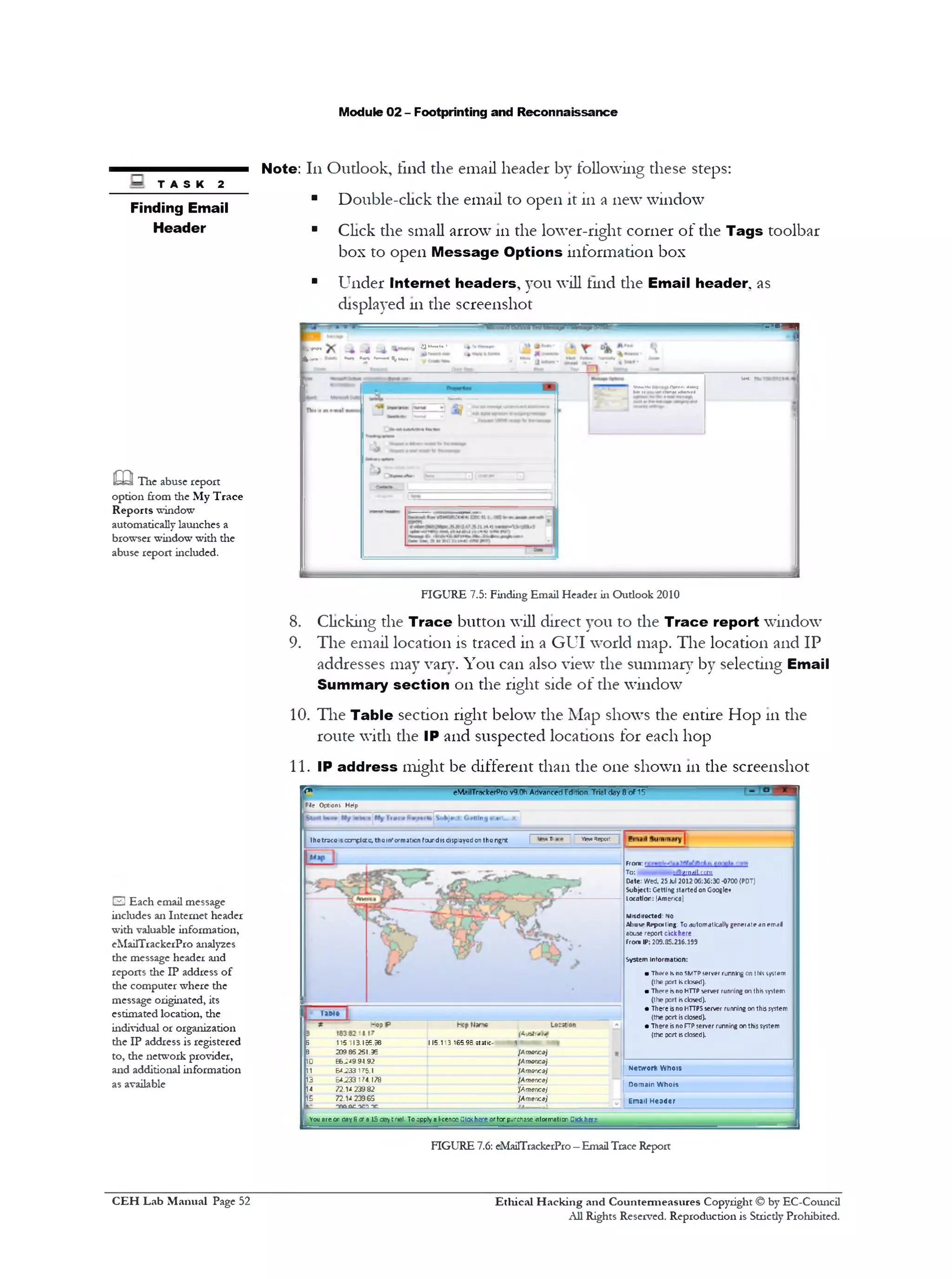 Module 02 - Footprinting and Reconnaissance
Note: 111Outlook, find the email header by following these steps:
■ Double-click the email to open it in a new window
■ Click the small arrow 111the lower-right corner of the Tags toolbar
box to open M essage Options information box
‫י‬ Under Internet headers, you will lind the Email header, as
displayed 111the screenshot
‫־‬ - ‫־‬ ' ‫׳‬ ‫״‬ ‫י‬ ‫י‬-----------------------------------------------------
‫<״«׳‬*« a ‫״‬ ‫י‬“‫י‬‫צ‬ ‫".ב‬ '
k- * ‫״‬‫״־‬ r *‫י‬‫״‬•‫•־-׳‬ *..
U«t.
(WttolKi (Vtnni AIM
vrd‫׳‬1«1*•!r <h*n««1<t‫י»ם‬
FIGURE 7.5: Finding Email Header in Oudook 2010
8. Clicking the Trace button will direct you to the Trace report window
9. The email location is traced in a GUI world map. The location and IP
addresses may van7. You can also view the summary by selecting Email
Summary section 011 the right side of the window
10. The Table section right below the Map shows the entire Hop 111the
route with the IP and suspected locations for each hop
11. IP address might be different than the one shown 111the screenshot
T A S K 2
Finding Email
Header
m The abuse report
option from the My Trace
Reports window
automatically launches a
browser window with the
abuse report included.
eMailTrackerPro v9.0h Advanced Edition Trial day 8 o f 15*7‫׳‬
[File Options Help
k m :
To: .......——- gruriil.roni
Date: Wed. 25Jul 2012 06:36:30 ■0700(PDT)
Subject: Getting started on Google*
Location: [America)
Misdirected: no
AI>us4»Reporting: To automatically generate an email
abuse report clickhere
From IP: 209.85.216.199
System Information:
■ There isno SMTPserver running on this system
(the port Kclosed).
■ There isno HTTP server running on this system
(the port isclosed).
• There isno HTTPSserver running on this system
(the port isclosed).
• There isno FTPserver running on this system
(the port isclosed).
Network Whois
Domain Whois
Email Header
Ihetrsce sccnplecc; the information found isdisplayed on the nght | T‫׳‬ viwiRejwit
5 115113.166.96 115.113 165.9B.static- 1
3 209 85 251.35 {Am&rjcd}
ID 66.2*9 94 92 {Am&rjcdj
11 &*.233175.1 lAmor/Cdj
13 64.233174.178 {Amer/co)
14 72.U 23982 lAmencQj
15 72.U 239 65 lAmer/cej
TOOQCOCT TC
1 You are cr cay 6 ora 15 aey t rial. To apply a licence Qick here or ter purchase intorrraticr CKkherc
IE3 Each email message
includes an Internet header
with valuable information,
eMailTrackerPro analy2es
the message header and
reports the IP address of
the computer where the
message originated, its
estimated location, the
individual or organization
the IP address is registered
to, the network provider,
and additional information
as available
FIGURE 7.6: eMailTrackerPro—Email Trace Report
C EH Lab M anual Page 52 Ethical H acking and Countermeasures Copyright © by EC-Council
All Rights Reserved. Reproduction is Stricdy Prohibited.
 