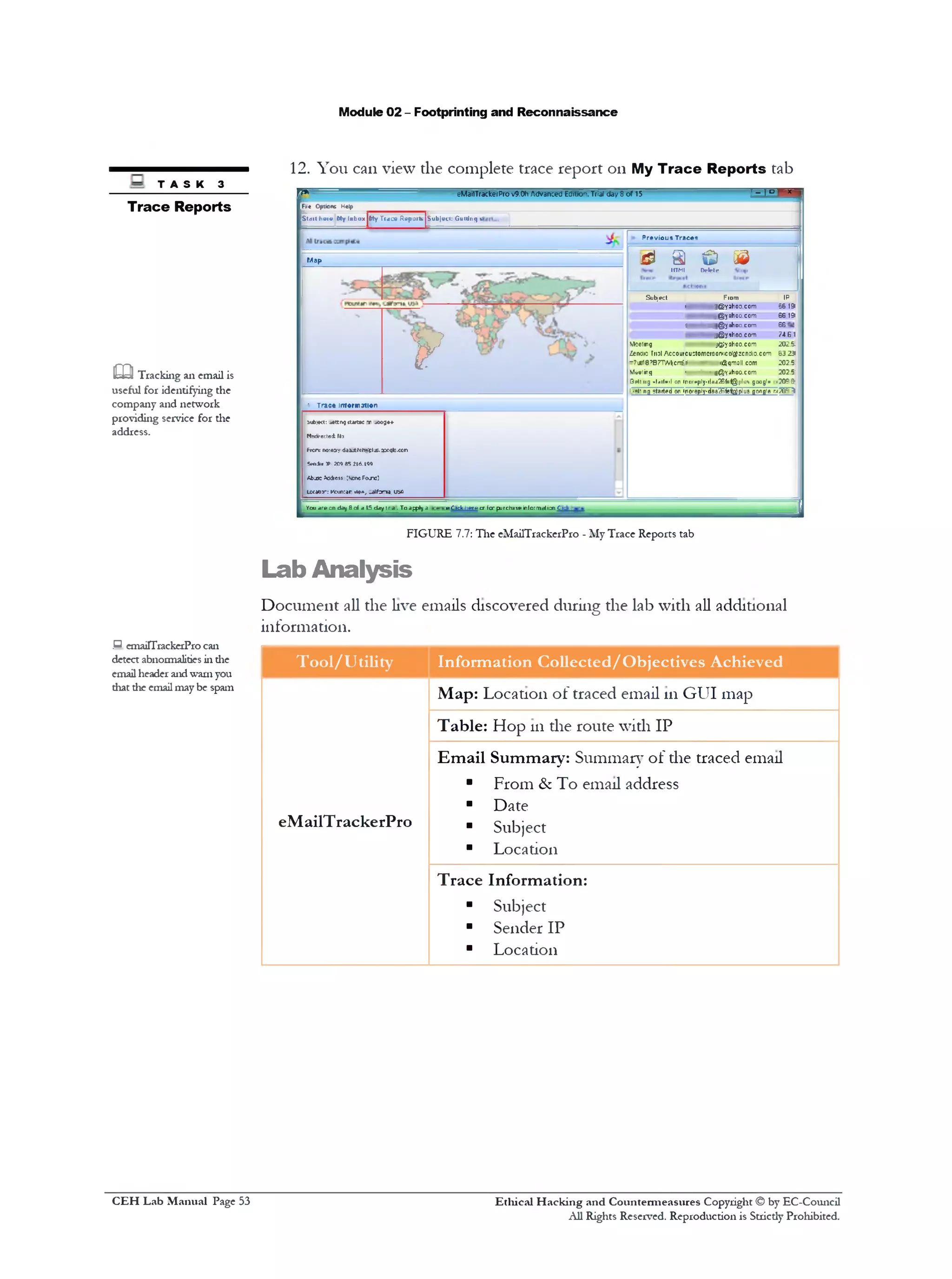 Module 02 - Footprinting and Reconnaissance
12. You can view the complete trace report on My Trace Reports tab
r ‫׳‬* eMailTrackerProv9.0h Advanced Edttio‫״‬ . Tflal day 8 o f 15 1 ~ ‫ז‬ D T *
Fie Options Help
Slditheiw Wy Inbox jllyT racc R«pmtejsub|»c<: Guidries
Previous Traces
& a & ©IITMI Delete
Subject Fiom IP
5619!@<yahoo.com
yahoo.com@
56yahoocom» *@‫ג‬
g@yahoo.com
MeeiingjQjy ahoo.com
?263Zendio Trial Acc0urcu0t0mcr00rv1c&^zcnd10.c0m
:®qmoil com‫־‬?
g@yahoo.com■‫י‬•Mwiinq
•9?120:1l«/1^ifHf^|1l11'» gangly‫־‬Q1»lt 11j mt^itvil □n lnurt*|1ly
:A.>‫־‬inoreply■daaaifctabpiu3 gnngift r‫־‬n j started on‫•ז*׳‬!
Map
y
• Trace intormation
bub>c1: ^ettivj antic ‫־‬r !00■)*+
N6di‫׳‬ecte± 110
Frcrc ‫ץכ‬0‫׳‬0‫<ז‬ dii.ttett*;plj:.5:cqfc.ccn
Seniif TP 20985 216.199
Abjs: >c<kess CScnoFojtc)
Ucdtia‫:־‬ Kcun:ar ‫,**♦ז‬ cdfcr1‫־‬a, USfi
e Click here cr far purchaseinformation C_kYou are cn day Scf a 15 day :r.a.To apply a
FIGURE 7.7: The eMailTrackerPro - My Trace Reports tab
Lab Analysis
Document all the live emails discovered during the lab with all additional
information.
Tool/Utility Information Collected/Objectives Achieved
Map: Location of traced email 111GUI map
Table: Hop 111the route with IP
Email Summary: Summary of the traced email
■ From & To email address
■ Date
eMailTrackerPro ■ Subject
■ Location
Trace Information:
■ Subject
■ Sender IP
■ Location
T A S K 3
Trace Reports
CO□ Tracking an email is
useful for identifying the
company and network
providing service for the
address.
emaiTTrackerProcan.‫ם‬
detect abnormalities in the
email header andwarn you
diat die emailmay be spam
Ethical H acking and Countermeasures Copyright © by EC-Council
All Rights Reserved. Reproduction is Stricdy Prohibited.
C EH Lab M anual Page 53
 