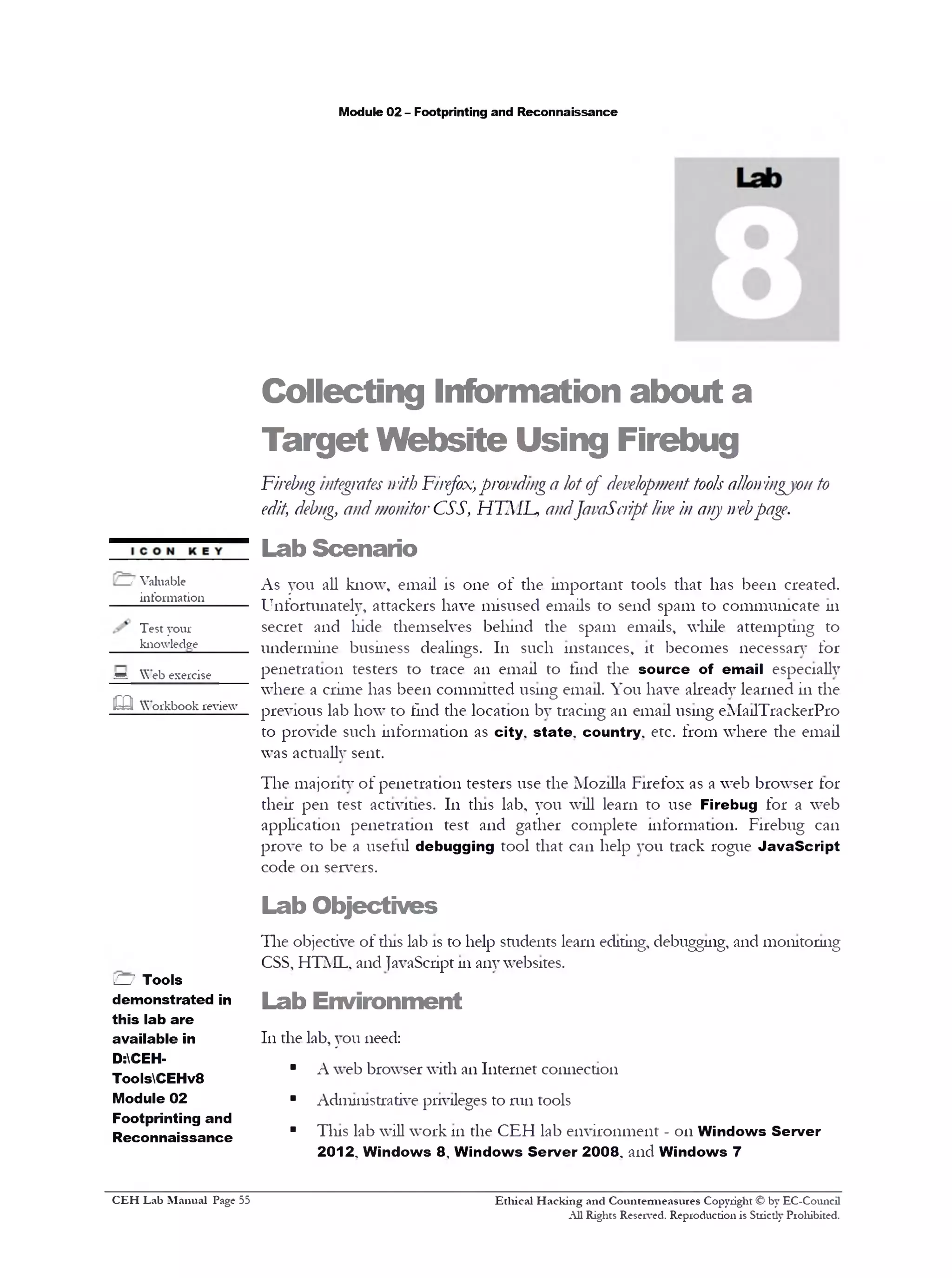 Module 02 - Footprinting and Reconnaissance
Collecting Information about a
Target Website Using Firebug
Firebugintegratesnith F1'refox,providing a lotof developmenttoolsallon'ingjon to
edit, debug, andmonitorCSS, HTML, andJavaScriptlive in any n‫׳‬ebpage.
Lab Scenario
As you all know, email is one of the important tools that has been created.
Unfortunately, attackers have misused emails to send spam to communicate 111
secret and lude themselves behind the spam emails, while attempting to
undermine business dealings. 111 such instances, it becomes necessary for
penetration testers to trace an email to find the source of email especially
where a crime has been committed using email. You have already learned in the
previous lab how to find the location by tracing an email using eMailTrackerPro
to provide such information as city, state, country, etc. from where the email
was acftiallv sent.
The majoritv of penetration testers use the Mozilla Firefox as a web browser tor
their pen test activities. In tins lab, you will learn to use Firebug for a web
application penetration test and gather complete information. Firebug can
prove to be a useful debugging tool that can help you track rogue JavaScript
code on servers.
Lab Objectives
The objective of dus lab is to help sftidents learn editing, debugging, and monitoring
CSS, HTML, and JavaScript 111any websites.
Lab Environment
111the lab, you need:
■ A web browser with an Internet connection
■ Administrative privileges to run tools
■ Tins lab will work 111the CEH lab environment - on Windows Server
2012, Windows 8, Windows Server 2008, and Windows 7
Ethical H acking and Countermeasures Copyright © by EC-Council
All Rights Reserved. Reproduction is Stricdy Prohibited.
/ Valuable
information_____
Test your
knowledge
sA Web exercise
m Workbook review
H Tools
demonstrated in
this lab are
available in
D:CEH-
ToolsCEHv8
Module 02
Footprinting and
Reconnaissance
C EH Lab M anual Page 55
 