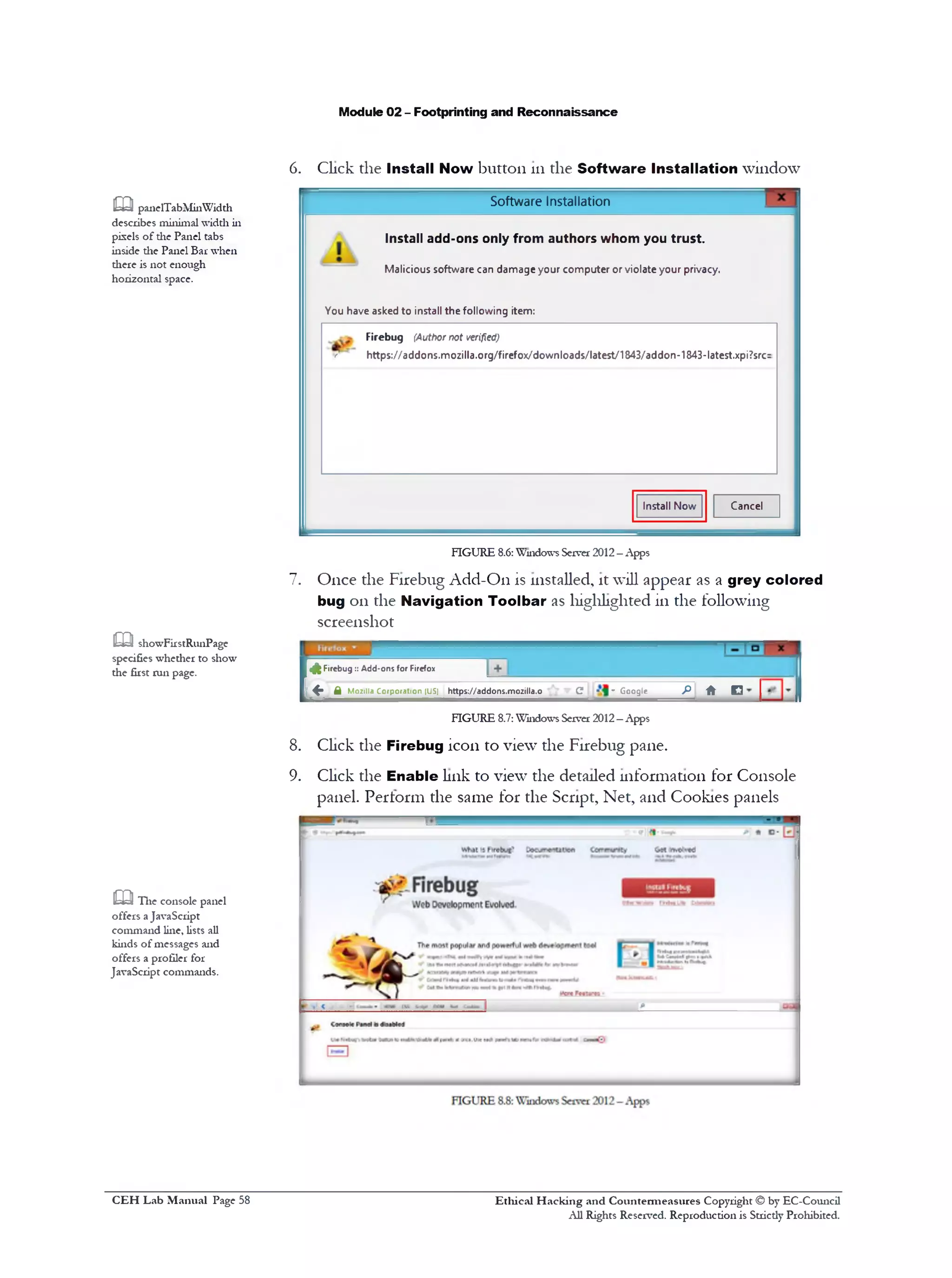 Module 02 - Footprinting and Reconnaissance
6. Click the Install Now button 111the Software Installation window
Software Installation
Install add-ons only from authors whom you trust.
Malicious software can damage your computer or violate your privacy.
You have asked to install the following item:
Firebug (Author not verified)
‫׳׳‬ https://addons.mozilla.org/firefox/downloads/latest/184B/addon-1843-latest.xpi7src:
CancelInstall Now
m paneTTabMinWidth
describes minimal width in
pixels of the Panel tabs
inside die Panel Bar when
diere is not enough
horizontal space.
FIGURE 8.6: Windows Server 2012—Apps
7. Once the Firebug Add-On is installed, it will appear as a grey colored
bug 011 the Navigation Toolbar as highlighted in the following
screenshot
Firebug:: Add-ons for Firefox
f t M oziiia C orpo ratio n (US) http5://addon5.mozilla.o________C t ^ G oogle_________f i ‫־‬f t ‫־‬ D
[s
1 1
FIGURE 8.7:Windows Server 2012—Apps
8. Click the Firebug icon to view the Firebug pane.
9. Click the Enable link to view the detailed information for Console
panel. Perform the same for the Script, Net, and Cookies panels
m showFirstRunPage
specifies whether to show
the first run page.
m The console panel
offers aJavaScript
command line, lists all
kinds of messages and
offers a profiler for
JavaScript commands.
Ethical H acking and Countermeasures Copyright © by EC-Council
All Rights Reserved. Reproduction is Strictly Prohibited.
C EH Lab M anual Page 58
 