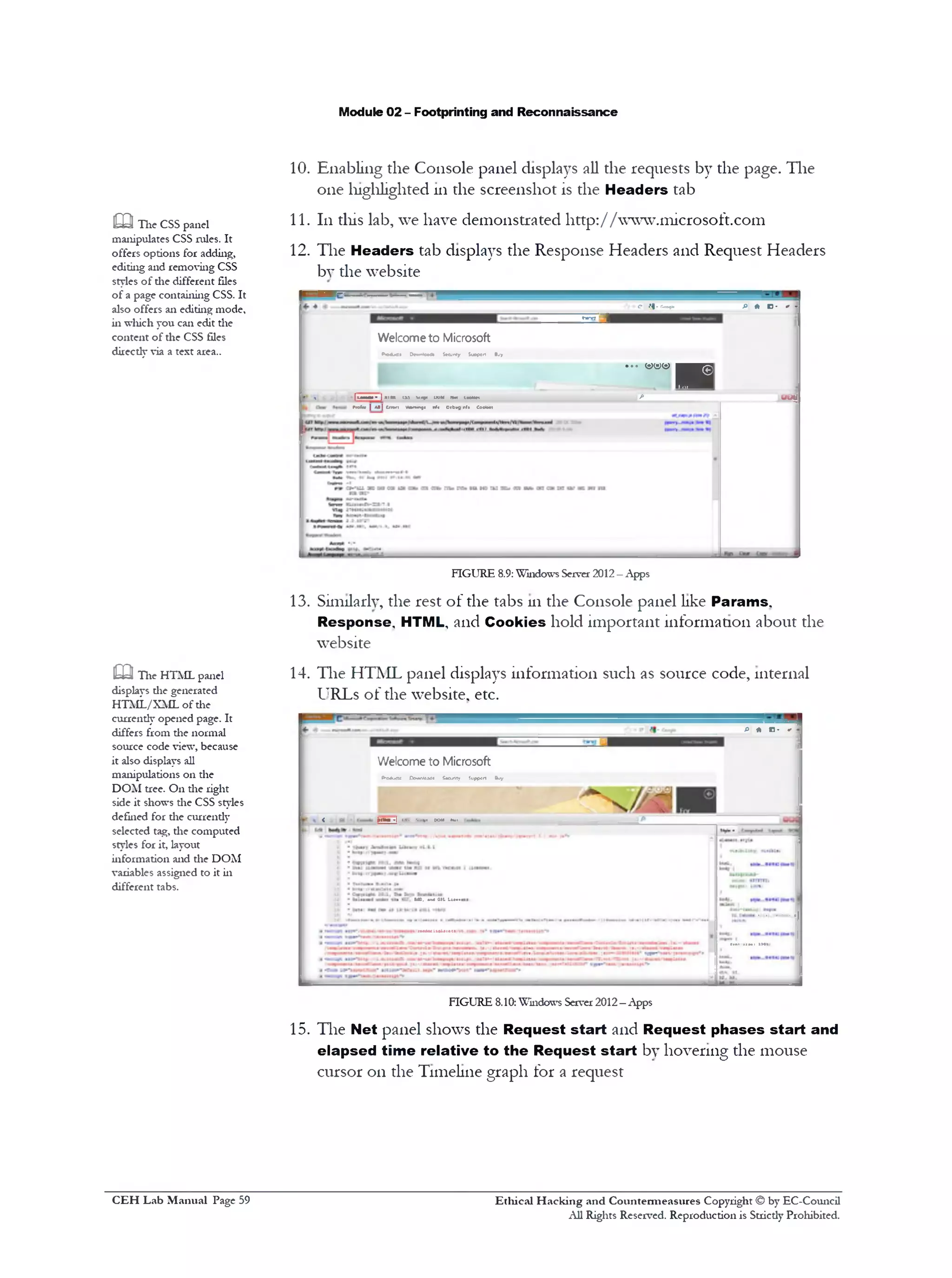 Module 02 - Footprinting and Reconnaissance
10. Enabling the Console panel displays all die requests by the page. The
one highlighted 111the screenshot is the Headers tab
11. 111this lab, we have demonstrated http://www.microsoft.com
12. The Headers tab displays the Response Headers and Request Headers
by die website
|9U*‫״יי‬‫י‬
C$1 ‫-־‬ r‫־‬xr^» P * D- * ‫־‬
Welcome to Microsoft
P<o<AjC« 3cwrJoa41 Sccunty Support Bjy
^‫ן‬‫ששש‬.‫״‬
• *» [m m r» |mm im vnpi UtiM Mot laotM-t fi UUf
M * |*I|Cnori Mn«)1 nfc Debugnf» Cootaei
FIGURE 8.9:Windows Server 2012—Apps
13. Similarly, the rest of the tabs 111the Console panel like Params.
Response. HTML, and Cookies hold important information about the
website
14. The HTML panel displays information such as source code, internal
URLs of the website, etc.
PHD’ *
Welcome to Microsoft
P-04uct£ Downloads Secisity Suppcrt Buy
< ‫־‬ |Mmu -|(S.*..*«DOMNrl
• US, •it*a»LLu.-t
nUMUtUittt
FIGURE 8.10: Windows Server 2012—Apps
15. The Net panel shows the Request start and Request phases start and
elapsed time relative to the Request start by hovering the mouse
cursor on the Timeline graph for a request
m The CSS panel
manipulates CSS rules. It
offers options for adding,
editing and removing CSS
styles of die different files
of a page containing CSS. It
also offers an editing mode,
in which you can edit the
content of the CSS files
directly via a text area..
m The HTML panel
displays die generated
HTML/XML of die
currendy opened page. It
differs from die normal
source code view, because
it also displays all
manipulations on the
DOM tree. On the right
side it shows the CSS styles
defined for die currendy
selected tag, die computed
styles for it, layout
information and die DOM
variables assigned to it in
different tabs.
Ethical H acking and Countermeasures Copyright © by EC-Council
All Rights Reserved. Reproduction is Stricdy Prohibited.
C EH Lab M anual Page 59
 