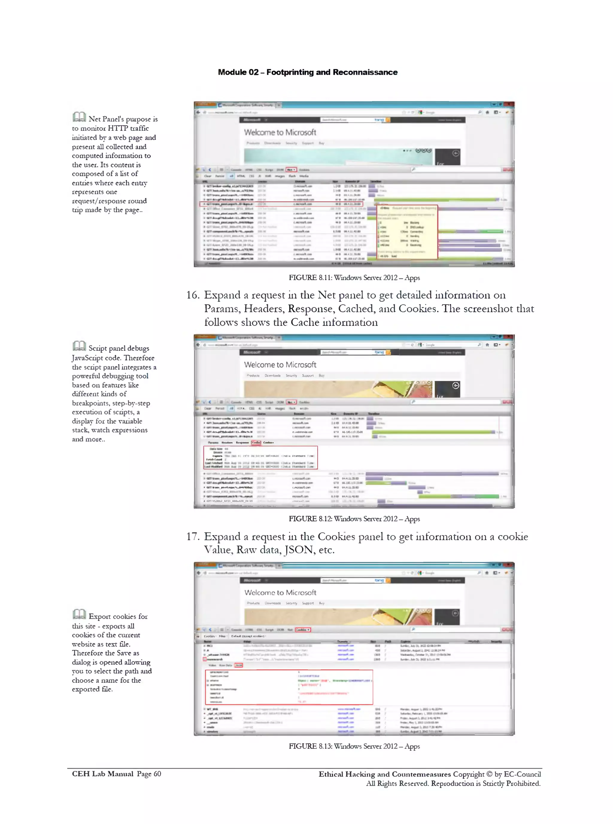 Module 02 - Footprinting and Reconnaissance
Net Panel's purpose is
to monitor HTTP traffic
initiated by a web page and
present all collected and
computed information to
die user. Its content is
composed of a list of
entries where each entry
represents one
request/response round
trip made by die page..
FIGURE 8.11: Windows Server 2012—Apps
16. Expand a request in the Net panel to get detailed information on
Params, Headers, Response, Cached, and Cookies. The screenshot that
follows shows die Cache information
^ ^ ;»T1 c i l - ;•ojw fi'■ ft D * -
Welcome to Microsoft
‫•,׳‬odwtj fcwnbads Security Support
1 ------------ ^
M ■
‫■י‬..1.1v‫י‬•:r.!‫ו•־‬••.
• Ut »C»
• Ut 4u«PMu4>t 11.A1UN :0> nxcWtnMM•
IfWm Kfifw■• |<««M Coats••
1‫־‬1tuam iM i ^am ₪ m ₪ ₪ ₪ ₪ ^₪ ₪ ₪ ₪ ₪ ₪ ₪ ₪ ₪ m m ₪ ₪ a₪ ₪ ₪ ₪ m ^^M*!‫יי‬
trJ z z “ 1r0‫״י™״‬an*CM0 •‫י‬‫״״׳‬1‫׳‬ “ •r1~
4 u m w luciJSK'i-MiMo. <jnae*0IU«n
1 1 O l VUCU.1n1.MMX.il M .‫.מ.■*־־״.־׳‬
Script panel debugs
JavaScript code. Therefore
die script panel integrates a
powerful debugging tool
based on features like
different kinds of
breakpoints, step-by-step
execution of scripts, a
display for the variable
stack, watch expressions
and more..
FIGURE 8.12: Windows Server 2012—Apps
17. Expand a request in the Cookies panel to get information 011a cookie
Value, Raw data, ]SON, etc.
Wclcomc to Microsoft
(*‫־‬•duct• OewwoMi S*cu1‫׳‬ty Seaport Buy
ft• Coobn* Fto‫־‬ Cti*jk U.icttccciic-.)‫־‬
Export cookies for
diis site - exports all
cookies of die current
website as text file.
Therefore die Save as
dialog is opened allowing
you to select die path and
choose a name for the
exported file.
FIGURE 8.13: Windows Server 2012—Apps
Ethical H acking and Countermeasures Copyright © by EC-Council
All Rights Reserved. Reproduction is Stricdy Prohibited.
C EH Lab M anual Page 60
 