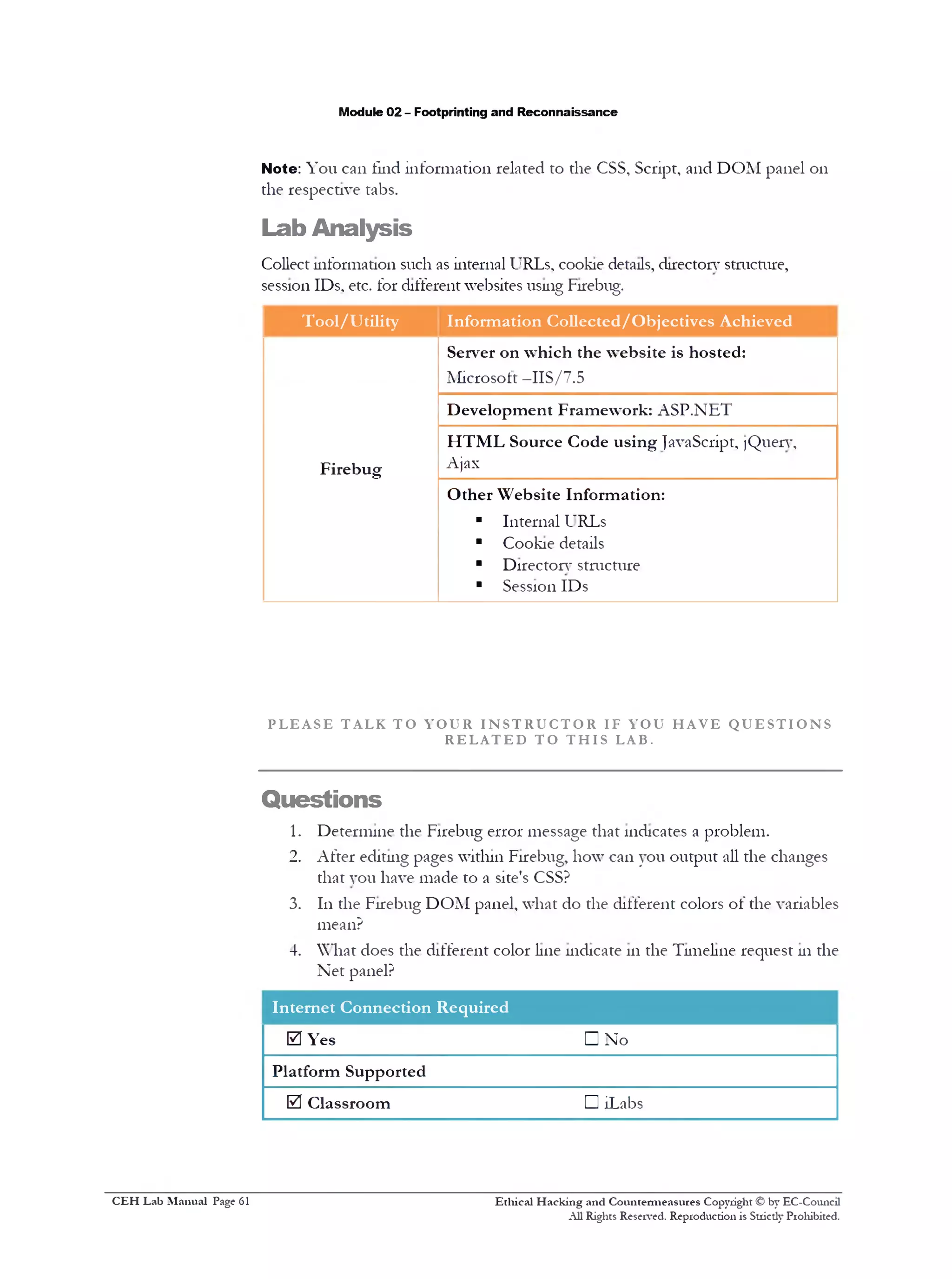Module 02 - Footprinting and Reconnaissance
Note: You can find information related to the CSS, Script, and DOM panel 011
the respective tabs.
Lab Analysis
Collect information such as internal URLs, cookie details, directory structure,
session IDs. etc. for different websites using Firebug.
Tool/Utility Information Collected/Objectives Achieved
Server on which the website is hosted:
Microsoft —IIS/7.5
Development Framework: ASP.NET
Firebug
HTML Source Code using JavaScript, )Query,
Ajax
Other Website Information:
■ Internal URLs
■ Cookie details
■ Directory structure
■ Session IDs
P L E A S E T AL K T O Y O U R I N S T R U C T O R IF Y OU H A V E Q U E S T I O N S
R E L A T E D T O T H I S LAB.
Questions
1. Determine the Firebug error message that indicates a problem.
2. After editing pages within Firebug, how can you output all the changes
that you have made to a site's CSS?
3. 111the Firebug DOM panel, what do the different colors of the variables
mean?
4. What does the different color line indicate 111the Timeline request 111the
Net panel?
Internet Connection Required
0 Yes □ No
Platform Supported
0 Classroom D iLabs
Ethical H acking and Countermeasures Copyright © by EC-Council
All Rights Reserved. Reproduction is Strictly Prohibited.
C EH Lab M anual Page 61
 
