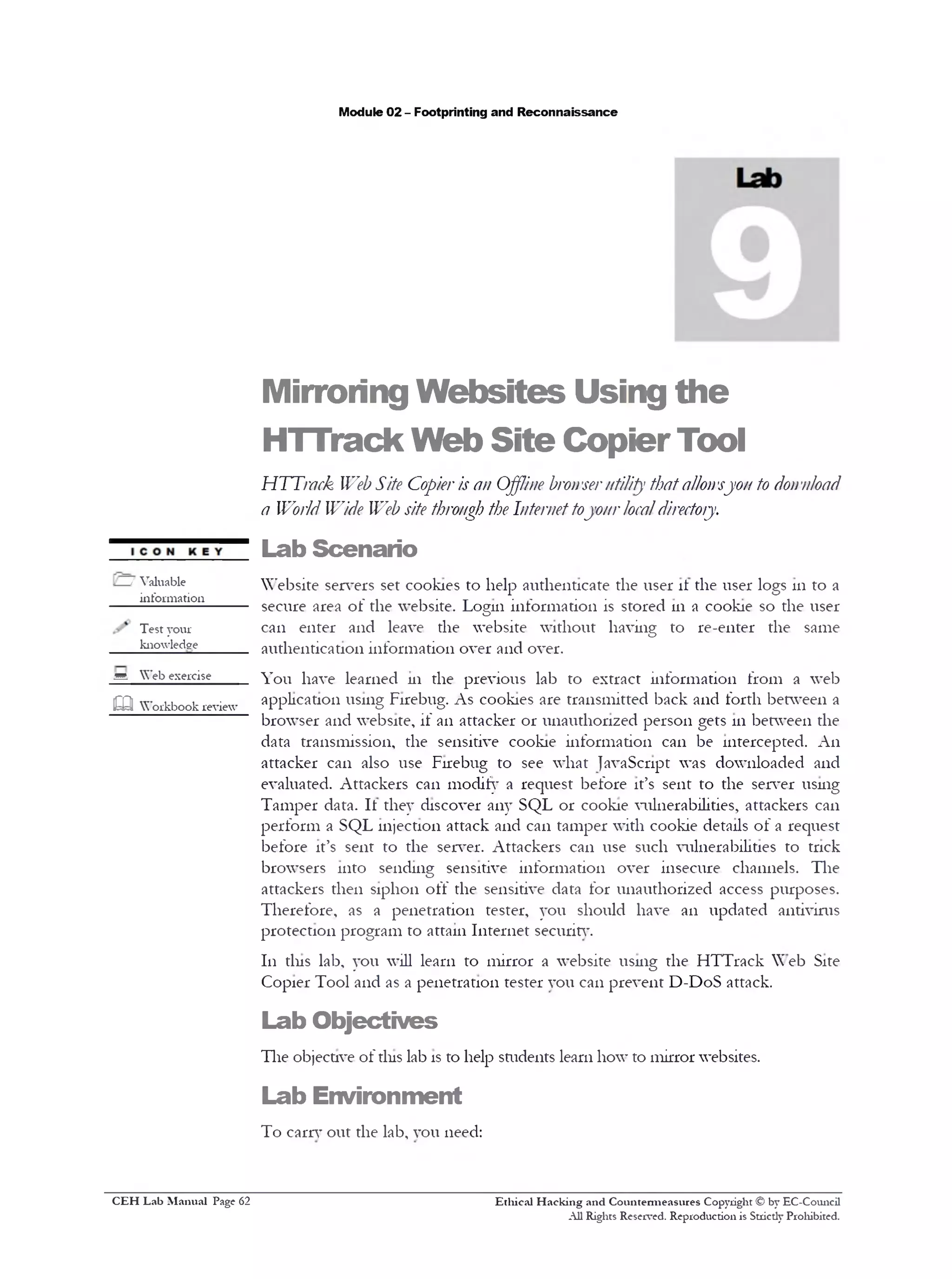 Module 02 - Footprinting and Reconnaissance
Mirroring Websites Using the
HTTrack Web Site CopierTool
HTTrnck WebSite Copieris an Offline hronserutility thatallon‫׳‬sjo// to donnload
a World Wide Web site through the Internettojour localdirectory.
Lab Scenario
Website servers set cookies to help authenticate the user it the user logs 111to a
secure area of the website. Login information is stored 111 a cookie so the user
can enter and leave the website without having to re-enter the same
authentication information over and over.
You have learned 111 the previous lab to extract information from a web
application using Firebug. As cookies are transmitted back and forth between a
browser and website, if an attacker or unauthorized person gets 111between the
data transmission, the sensitive cookie information can be intercepted. A11
attacker can also use Firebug to see what JavaScript was downloaded and
evaluated. Attackers can modify a request before it’s sent to the server using
Tamper data. It they discover any SQL or cookie vulnerabilities, attackers can
perform a SQL injection attack and can tamper with cookie details of a request
before it’s sent to the server. Attackers can use such vulnerabilities to trick
browsers into sending sensitive information over insecure channels. The
attackers then siphon off the sensitive data for unauthorized access purposes.
Therefore, as a penetration tester, you should have an updated antivirus
protection program to attain Internet security.
111 tins lab, you will learn to mirror a website using the HTTrack Web Site
Copier Tool and as a penetration tester y o u can prevent D-DoS attack.
Lab Objectives
The objective of tins lab is to help students learn how to mirror websites.
Lab Environment
To carry out the lab, you need:
Ethical H acking and Countermeasures Copyright © by EC-Council
All Rights Reserved. Reproduction is Strictly Prohibited.
/ Valuable
information_____
Test your
knowledge
sA Web exercise
m Workbook review
C EH Lab M anual Page 62
 
