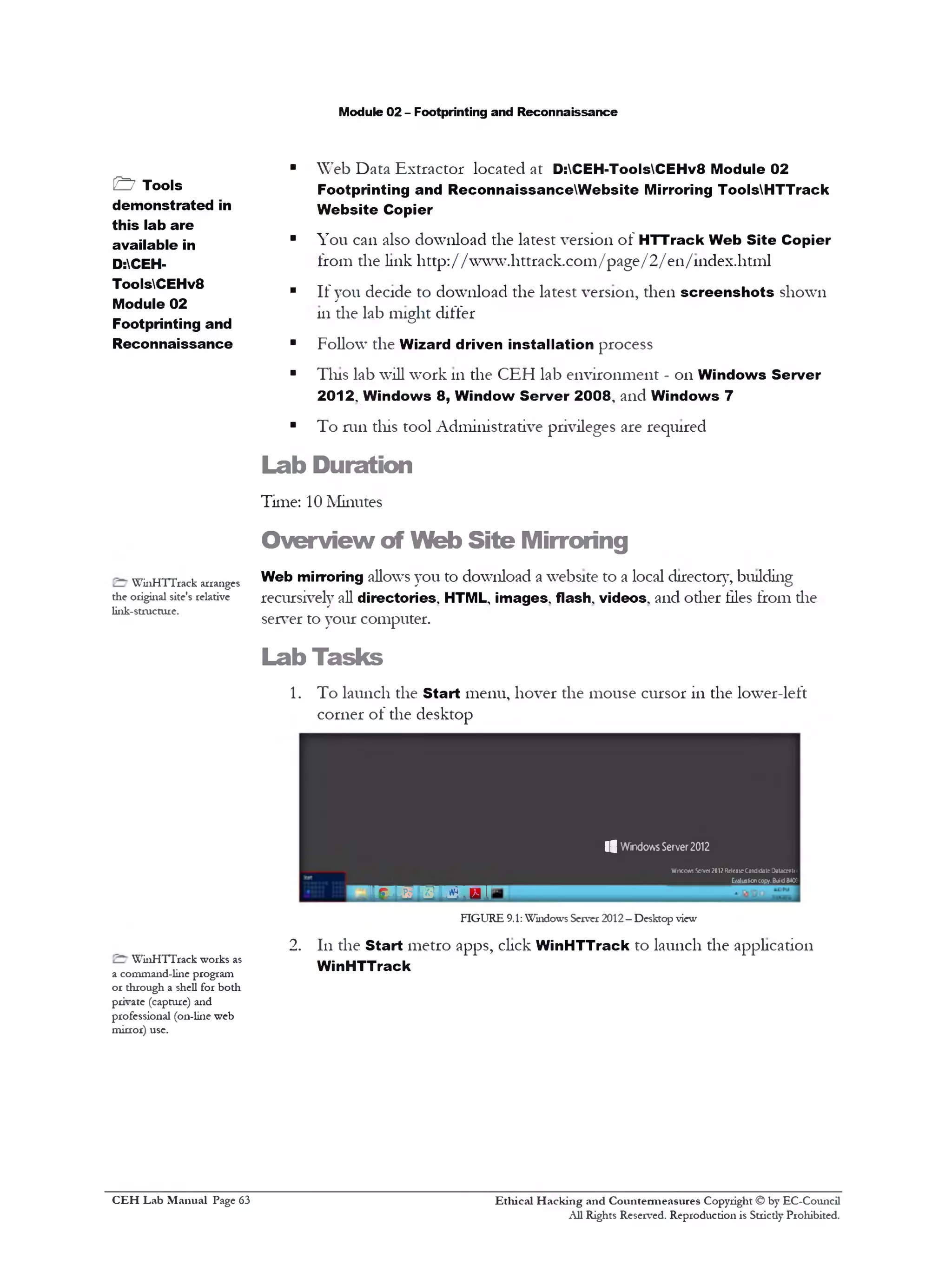 Module 02 - Footprinting and Reconnaissance
■ Web Data Extractor located at D:CEH-ToolsCEHv8 Module 02
Footprinting and ReconnaissanceW ebsite Mirroring ToolsHTTrack
Website Copier
■ You can also download the latest version of HTTrack Web Site Copier
from the link http://www.httrack.com/page/2/ en/111dex.html
■ If you decide to download the latest version, then screenshots shown
111the lab might differ
■ Follow the Wizard driven installation process
■ Tins lab will work 111the CEH lab environment - on Windows Server
2012. Windows 8, Window Server 2008‫י‬ and Windows 7
■ To run tliis tool Administrative privileges are required
Lab Duration
Time: 10 Minutes
Overview of Web Site Mirroring
Web mirroring allows you to download a website to a local director}7, building
recursively all directories. HTML, images, flash, videos, and other tiles from die
server to your computer.
Lab Tasks
1. To launch the Start menu, hover the mouse cursor in the lower-left
corner of the desktop
| | Windows Server2012
WintioM Soivm2012fkleaieCandidateDaUcrrlt1
_________________ E/dualicncopy.Buid840!
T O ‫ד‬5‫ז‬ W ■
FIGURE 9.1: Windows Server 2012—Desktop view
2. 111the Start metro apps, click WinHTTrack to launch the applicadon
WinHTTrack
Ethical H acking and Countermeasures Copyright © by EC-Council
All Rights Reserved. Reproduction is Stricdy Prohibited.
& Tools
demonstrated in
this lab are
available in
D:CEH-
ToolsCEHv8
Module 02
Footprinting and
Reconnaissance
WinHTTrack arranges
the original site's relative
link-structure.
WinHTTrack works as
a command-line program
or dirough a shell for bodi
private (capture) and
professional (on-line web
mirror) use.
C EH Lab M anual Page 63
 