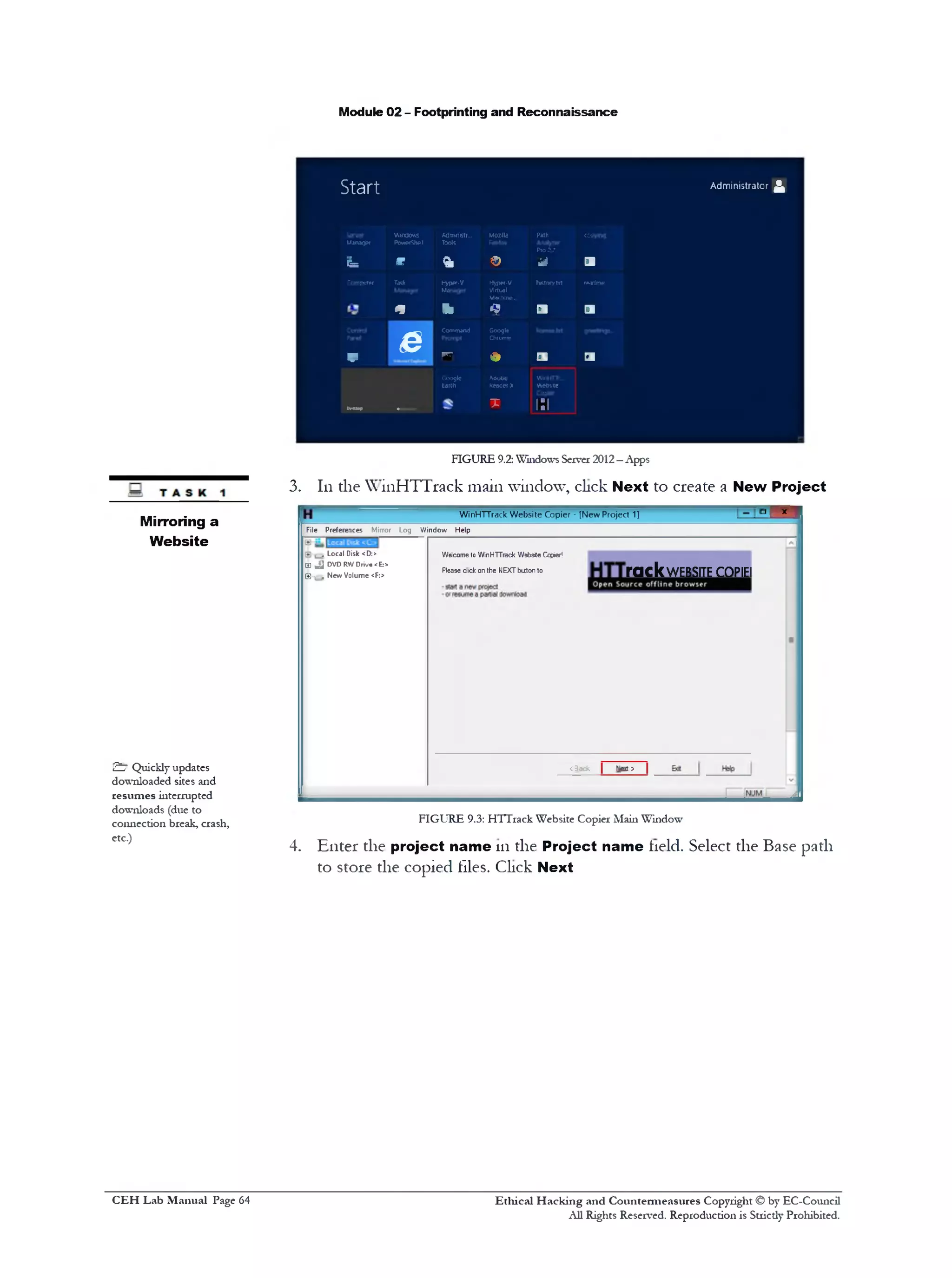 Module 02 - Footprinting and Reconnaissance
Start
Windows Admnistr.‫״‬ Mozila Path copyng
A d m in is tra to r ^
UirvvjM
r L
PowiefShe!
W
Tools
& ©
Pro2.7
i d a
C crpuw Task Jjpor.V Hyp«‫־‬V hntor/m rwrlmp
* 1 1
Virtual
Machine...
4 a C l
V
e
Command
*‫ף‬
Googb
Chrcnie
• a a
(**Up ■—
Coojfc
tanti
Adobe
Kcafler X
T
WirHflr..
webs«e
1:T
FIGURE 9.2: Windows Server 2012—Apps
3. 111the WinHTTrack main window, click Next to create a New Project
i B IW inHTTrack W eb site Copier ‫־‬ [N e w Project 1]
File Preferences Mirror Log V/indow Help
rack website copiei
Welcome to WinHTTrack Website Copier!
Please click on the NEXT button to
< 3ack | Neit ? |
a Local Disk <D:>
^ £ DVD RW Drive <E:*
E , . New Volume <F:>
FIGURE 9.3: HTTrack Website Copier Main Window
4. Enter the project name 111the Project name held. Select the Base path
to store the copied files. Click Next
Mirroring a
Website
£7 Quickly updates
downloaded sites and
resumes interrupted
downloads (due to
connection break, crash,
etc.)
Ethical H acking and Countermeasures Copyright © by EC-Council
All Rights Reserved. Reproduction is Strictly Prohibited.
C EH Lab M anual Page 64
 