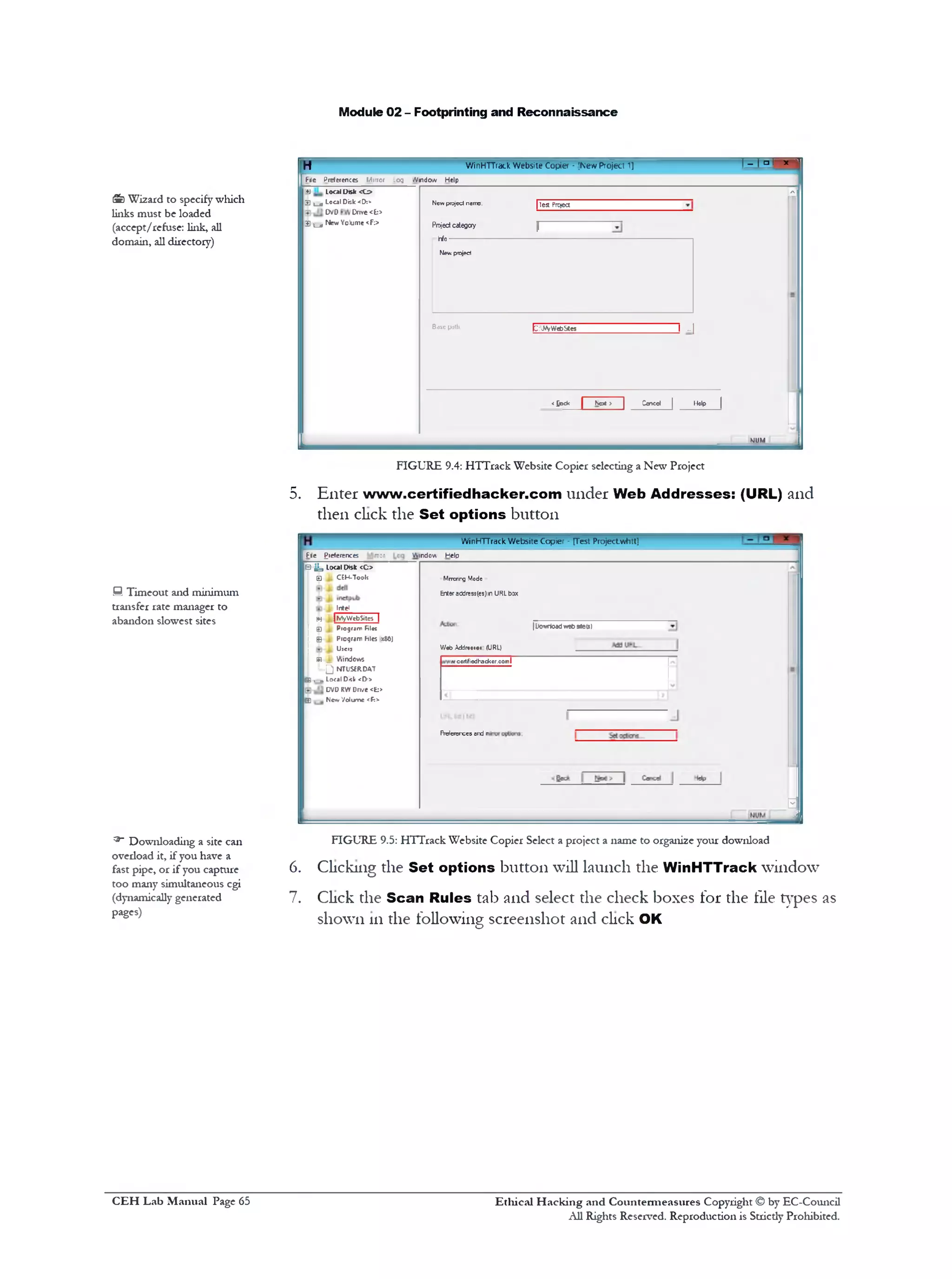 Module 02 - Footprinting and Reconnaissance
H WinHTTrack W ebsite Copier • [New Project 1] ‫י‬‫׳‬1=1 - 1 ‫ו‬
File Preferences Mirror _og Window Help
1+ J Local Disk < 0
'‫י‬‫־‬
13 l j L0C3I Disk <D:> Newproject name. | ]eg Project
DVD Cnve <£:>
1 Si c i N*‫*״‬ Yoiume <^;> Projectcategory ||
-hfo
Newproject
Base path; t:NVWebSles I ..|
<£ock | Not > | Ccnccl | Help |
KJUM
FIGURE 9.4: HTTrack Website Copier selecting a New Project
5. Enter www.certifiedhacker.com under Web Addresses: (URL) and
then click the Set options button
WinHTTrack W ebsite Copier ‫־‬ [Test Projectwhtt]
-
File £reterences ‫״‬:‫־‬ V1ndov Help
|Dowrioadweb54e(5)
MrTcrirg Mode
Enteraddresses)in URLbox
W«b Addr*«t#«: (URL)
‫א‬cortfiodhackor.comI
FWcrerccs ord r
3
B i j . local Disk <C>
B L CEH-Took
, Intel
[fj | NfyWebSitcs |
j ^ Jfi Piogrjrr fil«c
i S i. Pfoqwrr hies xto)
j Ul€,J
Si i . Windows
L .Q NTUSERDAT
B , , Local D<lr <D‫>־‬
DVD RW Dn/e <E:>
₪ New '/olume <F:>
FIGURE 9.5: HTTrack Website Copier Select a project a name to organize your download
6. Clicking the Set options button will launch the WinHTTrack window
7. Click the Scan Rules tab and select the check boxes for the tile types as
shown in the following screenshot and click OK
&) Wizard to specify which
links must be loaded
(accept/refuse: link, all
domain, all directory)
S Timeout and minimum
transfer rate manager to
abandon slowest sites
^ Downloading a site can
ovedoad it, if you have a
fast pipe, or if you capture
too many simultaneous cgi
(dynamically generated
pages)
Ethical H acking and Countermeasures Copyright © by EC-Council
All Rights Reserved. Reproduction is Stricdy Prohibited.
C EH Lab M anual Page 65
 
