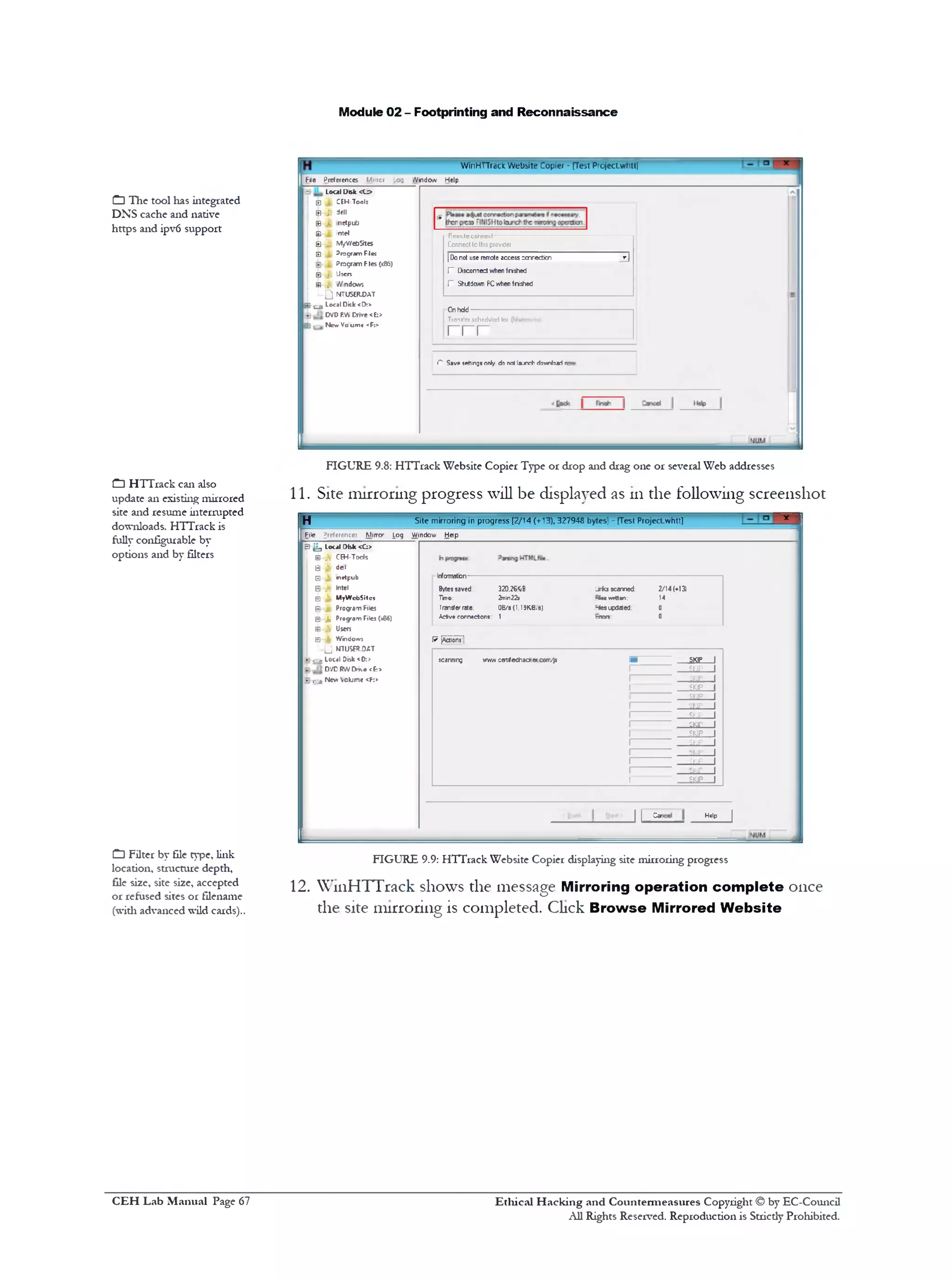 Module 02 - Footprinting and Reconnaissance
WinHTTrack W ebsite Copier - [Test Projeciwhtt]
File Preferences Mirror .og Window Help
Remcteconncct‫־‬
‫פ‬
Connect to thisprovider
| Donot use remote access connection
V Disconnectwhen fnished
V Shutdown PCwhen fnished
Onhdd
Tron3lcrschcdulod lor (hh/
r r r
C Save *tilings only do not l»jne+ download n
Local Disk «J>
j ||j CEH Tool:
j |j)-J t dell
: Si j, netpub
j Si !. Intel
l Si j. MyWebStes
₪ Program Files
j Program Fles (x8&)
0■ j. J503
i ra >. Windows
L..Q NTUSERKAT
S x a i Local Dklc <[>>
DVD RWCrive <E;>
3 New Vo umc <R>
FIGURE 9.8: HTTrack Website Copier Type or drop and drag one or several Web addresses
11. Site mirroring progress will be displayed as 111the following screenshot
x ‫ז‬Site m irroring in progress [2 /14 ( ■ * 3 2 7 9 4 ,(13‫־‬S bytes] ‫־‬ [Test Project.w htt]H
File preference: Miiro‫־׳‬ Log Window Help
Informatbn
Bytessaved 320.26K1B Urks scanned: 2/14(♦13)
Tim©: 2rrin22j -loe wrtten: 14
Transferrate: OB/S(1.19KB/S) Hes updated 0
Adiv# connections 1 ‫״‬ ‫״‬“
0
W {Actions:)
scanning www.certffeflhackerconv)s 1■ SKIP 1
1 SKIP 1
1------------- SKIP 1
I SKIP 1
1 -KIP I
1 SKIP 1
1 SKIP 1
1 SKIP 1
1 SKIP 1
1 SKIP 1
1 SKIP 1
1 SKIP 1
1 SKIP 1
Help |
J Lsz
P■^ Local Disk <C>
: ₪ X CEH-Tods
j B -J j del
‫ש‬ J. ■netpub
j 0^ lntel
| 0 M MyWcbSitcs
I (5)■~J1 Program Files
Q ‫|׳‬ Progrom Files (»86)
I ra i . Users
j 0 1 Windows
~ j j NTUSFR.DAT
y - g Local Diik<0:>
DVD RWDrK* <E:>
B r j Nevr Volume <F:>
FIGURE 9.9: HTTrack Website Copier displaying site mirroring progress
12. WinHTTrack shows the message Mirroring operation com plete once
the site mirroring is completed. Click Browse Mirrored Website
CDThe tool lias integrated
DNS cache and native
https and ipv6 support
CD HTTrack can also
update an existing mirrored
site and resume interrupted
downloads. HTTrack is
fully configurable by
options and by filters
CDFilter by file type, link
location, structure depth,
file size, site size, accepted
or refused sites or filename
(with advanced wild cards)..
Ethical H acking and Countermeasures Copyright © by EC-Council
All Rights Reserved. Reproduction is Strictly Prohibited.
C EH Lab M anual Page 67
 