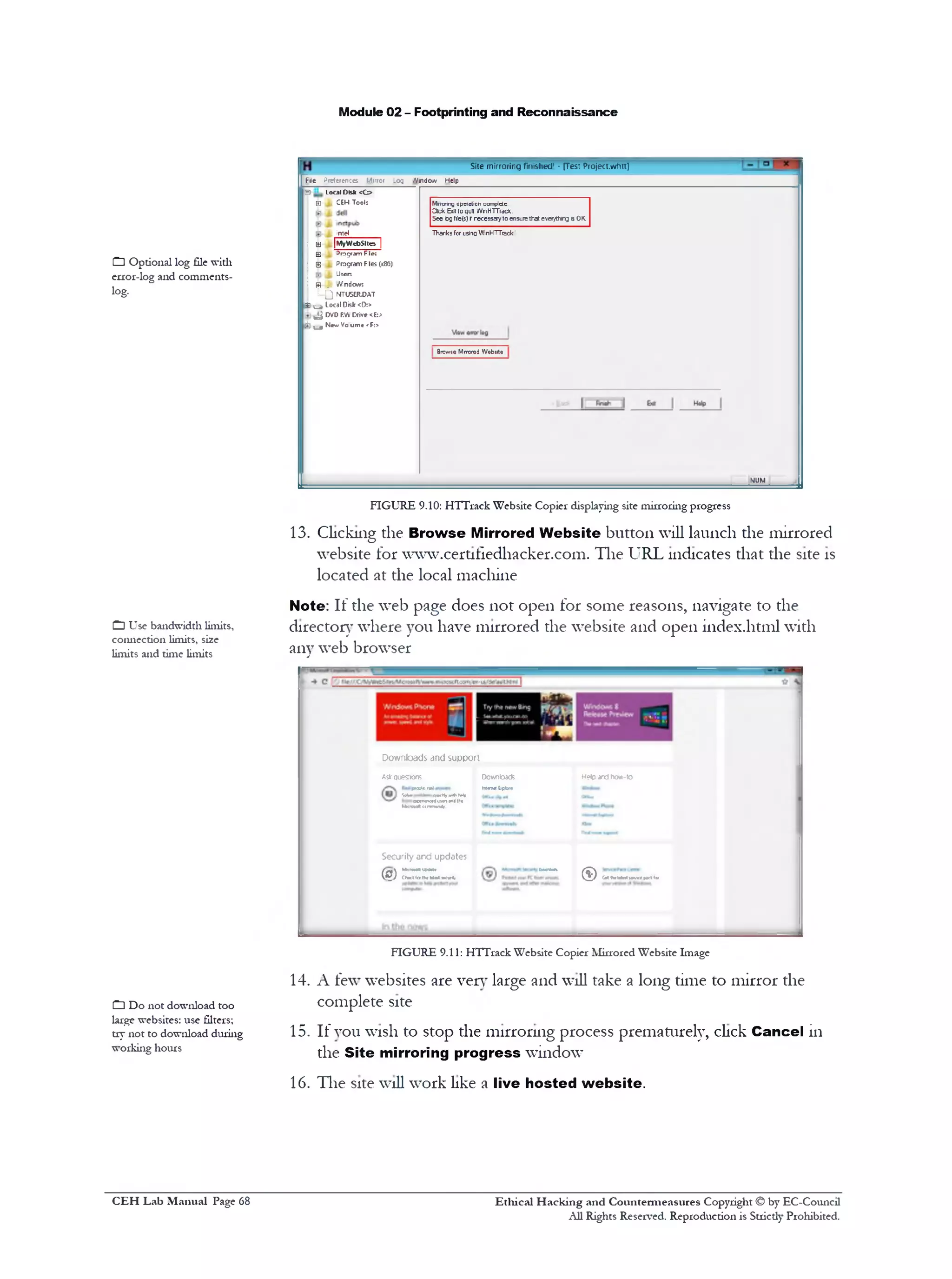 Module 02 - Footprinting and Reconnaissance
Site mirroring finished! • [Test Pfoject.whtt]
File Preferences Mirror .og Window Help
Mrroring operation ccmplctc
Clfck Exit to quit 1/VnHTTrac*.
See Ogf!fe(s) t necessayto ensurethat ever/thrg isOK.
T>1anks for usingWinHTTrack1
Brcwoo Mrrcrod Wobaitc
MUM
3 Local Disk <C>
E CEH-Tools
Intel
; M (MyWebSiles |
0 I Program Files
j 0 Program Fles (x8&)
I J t Usen
i g| j. •Vndow;
1 Q NTUSBUJAT
| - a Local Disk <[>.>
^ DVD RWCrive <h>
[ij ‫״‬ Nev/Voumc <F:>
FIGURE 9.10: HTTrack Website Copier displaying site mirroring progress
13. Clicking the Browse Mirrored W ebsite button will launch the mirrored
website for www.cert1fiedhacker.com. The URL indicates that the site is
located at the local machine
Note: If the web page does not open for some reasons, navigate to the
director}‫־‬where you have mirrored the website and open index.html with
any web browser
Help and how-toDowbdcfe
hMnwtEjplxe‫־‬
Downloads and support
Aslr questions
fecolereal
w<» ‫׳‬!■tiv•‫יויי‬Mracen91<eduw^«n<the
Mxrovofl(imnuMli
CutMlMMiyKiHdla)( ^ ) (WttMUir
b!r«an
Securityand updates
(S) “‫“**־‬ r f j ChKl1ctda MMtKurH,
FIGURE 9.11: HTTrack Website Copier Mirrored Website Image
14. A few websites are very large and will take a long time to mirror the
complete site
15. If you wish to stop the mirroring process prematurely, click Cancel in
the Site mirroring progress window
16. The site will work like a live hosted w ebsite.
Q Optional log file with
error-log and comments-
log.
C] Use bandwiddi limits,
connection limits, size
limits and time limits
C□ Do not download too
large websites: use filters;
try not to download during
working hours
Ethical H acking and Countermeasures Copyright © by EC-Council
All Rights Reserved. Reproduction is Stricdy Prohibited.
C EH Lab M anual Page 68
 
