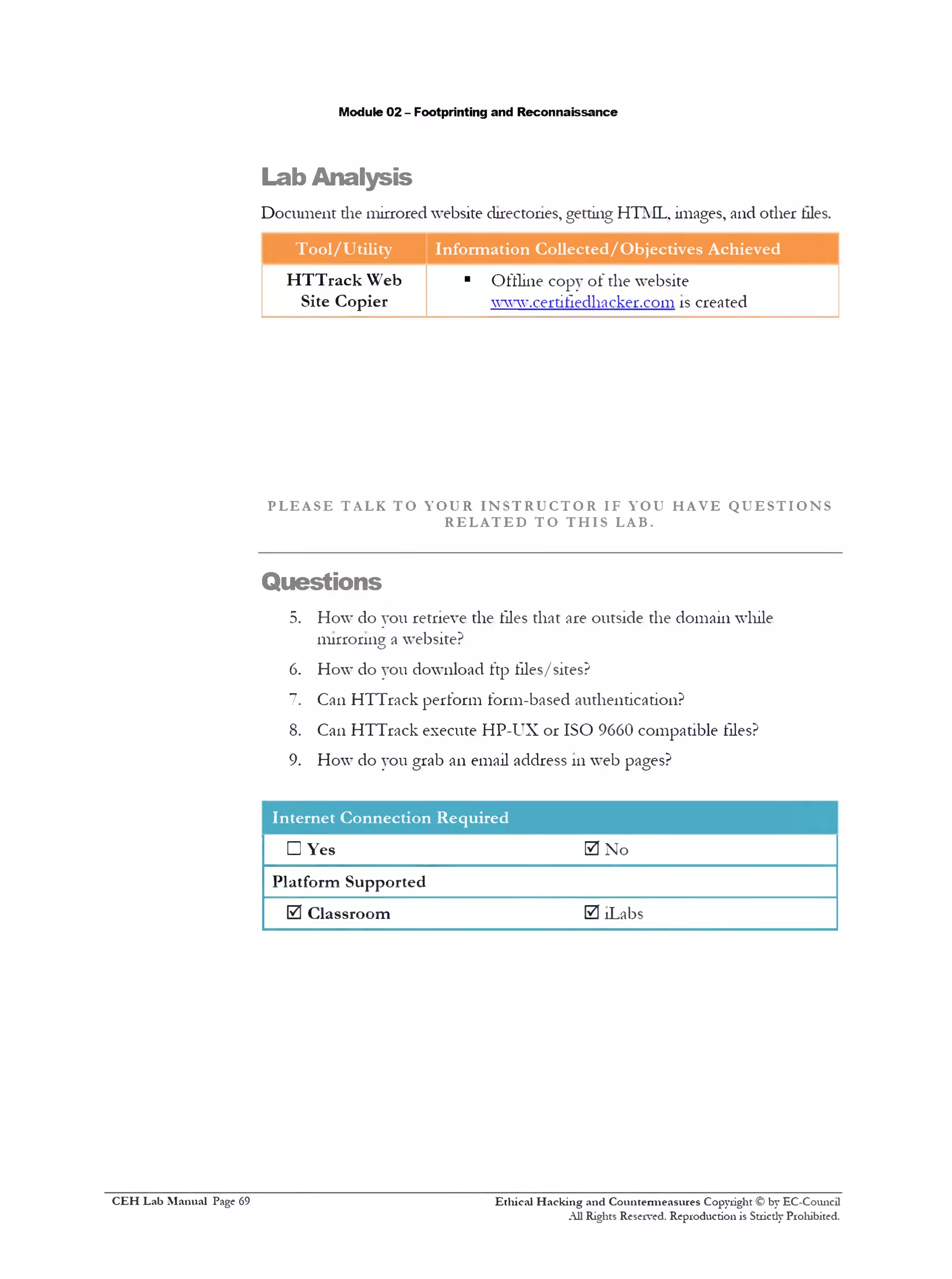 Lab Analysis
Module 02 - Footprinting and Reconnaissance
Document the mirrored website directories, getting HTML, images, and other tiles.
Tool/Utility Information Collected/Objectives Achieved
HTTrack Web
Site Copier
■ Offline copy of the website
www.certifiedhacker.com is created
P L E A S E T A L K T O Y O U R I N S T R U C T O R IF Y O U H A V E Q U E S T I O N S
R E L A T E D T O T H I S LAB.
Questions
5. How do you retrieve the files that are outside the domain while
mirroring a website?
6. How do you download ftp tiles/sites?
7. Can HTTrack perform form-based authentication?
8. Can HTTrack execute HP-UX or ISO 9660 compatible files?
9. How do you grab an email address 111web pages?
Internet Connection Required
□ Yes 0 No
Platform Supported
0 Classroom 0 !Labs
Ethical H acking and Countermeasures Copyright © by EC-Council
All Rights Reserved. Reproduction is Strictly Prohibited.
C EH Lab M anual Page 69
 