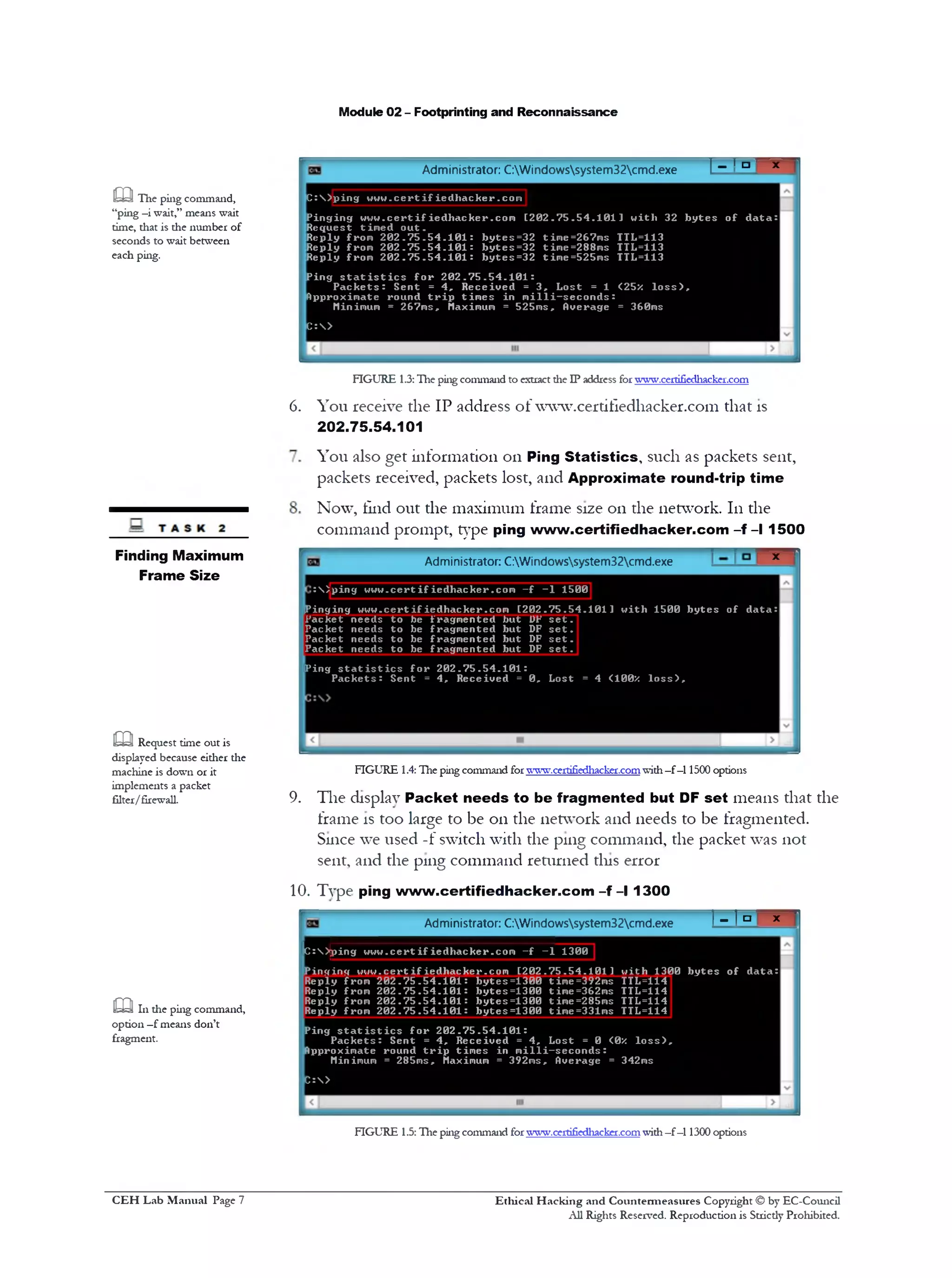 Module 02 - Footprinting and Reconnaissance
'*'‫ם‬‫י‬‫־‬!Administrator: C:Windowssystem32cmd.exe
m The piiig command,
“ping —i wait,” means wait
time, that is the number of
seconds to wait between
each ping.
C :  ) p i n g u u u . c e r t i f ie d l1a c k er .co m
P in g in g w w w . c e r t i f ie d h a c k e r .c o m [ 2 0 2 . 7 5 . 5 4 . 1 0 1 1 w it 11 32 b y t e s o f d a t a :
R eq uest tim e d o u t .
R eply from 2 0 2 . ? 5 . 5 4 . 1 0 1 : b y t e s =32 tim e=267m s TTL=113
R eply from 2 0 2 . 7 5 . 5 4 . 1 0 1 : b y t e s = 3 2 tim e=288m s TTL=113
R eply from 2 0 2 . 7 5 . 5 4 . 1 0 1 : b y t e s = 3 2 tim e=525m s TTL=113
P ing s t a t i s t i c s f o r 2 0 2 . 7 5 . 5 4 . 1 0 1 :
P a c k e t s : S en t = 4 , R e c e iv e d = 3 , L o st = 1 <25z l o s s ) ,
Approxim ate round t r i p t im e s in m i l l i —s e c o n d s :
Minimum = 267m s, Maximum = 525m s, Overage = 360ms
C :>
FIGURE 1.3:The ping command to extract die IP address for www.certifiedhacker.com
You receive the IP address of www.certifledhacker.com that is
202.75.54.101
You also get information 011 Ping Statistics, such as packets sent,
packets received, packets lost, and Approximate round-trip time
Now, find out the maximum frame size 011 the network. 111the
command prompt, type ping www.certifiedhacker.com - f - l 1500
6.
‫׳‬*Administrator: C:Windowssystem32cmd.exe
15001‫־‬p in g w w u .c e r t i f i e d l1a ck er.co m - f:  <
!Pinging w w w .c e r tifie d h a c k e r .c o m [ 2 0 2 .7 5 .5 4 .1 0 1 1 w ith 1500 b y t e s o f d a ta :
Packet n eeds t o be fragm en ted but UP s e t .
Packet n eeds t o be fragm en ted but DF s e t .
P acket n eeds t o be fragm en ted but DF s e t .
Packet n eeds t o be fragm en ted but DF s e t .
P in g s t a t i s t i c s f o r 2 0 2 . 7 5 . 5 4 . 1 0 1 :
P a c k e t s : S en t = 4 , R eceiv ed = 0 , Lost = 4 <100* l o s s ) .
FIGURE 1.4: The ping command forwww.certifiedhacker-comwith—f —11500 options
9. The display Packet needs to be fragmented but DF set means that the
frame is too large to be on the network and needs to be fragmented.
Since we used -f switch with the ping command, the packet was not
sent, and the ping command returned this error
10. Type ping www.certifiedhacker.com -f - l 1300
Finding Maximum
Frame Size
m Request time out is
displayed because either the
machine is down or it
implements a packet
filter/firewall.
! - ! = ■ X '
Administrator: C:Windowssystem32cmd.exe
m 111 the ping command,
option —f means don’t
fragment.
Ic:>jping w w w .c e r t if ie d h a c k e r .c o m - f - 1 1300
P i n g in g w w w .c e r t if ie d h a c k e r .c o m [ 2 0 2 . 7 5 . 5 4 . 1 0 1 1 w ith 1300 b y t e s o f d a ta :
Reply from 2 0 2 .7 5 . 5 4 . 1 0 1 : b y te s = 1 3 0 0 time=392ms TTL=114
Reply from 2 0 2 .7 5 . 5 4 . 1 0 1 : b y te s = 1 3 0 0 time=362ms TTL=114
Reply from 2 0 2 .7 5 . 5 4 . 1 0 1 : b y te s = 1 3 0 0 time=285ms TTL=114
Reply from 2 0 2 .7 5 . 5 4 . 1 0 1 : b y te s = 1 3 0 0 time=331ms TTL=114
Ping s t a t i s t i c s f o r 2 0 2 . 7 5 . 5 4 . 1 0 1 :
P a c k e t s : S en t = 4 , R ec e iv e d = 4 , L o st = 0 <0X l o s s ) ,
Approximate round t r i p tim e s in m i l l i —s e c o n d s :
Minimum = 285ms, Maximum = 392m s, Average = 342ms
C :>
FIGURE 1.5: The ping command forwww.certifiedhacker.comwith—f —11300 options
Ethical H acking and Countermeasures Copyright © by EC-Council
All Rights Reserved. Reproduction is Strictly Prohibited.
C EH Lab M anual Page 7
 
