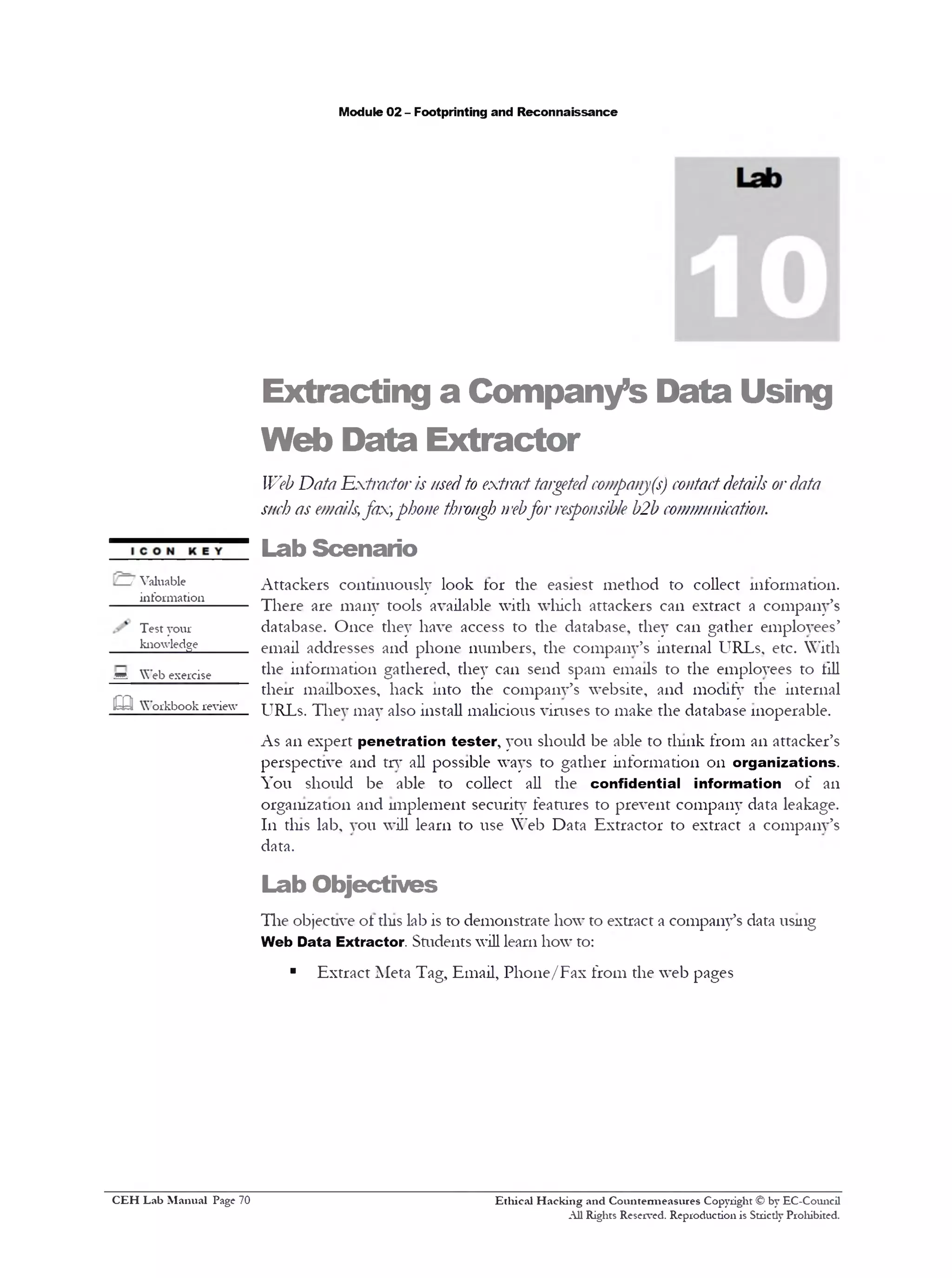 Module 02 - Footprinting and Reconnaissance
Extracting a Company’s Data Using
Web Data Extractor
Web Data Extractor'is usedto extracttargetedcompanj(s) contactdetails ordata
such as emails;fax,phone through webfor responsible b'2b communication.
Lab Scenario
Attackers continuously look tor the easiest method to collect information.
There are many tools available with which attackers can extract a company’s
database. Once they have access to the database, they can gather employees’
email addresses and phone numbers, the company’s internal URLs, etc. With
the information gathered, they can send spam emails to the employees to till
their mailboxes, hack into the company’s website, and modify the internal
URLs. They may also install malicious viruses to make the database inoperable.
As an expert penetration tester, you should be able to dunk from an attacker’s
perspective and try all possible ways to gather information 011 organizations.
You should be able to collect all the confidential information of an
organization and implement security features to prevent company data leakage.
111 tins lab, you will learn to use Web Data Extractor to extract a company’s
data.
Lab Objectives
The objective ot tins lab is to demonstrate how to extract a company’s data using
Web Data Extractor. Smdents will learn how to:
■ Extract Meta Tag, Email, Phone/Fax from the web pages
Ethical H acking and Countermeasures Copyright © by EC-Comicil
All Rights Reserved. Reproduction is Stricdy Prohibited.
/ Valuable
information_____
Test your
knowledge0
sA Web exercise
m Workbook review
C EH Lab M anual Page 70
 