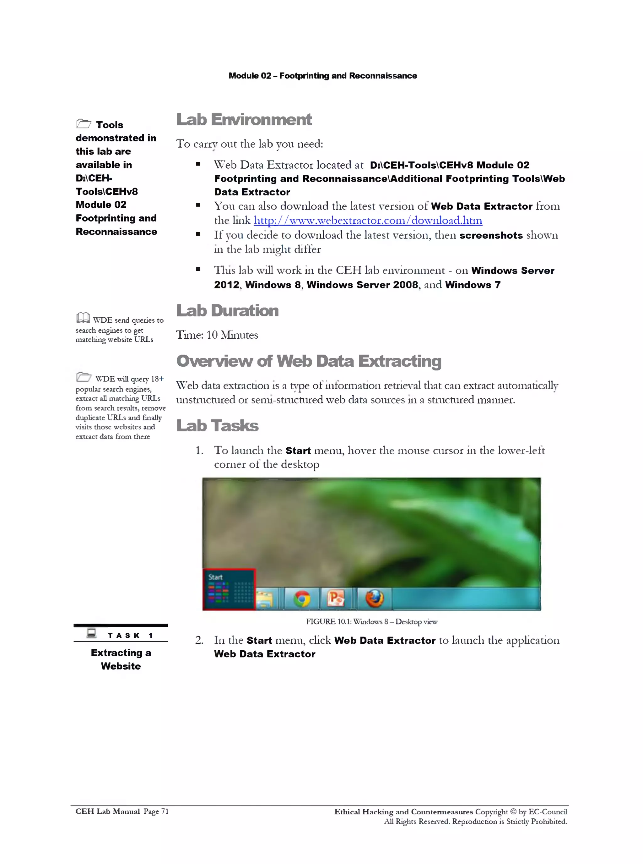 Module 02 - Footprinting and Reconnaissance
Lab Environment
To earn’out the lab you need:
■ Web Data Extractor located at D:CEH-ToolsCEHv8 Module 02
Footprinting and ReconnaissanceAdditional Footprinting ToolsWeb
Data Extractor
■ You can also download the latest version ol Web Data Extractor from
the link http://www.webextractor.com/download.htm
■ If you decide to download the latest version, then screenshots shown
111the lab might differ
■ This lab will work in the CEH lab environment - 011 Windows Server
2012, Windows 8‫י‬ Windows Server 2008, and Windows 7
Lab Duration
Time: 10 Minutes
Overview of Web Data Extracting
Web data extraction is a type of information retrieval diat can extract automatically
unstructured or semi-stmctured web data sources 111a structured manner.
Lab Tasks
1. To launch the Start menu, hover the mouse cursor in the lower-left
corner of the desktop
FIGURE 10.1: Windows 8—Desktop view
2. 111the Start menu, click Web Data Extractor to launch the application
Web Data Extractor
Ethical H acking and Countermeasures Copyright © by EC-Council
All Rights Reserved. Reproduction is Strictly Prohibited.
&7 Tools
demonstrated in
this lab are
available in
D:CEH-
ToolsCEHv8
Module 02
Footprinting and
Reconnaissance
m WDE send queries to
search engines to get
matching website URLs
WDE will query 18+
popular search engines,
extract all matching URLs
from search results, remove
duplicate URLs and finally
visits those websites and
extract data from there
~ TASK 1
Extracting a
Website
C EH Lab M anual Page 71
 