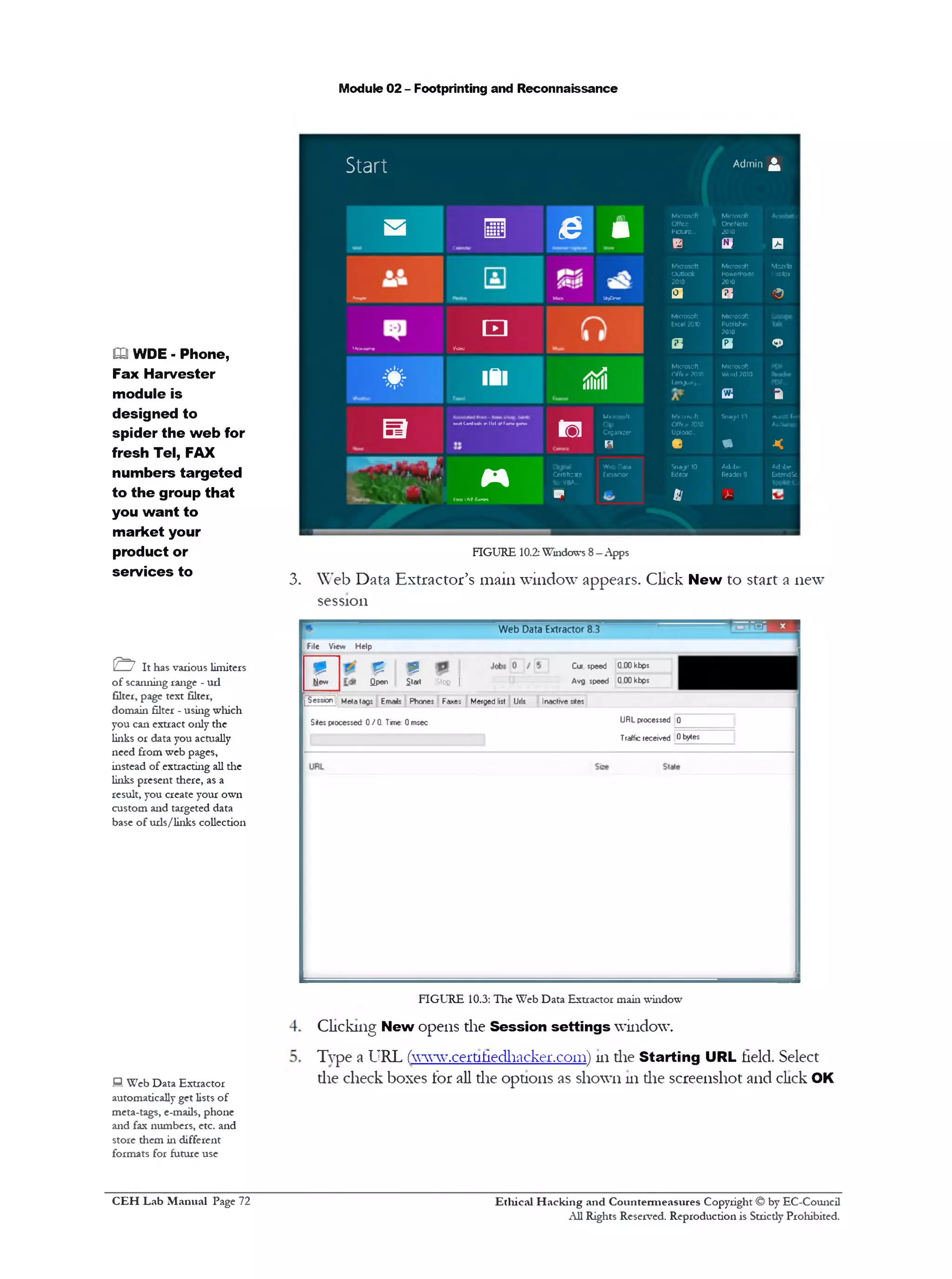 Module 02 - Footprinting and Reconnaissance
Start AdminA
s ■ Q m
Microsoft
Office
Picture...
B
Microsoft
OneNote
2010
a D
*rofte M n SktDnte
Microsoft
Outlook
2010
a
Microsoft
PowerPoint
2010
a
Mozilb
Firefox
<9
1*oiigm
‫ם‬ ‫נ‬
VOcw
Microsoft
Excel 2010
a
Microsoft
Publisher
?010
a <3>
* ‫י‬ ‫י‬ ‫׳‬*
* 181 ii8i
Microsoft
Office ?010
Unguag..
Microsoft
Woid ?010
a a
B
Mil (iidNli nllilol) •me9am*
10
Mcrosoft
Organizer
R
Mkrotoft
Office ?010
Upload...
•
Snagit 10
&
AWittl h*■
Antivirus
<
%/}. r !
M
XbaxUVfGa‫״‬w
Certificate
10‫ז‬VBA_.
P
Web Data
Extractor
Sragit 10
Editor
61
Adobe
Reader 9
>-
Adobe
ExtendSc
FIGURE 10.2: Windows 8—Apps
3. Web Data Extractor’s main window appears. Click New to start a new
session
—Web Data Extractor 8.3
File View Help
Cur speed 0 00 kbps
Avg speed 0 00 kbpsStofi I
t?
Start
£
Qpen
m
New
L^ess,on Meta tags Emails Phones Faxes Merged list Urls Inactive sites
URL processed 0Sites processed 0 /0 . Time: 0 msec
Traffic received 0bytes
m WDE - Phone,
Fax Harvester
module is
designed to
spider the web for
fresh Tel, FAX
numbers targeted
to the group that
you want to
market your
product or
services to
& It has various limiters
of scanning range - url
filter, page text filter,
domain filter - using which
you can extract only the
links or data you actually
need from web pages,
instead of extracting all the
links present there, as a
result, you create your own
custom and targeted data
base of urls/links collection
FIGURE 10.3: The Web Data Extractor main window
Clicking New opens the Session settings window.
Type a URL rwww.cert1hedhacker.com) 111die Starting URL held. Select
die check boxes for all the options as shown 111die screenshot and click OKH Web Data Extractor
automatically get lists of
meta-tags, e-mails, phone
and fax numbers, etc. and
store them in different
formats for future use
Ethical H acking and Countermeasures Copyright © by EC-Council
All Rights Reserved. Reproduction is Strictly Prohibited.
C EH Lab M anual Page 72
 