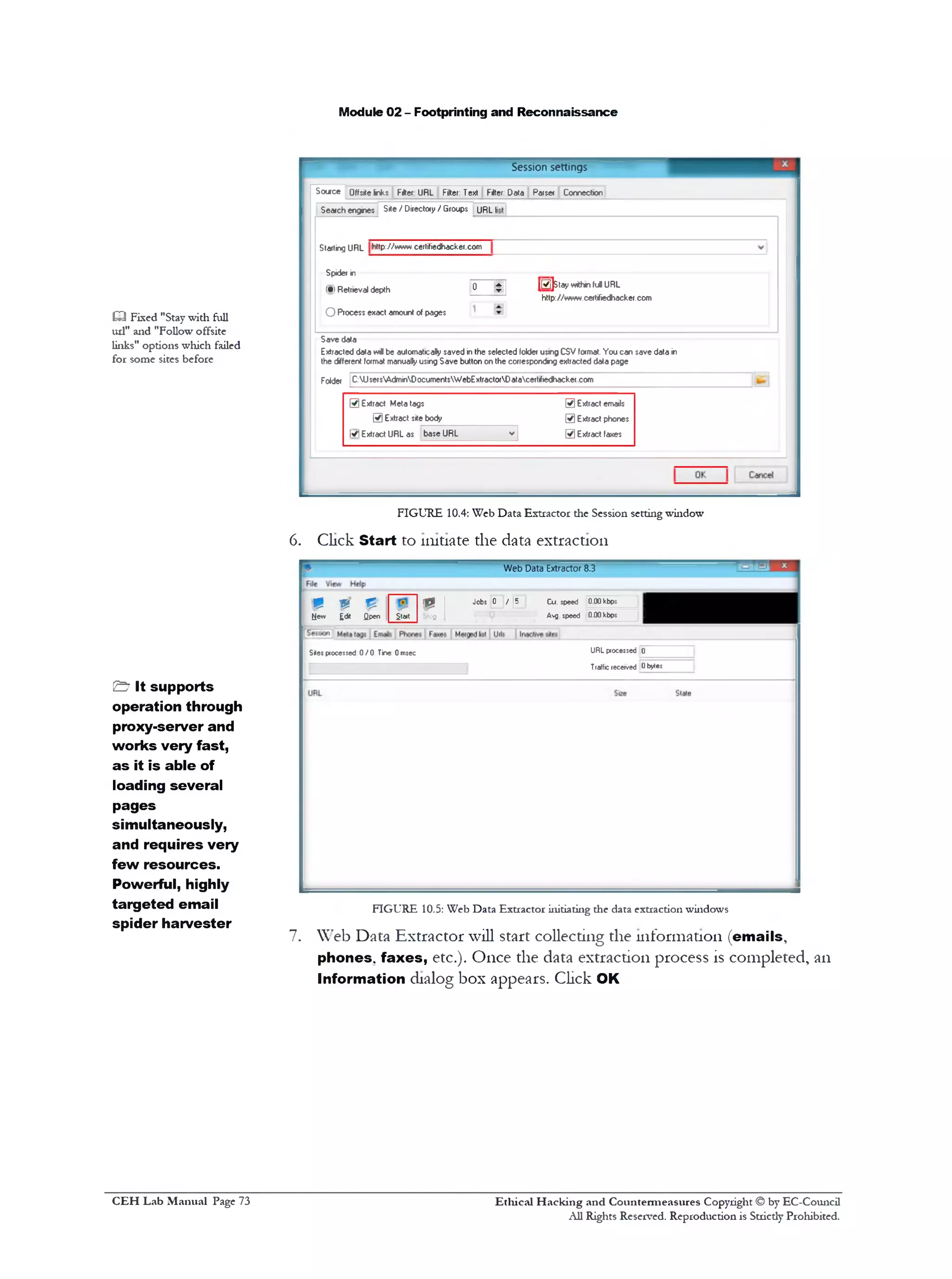 Module 02 - Footprinting and Reconnaissance
Session settings
Source Offsitelnks Filter URL Filter: Text Filter: Data Parser Correction
Seatch engines Site / Directory / Groups URL li
Starting URL http:/Avww. certifiedhacker.com
Spidef in
(•;R etrieval depth 0 J g ] (0 ]s ta y « * h ‫״‬ fulU R L
http:/ / www.certifiedhacker.com
O Process exact amount of pages
Save data
Extracted data w i be automatically saved in the selected lolder using CSV format. You can save data in
the different format manually using Save button on the corresponding extracted data page
Folder C:UsersWJminDocumentsWebExtractorDatacert1fiedhacker com
£3 Fixed "Stay with full
ud" and "Follow offsite
links" options which failed
for some sites before
® E x trac t Meta tags @ Extract emails
0 Extract site body @ Extract phones
M Extract URL as base URL
vl @ Extract faxes
FIGURE 10.4: Web Data Extractor die Session setting window
6. Click Start to initiate the data extraction
Web Data Extractor 8.3
8 V £ m 1
Jobs 0 / [5 Cw. speed 0 00kbps 1
New Edit Qpen Start stofi 1 Avg speed 0 00 kbps 1
URL processed 0
Traffle received 0 bytes
Sites processed 0 / 0 Tine: 0 msec
FIGURE 10.5: Web Data Extractor initiating the data extraction windows
7. Web Data Extractor will start collecting the information (emails,
phones, faxes, etc.). Once the data extraction process is completed, an
Information dialog box appears. Click OK
& It supports
operation through
proxy-server and
works very fast,
as it is able of
loading several
pages
simultaneously,
and requires very
few resources.
Powerful, highly
targeted email
spider harvester
Ethical H acking and Countermeasures Copyright © by EC-Council
All Rights Reserved. Reproduction is Stricdy Prohibited.
C EH Lab M anual Page 73
 