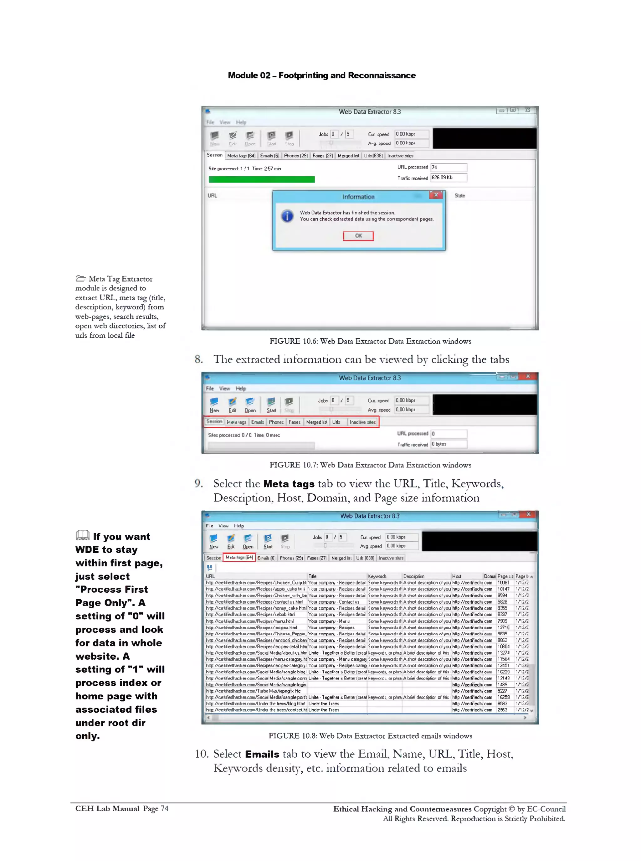 Module 02 - Footprinting and Reconnaissance
T=mn‫־‬ trWeb Data Extractor 8.3
Jobs |0 | / [ i r j Cur. speed 0.00kbp:
A‫״‬g. ®peed 0.00 kbp*Otert Ctofj
9' £Cdit Open
Session Meta tags (64) Emails (6) Fhones(29) Faxes (27) Merged list Urls(638) Inactive sites
URL proressed 74Site processed: 1 /1 . Time: 2:57 min
Traffic received 626.09 Kb
‫־‬m 
Web Data Extractor has finished toe session.
You can check extracted data using the correspondent pages.
FIGURE 10.6: Web Data Extractor Data Extraction windows
The extracted information can be viewed by clicking the tabs
Web Data Extractor 8.3
m 0 ‫יין‬® Jobs 0 / 5 Cu speec 0 00kbps I
New E<* Qpen Start Stop Avg speed 0 00kbps I
Meta lags Emais Phones Faxes Merged list Urls Inactive sites
Sites processed 0 / 01 Time: 0 msec
Traffic received 0 bytes
FIGURE 10.7: Web Data Extractor Data Extraction windows
Select the Meta tags tab to view the URL, Tide, Keywords,
Description, Host, Domain, and Page size information
Web Data Extractor 8.3
File View Help
Cur. ipeed 0.C0 Japs
Avg. speed 0.C0 lops
Jobs 0 ]/ 5
‫ס‬‫״־‬■
p
Stop
©
Start
E
Op‫־‬rE «
u
New
Doma Page 5iz Page l<
com ‫ו‬8‫ו‬ ‫ש‬ 1/12/2
com 10147 1/12/2
com 9594 1/12/2
com 5828 1/12/2
com 9355 1/12/2
com 8397 1/12/2
com 7S09 1/12/2
com 1271 1/12/2
9E35 2/21‫/ר‬
com 8E82 1/12/2
com 1C804 1/12/2
com 13274 1/12/2
com 11584 1/12/2
com 12451 1/12/2
16239 1/12/2
com 12143 1/12/2
com 1489 1/12/2
com 5227 1/12/2
com 1E259 1/12/2
com 8£93 1/12/2
com 2S63 1/12/2
[ Sesson | Mcto 4&‫)־‬ | Ennafc (6] Phores (23) Faxes(27| Merged 1st U1I5(638) Inactive sites
B
URL Title Keyword* Descnpticn Host
h‫־‬tp://ce‫־‬t#1e*>a:ke1c01r»/Hec1pes/1;h1cken_Cuffy.ht1Your corrpany • HeciDesdetail borne keywads t A shat descrotion of you hNp://certf1edh<c
h'tp //ceW1eJk»-ke1co*1/R«;i|jes/dppe_1;dket1t11l ,1‘our coirpary • Redyes detail Some keywads 4 Asfw l (fesciption of you hup.//ceitfiedhi c
h’tp//e*tifi*dh*:k*tco*fv/R*cip*«/Chick*n_with_b• Your eonrpary • R*cip*cd*Uil Son‫•!־‬ k«ywadc tkA short d4ccrotio1‫׳‬ of you http7/eert?iedhl c
h‫־‬tp://cettf1edha:ke1co«v‫׳‬Recces/contact-u$.html Your coirpany • Contact j$ Some kevwads 4‫־‬A shat description of vou http://cerlifiodh< c
h‫־‬tp://cetf!ejha:ke1co«r»/Recif:e$/honey_cake.hlml Your corrpany • Recipesdetail Some keywads 4‫־‬A shat descrption of you http://certfiedh« c
h‫־‬tp://ce tf1e:Jha:ke1com/RecifesAebob.Hml Your corrpany • Recipes detail Some keywads 4‫־‬A shot descrbtion of you http://certified^ c
h!tpV/ceti1edhdd^e1coevTWcve«A>eru.html Your corrpary •Menu Some keywads 4 A slot description of you http7/certfiedh< c
lvtp://ce*ifiedhoske1co«/Fl5ciee«/1ecipes.hlml Your corrpany Recipe! Some kcywadi 4‫־‬A short description of you http://eertifi©dh< c
htfp7/c*‫־‬tifi*:§»:4ce1 eo«v/Redpe*/Chirese_Pepper_Your corrpary • Recipesdetail ?om» keyv*1‫־‬ds4‫־‬Ashcrl d*«eription ofyou hHp//eerlifiedh; c
h1tp://ce‫־‬tf1eJha^.e1co«v‫׳‬Recices/!ancoori chcken Your corrpany • Recipes detail Some kevwads 4‫־‬A shat descrbtion of vou h»p://certifiedh< c
lrtp7/ce-tifiedha:ketcotv‫׳‬R2cipe$/‫׳‬ecipe$-detail.htrn Your corrpany • Recipesdetail Some keywads 4‫־‬A shot descrption of you http://certifiedh< c
h1tp://cetifiedha:ke1co«v‫׳‬Socid Media.'abcut-us.htm Unite• Together s Better(creat keyword;. 01phi*Abner descriptior of this :http://certifiedhi 1
h1tp://ce‫־‬U1ejha^etco«v‫׳‬R5c1f:es/1neru-categDfy.ht Your corrpany • Menu category Some keywads 4‫־‬A shat descrotion of you http://certifiedh< 1
h!tp://cetifiejha*e1cor1/R5cipes/ecipes-:ategory.l Your coirpany ■Recipes categ! Some keywads 4‫־‬A shat descrbtion of you http://certfiedh< 1
h,tp:/‫׳׳‬cetifiedho;keteom/Socid Mcdio/somple blog.I Unite Together e Better(creatkeyword*,ofpho-Abod description of •his 1http://certifiedhi c
hitp7/ce‫־‬hfie:t»rket com/Socid Media/samplecorte Unite- Together tsBuffer (creatkeyword;, or phca-A brier descriptior of Ihis http‫־‬//certifiedhi c
hto://cetifiedhackeicon/S pciel Media.’sample loain. http://certifiedhi 1
htp://cetifiedhackeicom/Tjrbc Mcx/iepngix.htc http://certfiedh< 1
h‫־‬tp://cetifiedha^etcom/S xicl Media.’sample-portfc Unite • Together s Better (creat keyword;, or phra:A brier descriptior of !his 1http://certfiedh< 1
http://cet*1edha:ke1com/Under the trees/blog.html Under the Trees http://certifiedh< 1
frtp://cetifiedhacketcom/ll-njg the trees/contact,htUnder the Trees h»p://:ertriedh< c
FIGURE 10.8: Web Data Extractor Extracted emails windows
10. Select Emails tab to view the Email, Name, URL, Title, Host,
Keywords density, etc. information related to emails
& Meta Tag Extractor
module is designed to
extract URL, meta tag (tide,
description, keyword) from
web-pages, search results,
open web directories, list of
urls from local file
EQ if you want
WDE to stay
within first page,
just select
"Process First
Page Only". A
setting of ”0" will
process and look
for data in whole
w ebsite. A
setting of "1" will
process index or
home page with
associated files
under root dir
only.
Ethical H acking and Countermeasures Copyright © by EC-Council
All Rights Reserved. Reproduction is Stricdy Prohibited.
C EH Lab M anual Page 74
 