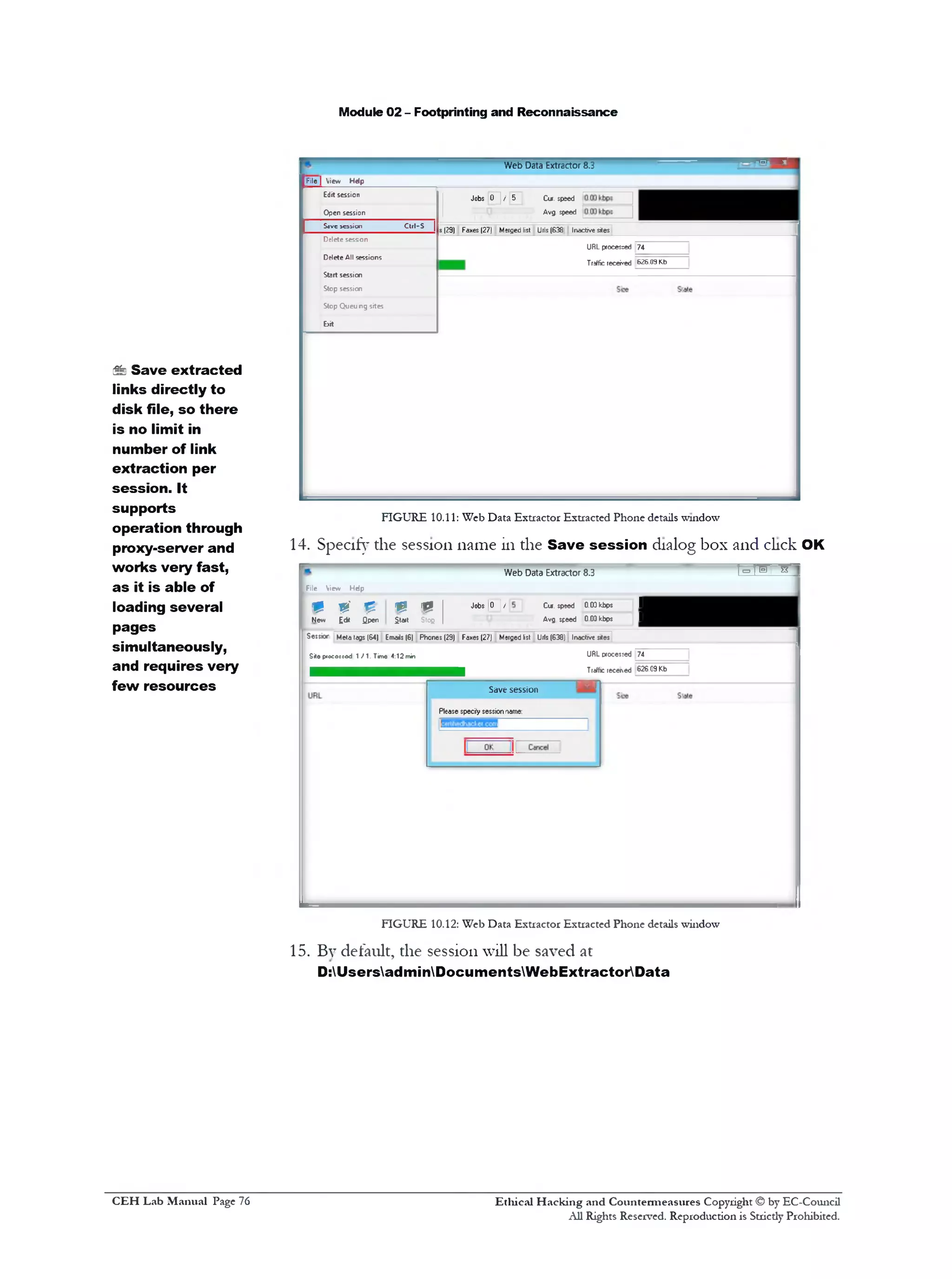 Module 02 - Footprinting and Reconnaissance
Web Data Extractor 8.3
--------File| View Help
Jobs 0 J / 5 Cur. speed
Avg. speed
s (29) Faxes (27) Merged list Urls (638 Inactive sites
URL procesced 74
Traffic received 626.09 Kb
Edit session
Open session
S«vc session ctti-s |
Delete sesson
Delete All sessions
Start session
Stop session
Stop Queu ng sites
b it
FIGURE 10.11: Web Data Extractor Extracted Phone details window
14. Specify the session name in the Save session dialog box and click OK
'1^ 1®' a ‫׳‬Web Data Extractor 8.3
1« £ 1 Jobs [0 | / Cur. speed 0.0Dkbps 1
$ta»t Sloe | Avg speed 003kbps 1
[File View Hdp
m 0 p
New £dit Qpen
Ses$k>r Meta tegs (64) Emails (6) Phones (29) Faxes (27) Merged list Urls (638) Inactive sites
S*o piococcod 1 f 1. Time 4:12 min URL pcocesied 74
Tralfic receded 626.09 Kb
‫־‬‫^ו‬‫נ‬‫־‬Save session
Please specify session name:
FIGURE 10.12: Web Data Extractor Extracted Phone details window
15. By default, the session will be saved at
D:UsersadminDocumentsWebExtractorData
Sfe Save extracted
links directly to
disk file, so there
is no limit in
number of link
extraction per
session. It
supports
operation through
proxy-server and
works very fast,
as it is able of
loading several
pages
simultaneously,
and requires very
few resources
Ethical H acking and Countermeasures Copyright © by EC-Council
All Rights Reserved. Reproduction is Stricdy Prohibited.
C EH Lab M anual Page 76
 