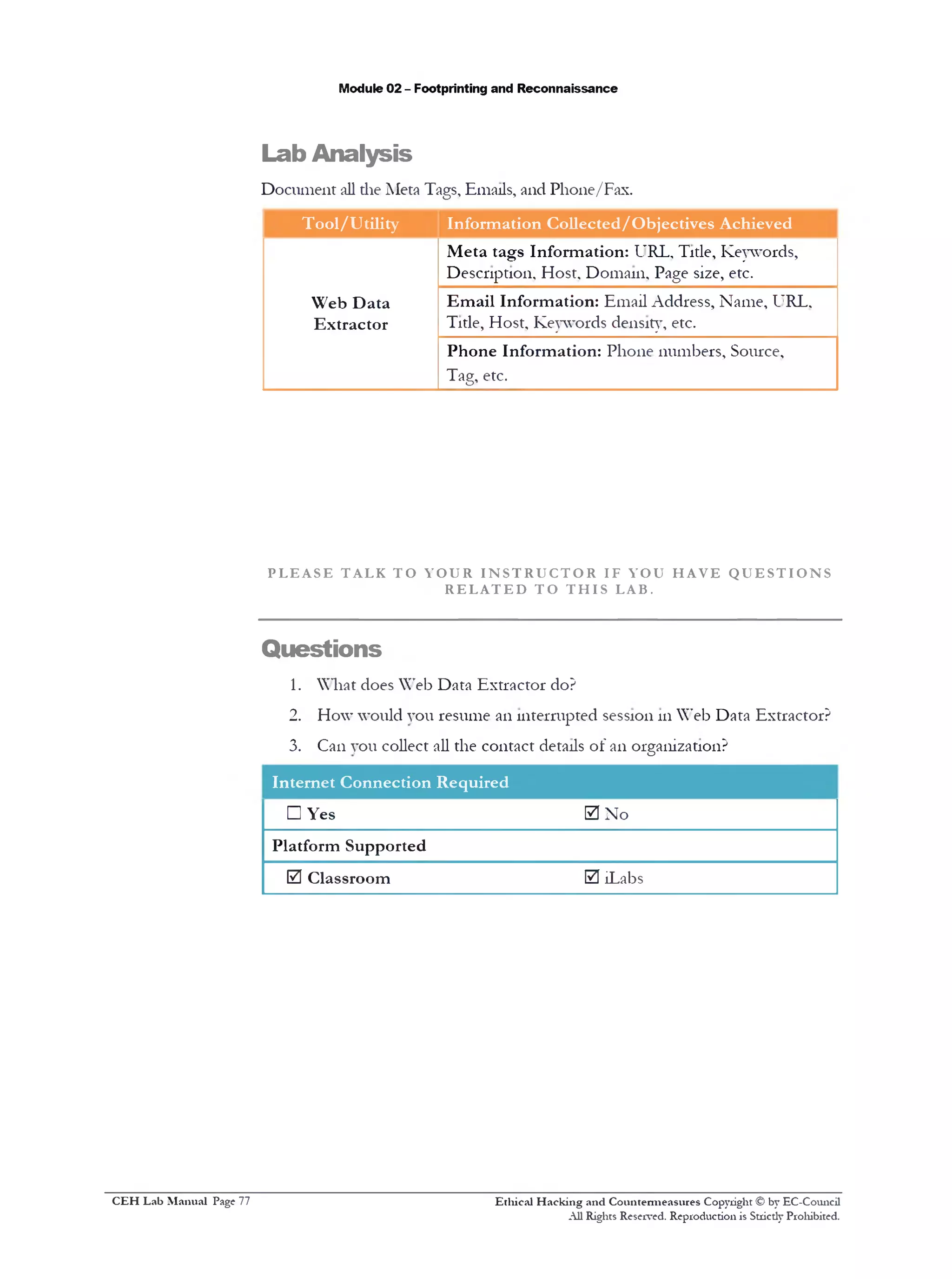 Module 02 - Footprinting and Reconnaissance
Lab Analysis
Document all die Meta Tags, Emails, and Phone/Fax.
Tool/Utility Information Collected/Objectives Achieved
Web Data
Extractor
Meta tags Information: URL, Title, Keywords,
Description, Host. Domain, Page size, etc.
Email Information: Email Address, Name, URL.
Title, Host, Keywords density‫,״‬ etc.
Phone Information: Phone numbers, Source,
Tag, etc.
P L E A S E T AL K T O Y O U R I N S T R U C T O R IF Y OU H A V E Q U E S T I O N S
R E L A T E D T O T H I S LAB.
Questions
1. What does Web Data Extractor do?
2. How would you resume an interrupted session 111Web Data Extractor?
3. Can you collect all the contact details of an organization?
Internet Connection Required
□ Yes 0 No
Platform Supported
0 Classroom 0 iLabs
Ethical H acking and Countermeasures Copyright © by EC-Comicil
All Rights Reserved. Reproduction is Stricdy Prohibited.
C EH Lab M anual Page 77
 