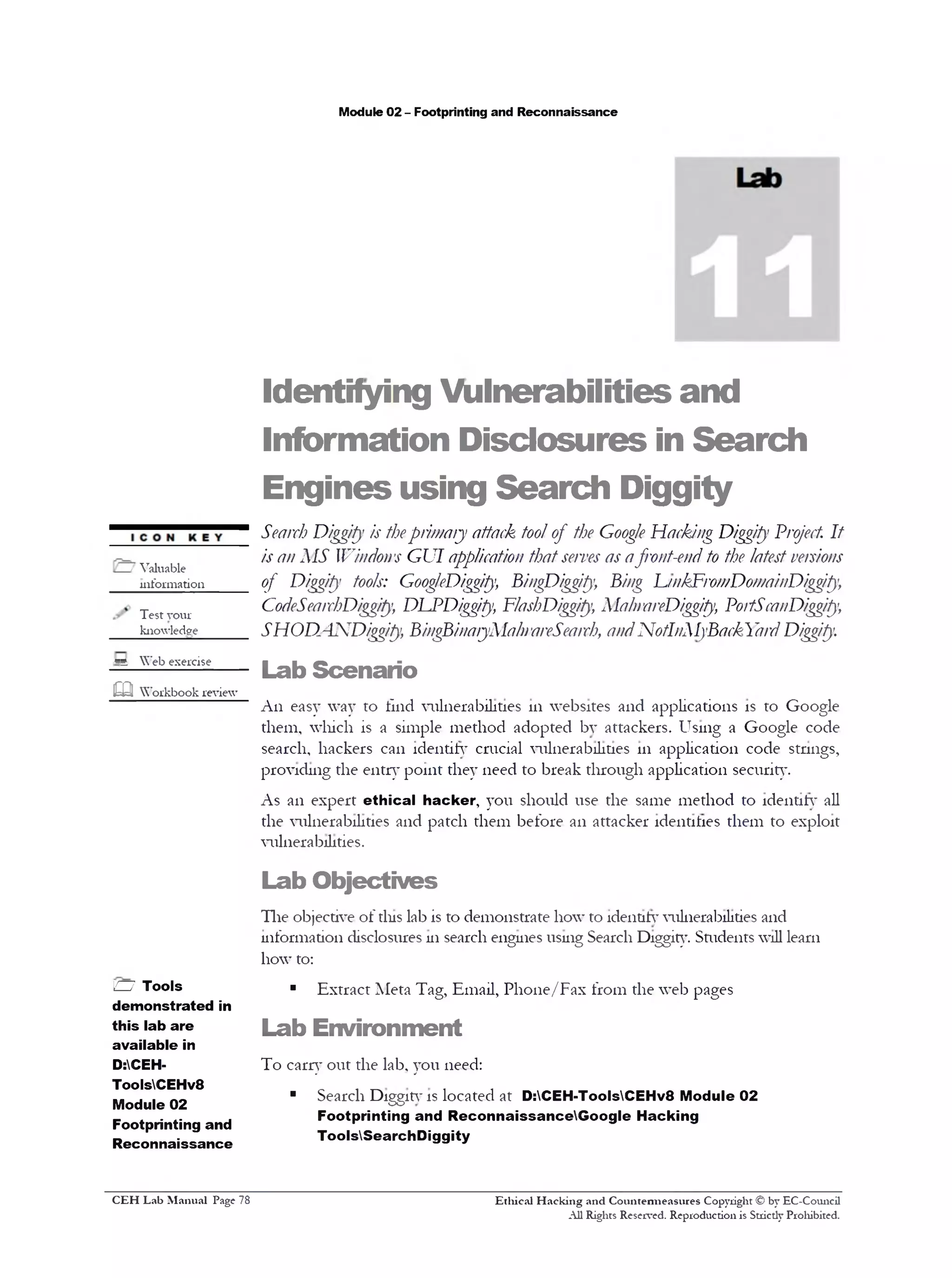 Module 02 - Footprinting and Reconnaissance
Identifying Vulnerabilities and
Information Disclosures in Search
Engines using Search Diggity
Search Diggity is theprimary attack toolof the Google Hacking Diggity Project It
is an MS Windons GUI application thatserves as afront-end to the latestversions
of Diggity tools: GoogleDiggity, BingDiggity, Bing L/nkFromDomainDiggity,
CodeSearchDiggity, Dl^PDiggity, FlashDiggity, MainareDiggity, Po/tScanDiggity,
SHOD.4NDiggity, BingBina/yMalnareSearch, andNotlnMyBackYardDiggity.
Lab Scenario
An easy way to find vulnerabilities 111 websites and applications is to Google
them, which is a simple method adopted bv attackers. Using a Google code
search, hackers can identify crucial vulnerabilities 111 application code stnngs,
providing the entry point they need to break through application security.
As an expert ethical hacker, you should use the same method to identity all
the vulnerabilities and patch them before an attacker identities them to exploit
vulnerabilities.
Lab Objectives
The objective of tins lab is to demonstrate how to identity vulnerabilities and
information disclosures 111search engines using Search Diggity. Students will learn
how to:
■ Extract Meta Tag, Email, Phone/Fax from the web pages
Lab Environment
To carry out the lab, you need:
■ Search Diggitvis located at D:CEH-ToolsCEHv8 Module 02
Footprinting and ReconnaissanceGoogle Hacking
ToolsSearchDiggity
Ethical H acking and Countenneasures Copyright © by EC-Council
All Rights Reserved. Reproduction is Strictly Prohibited.
/ Valuable
mformation_____
Test your
knowledge
*4 Web exercise
m Workbook review
H Tools
demonstrated in
this lab are
available in
D:CEH-
ToolsCEHv8
Module 02
Footprinting and
Reconnaissance
C EH Lab M anual Page 78
 