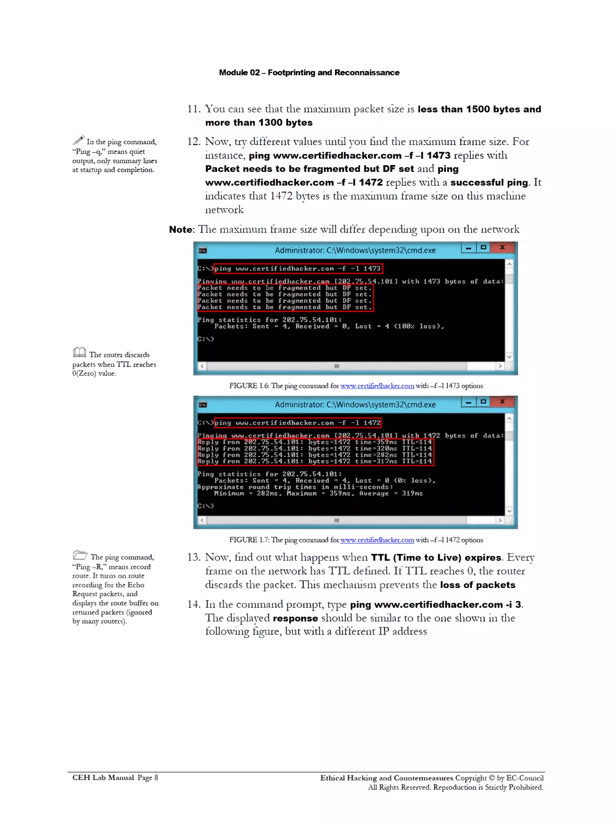 Module 02 - Footprinting and Reconnaissance
11. You can see that the maximum packet size is less than 1500 bytes and
more than 1300 bytes
12. Now, try different values until you find the maximum frame size. For
instance, ping www.certifiedhacker.com -f - l 1473 replies with
Packet needs to be fragmented but DF set and ping
www.certifiedhacker.com -f- l 1472 replies with a successful ping. It
indicates that 1472 bytes is the maximum frame size on tins machine
network
Note: The maximum frame size will differ depending upon on the network
In die ping command,
“Ping —q,” means quiet
output, only summary lines
at startup and completion.
Administrator: C:Windowssystem32cmd.exe I ‫־־‬ I ‫ם‬ x 1
C :S )p in g w o w .cert i f ied h a ck er .co m - f 1473 1‫־‬
Pinccinc» w w w .c e r t if ied h a ck er .co m [ 2 0 2 . 7 5 . 5 4 . 1 0 1 1 w itli 1473 b y t e s o f d a ta :
Packet n eeds t o be fra gm en ted but DF s e t .
Packet n eed s t o be fra gm en ted but DF s e t .
Packet n eed s t o be fragm en ted but DF s e t .
Packet n eeds t o be fragm en ted but DF s e t .
P in g s t a t i s t i c s f o r 2 0 2 . 7 5 . 5 4 . 1 0 1 :
P a c k e t s : S en t = 4 , R ec e iv e d = 0 , L o st = 4 <100/ l o s s ) .
FIGURE 1.6: The ping command forwww.certifiedhacker.comwith—f—11473 options
1- 1=' » 'Administrator: C:Windowssystem32cmd.exe
C :>'ping w w w .c e r t if ie d h a c k e r .c o m - f - 1 1472
[Pinging w w w .c e r t if ie d h a c k e r .c o m [ 2 0 2 . 7 5 . 5 4 . 1 0 1 ] w ith 1472 b y t e s o f d a ta :
R eply from 2 0 2 . 7 5 . 5 4 . 1 0 1 : b y tes= 1 4 7 2 time=359ms TTL=114
R eply from 2 0 2 . 7 5 . 5 4 . 1 0 1 : b y t e s =1472 time=320ms TTL=114
R eply from 2 0 2 . 7 5 . 5 4 . 1 0 1 : b y tes= 1 4 7 2 time=282ms TTL=114
R eply from 2 0 2 . 7 5 . 5 4 . 1 0 1 : b y tes= 1 4 7 2 time=317ms TTL=114
Ping s t a t i s t i c s f o r 2 0 2 . 7 5 . 5 4 . 1 0 1 :
P a c k e t s : S en t = 4 , R ec e iv e d = 4 , Lost = 0 <0X l o s s ) ,
Approximate round t r i p tim e s in m i l l i - s e c o n d s :
Minimum = 282ms, Maximum = 359ms, Overage = 319ms
FIGURE 1.7: Hie ping command forwww.certifiedhacker.comwith—f—11472 options
13. Now, find out what happens when TTL (Time to Live) expires. Ever}1
frame 011 the network has TTL defined. If TTL reaches 0, the router
discards the packet. This mechanism prevents the loss of packets
14. 111the command prompt, type ping www.certifiedhacker.com -i 3.
The displayed response should be similar to the one shown 111the
following figure, but with a different IP address
c a The router discards
packets when TTL reaches
0(Zero) value.
! The ping command,
“Ping —R,” means record
route. It turns on route
recording for the Echo
Request packets, and
displays die route buffer on
returned packets (ignored
by many routers).
Ethical H acking and Countermeasures Copyright © by EC-Council
All Rights Reserved. Reproduction is Strictly Prohibited.
C EH Lab M anual Page 8
 