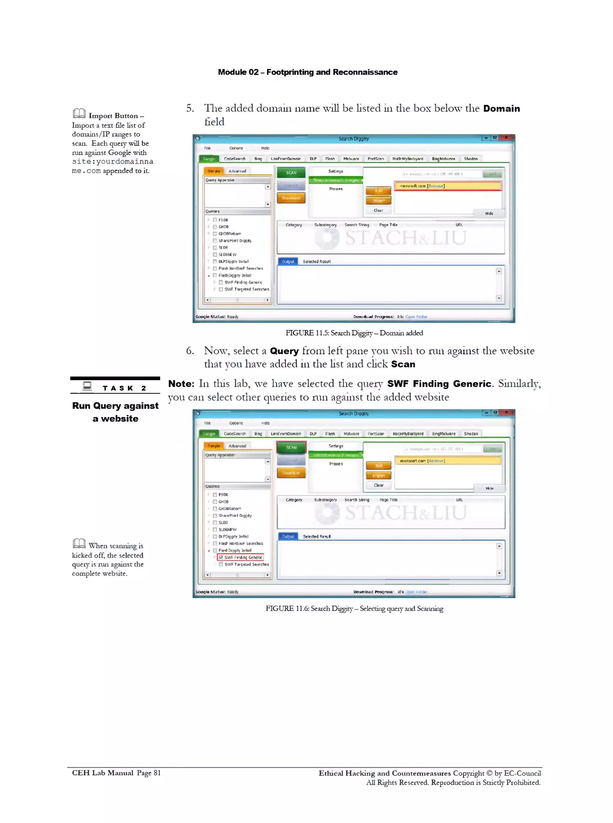 Module 02 - Footprinting and Reconnaissance
5. The added domain name will be listed in the box below the Domain
held
^ 5 Search Diggiiy | - I ‫ם‬ x
File Codons Helo
J r ~^eSeard1 Bing LinkFromDomain DLP Flash MaHware PcriSczn Noti‫־־‬MYBackyard B.ncMnlv/are Shodan
Smule Advanced | SUN | Settings
Le. exanfie.ccrn <or> 128.192.100.1
Query Appender
*
*
‫־״־־‬Pro
---------------- 1 microsoft.com [Remove]
m s m
| B b 9 I
Queries dear
Hide
> 1!! F5PB
t‫׳‬ E: CHD6
> C GHDeReborr
t‫׳‬ (v sfiarcPon: oqgkv
> (!‫י‬ aoa
* ‫ם‬‫־‬ SI06NEW
> IT OtPDlQqltY Iftlldl
> C Rash HanSMlF S«ardws
- (T RashOigpty inrtial
^ C SVVFFlndng Gener!c
• □ SWF Targeted 5eorches j
Subcategory Search String Page Title URL
selected Result
*
Dotviihjad Progress: tzk! C?‫־‬ n Fo.d‫־‬rGoogle Status:
oodons HdO
CodeScarfr Bing LirkfrornDomam DLP Flash Malware PortScan HotiftMyflxIcyard SingMalwnre Shodan
Settings
< .Q 1 fc fll1 <»> 126.192.100.1
1 . Catical
Proxies 1 1
microsort.com [Kcmove]
lEOalOownloac] 1
dear
Hide
Category Subcategory search stnng psge Title URL
Selected Result
■'1‫י״‬,
□F‫־‬D6
□ GHD6
O GHDBRebom
□ SharePoinl t>ggiy
□ SLOB
O SLDBNEW
□ DIPDigjjty Tnrtiol
□ Fiasf nodswf s«arch«s
[ FiasfrDtggity Initial____
117 SWF Prdng Gencric]
> n SWFTargeted Searches
Download Progress: :de holJt'booqle status:
‫ט‬ Import Button —
Import a text file list of
domains/IP ranges to
scan. Each query will be
run against Google with
s i t e : yourdom ainna
m e. com appended to it.
FIGURE 11.5: SearchDiggity—Domain added
6. Now, select a Query trom left pane you wish to run against the website
that you have added 111the list and click Scan
Note: 111 this lab, we have selected the query SWF Finding Generic. Similarly,
you can select other queries to run against the added website
"5 Seaich Diogity ' ‫ם‬‫י‬‫־־‬ x
SB. T A S K 2
Run Query against
a website
m When scanning is
kicked off, the selected
query is run against the
complete website.
FIGURE 11.6: SeaichDiggity—Selectingqueryand Scanning
Ethical H acking and Countermeasures Copyright © by EC-Council
All Rights Reserved. Reproduction is Strictly Prohibited.
C EH Lab M anual Page 81
 