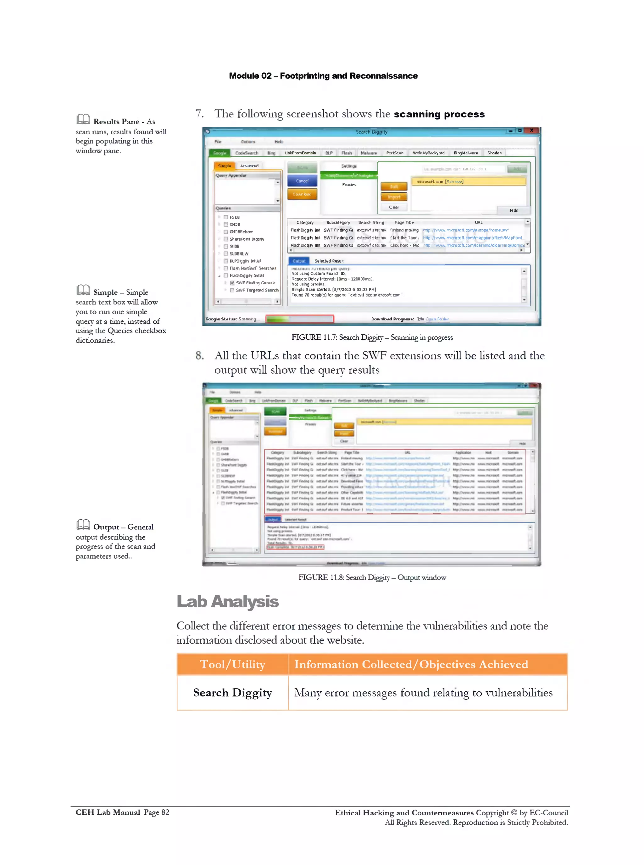 Module 02 - Footprinting and Reconnaissance
x -
7. The following screenshot shows the scanning process
^ Search Dignity
PortScan ftotinM/Backyard BingMalware ShodanLinkFromDomain
> 128.192.100.1
Cancel
Proxies
rrecrosoft.com [Rer ove]
Download
|_________ |
Hide
Ceai
5 nr313 AcS‫׳‬arced
Cntegory Subcntegory Search String Page T*e URL *
F1a«fcD1gg1ty ]ml SWF Finding G< exfcswt ste :mu Finland rrcNrg Mtp://Vr/vw.rniCTOsoft.com/europe/home.swf
FlastiDiggity ]ml SWF Finding G< ext:swf ste:m1< Start the Tour 1 http://v/v/7v.m1cr0xtt.com/napp01nt/flosh/Mapl'o1r1t
MastiPiqqity inn swf Finding G< oxt:swf s1tc:m1< cic* h«rc - mic ‫•־׳‬ttp'.‫׳‬vwiV.microMft.com/loarninq/olcarrinq/DcmosI Z
S«totted Result
Not using Custom Swat1J1ID
Request Delay Interval: [0m5 120000ms].
Not using proxies
Simple Scan Started. [8/7/2012 6:53:23 pm!
Found 70 results) for query: ext:sv.1 s1te:m!crosoft.c0fn .
□F5D6
□ GHDB
□ GHOBRetoorr
‫ח‬ stiaroPom: Digqty
5106 ‫ט‬
□ SLD6ICW
□ OiPOigglty Irttlai
□ Tosh honSWF Searches
□HashoiggtYtotal
(✓ SWF Finding G»rwr<
■ □ SWF Targettd Search
Download Progress: t i t ' -r» Fo ck-rGoogle Status: Scanning..
FIGURE 11.7: SearchDiggity—Scanningillprogress
All the URLs that contain the SWF extensions will be listed and the
output will show the query results
m Results Pane - As
scan runs, results found will
begin populating in this
window pane.
m Simple —Simple
search text box will allow
you to run one simple
query at a time, instead of
using the Queries checkbox
dictionaries.
caOutput —General
output describing the
progress of the scan and
parameters used..
FIGURE 11.8: SearchDiggity-Outputwindow
Lab Analysis
Collect die different error messages to determine die vulnerabilities and note die
information disclosed about the website.
Tool/Utility Information Collected/Objectives Achieved
Search Diggity Many error messages found relating to vulnerabilities
Ethical H acking and Countermeasures Copyright © by EC-Council
All Rights Reserved. Reproduction is Strictly Prohibited.
C EH Lab M anual Page 82
 