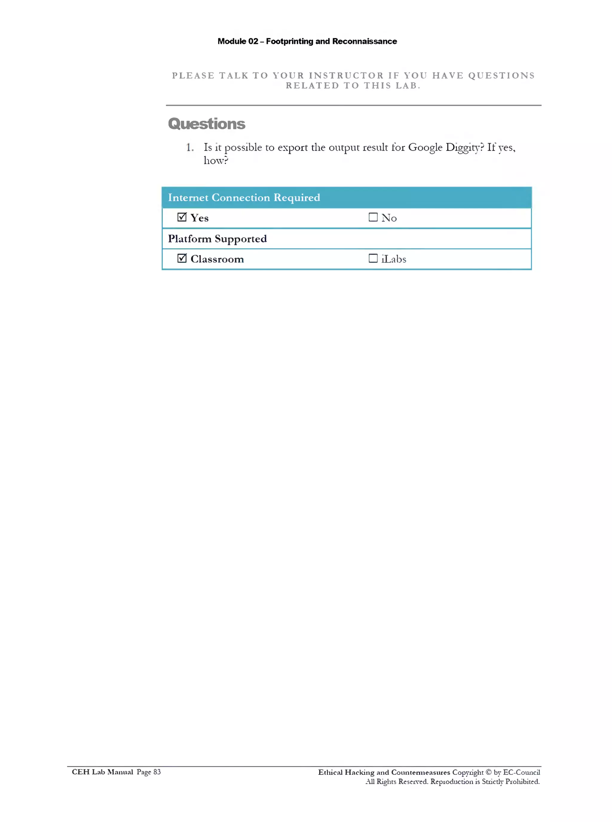 Module 02 - Footprinting and Reconnaissance
P L E A S E T AL K T O Y O U R I N S T R U C T O R IF YOU H A V E Q U E S T I O N S
R E L A T E D T O T H I S LAB.
Questions
Is it possible to export the output result for Google Diggity? If yes,
how?
Internet Connection Required
0 Yes
Platform Supported
0 Classroom
□ No
□ !Labs
Ethical H acking and Countermeasures Copyright © by EC-Council
All Rights Reserved. Reproduction is Strictly Prohibited.
C EH Lab M anual Page 83
 