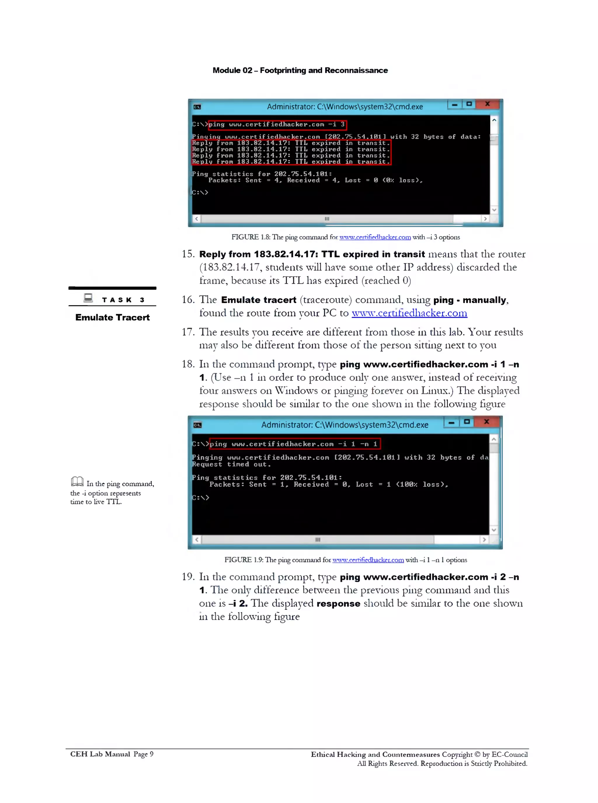 Module 02 - Footprinting and Reconnaissance
ej Administrator: C:Windowssystem32cmd.exe
C :> p in g u u w .c e r t if i e d h a c k e r .c o m - i 3
Pinsrincf 1 7 u u .c e r tifie d h a c k e r .c o m [2 0 2 .7 5 . 5 4 . 1 0 1 ] u i t h 32 b y t e s
1o f d a ta : p
R eply from 1 8 3 . 8 2 . 1 4 . 1 7 : TTL e x p ir e d in
R eply from 1 8 3 . 8 2 . 1 4 . 1 7 : TTL e x p ir e d in
R eply from 1 8 3 . 8 2 . 1 4 . 1 7 : TTL e x p ir e d in
Reply from 1 8 3 . 8 2 . 1 4 . 1 7 : TTL e x p ir e d in
t r a n s i t .
t r a n s i t .
t r a n s i t .
t r a n s i t .
■Ping s t a t i s t i c s f o r 2 0 2 . 7 5 . 5 4 . 1 0 1 :
P a c k e t s : Sent = 4 , R eceiv ed = 4 , L ost = 0 <0X l o s s ) .
lc:>
| < | 111 ‫רדו‬<1j
FIGURE 1.8: The ping command forvvvwcfrrifiedhacker.comwith -i 3 options
15. Reply from 183.82.14.17: TTL expired in transit means that the router
(183.82.14.17, students will have some other IP address) discarded the
frame, because its TTL has expired (reached 0)
16. The Emulate tracert (traceroute) command, using ping - manually,
found the route from your PC to ww~w.cert111edhacker.com
17. The results you receive are different from those 111tins lab. Your results
may also be different from those of the person sitting next to you
18. 111the command prompt, type ping www.certifiedhacker.com -i 1 -n
1. (Use -11 1 in order to produce only one answer, instead of receiving
four answers on Windows or pinging forever on Linux.) The displayed
response should be similar to the one shown in the following figure
T A S K 3
Emulate Tracert
Administrator: C:Windowssystem32cmd.exe
caIn the ping command,
the -i option represents
time to live TTL.
C :  > p i n g w w w . c e r t i f ie d h a c k e r .c o m —i 1 —n 1
P i n g i n g w w w . c e r t i f i e d h a c k e r . c o m [ 2 0 2 . 7 5 . 5 4 . 1 0 1 ] w i t h 32 b y t e s o f da
R e q u e st t im e d o u t .
P in g s t a t i s t i c s f o r 2 0 2 . 7 5 . 5 4 . 1 0 1 :
P a c k e t s : S e n t = 1 , R e c e i v e d = 0 , L o s t = 1 <100x 1 0 s s > ‫״‬
C : >
FIGURE 1.9: The ping command for ™ ‫׳!י‬ crrrifiedl1acker.comwith—i 1—n 1options
19. 111the command prompt, type ping www.certifiedhacker.com -i 2 -n
1. The only difference between the previous pmg command and tliis
one is -i 2 . The displayed response should be similar to the one shown
111the following figure
Ethical H acking and Countermeasures Copyright © by EC-Council
All Rights Reserved. Reproduction is Strictly Prohibited.
C EH Lab M anual Page 9
 