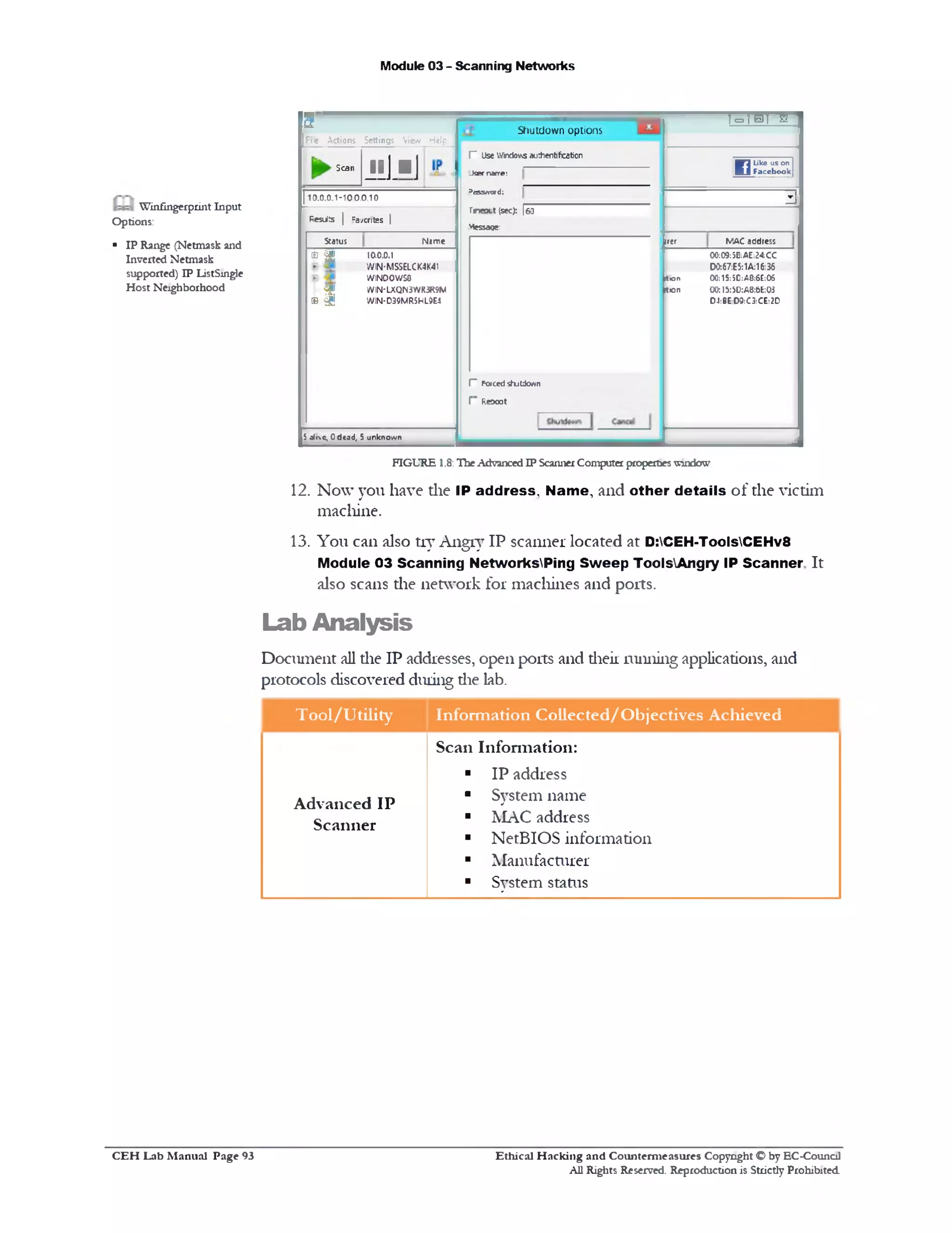 Module 03 - Scanning Networks
‫״‬m s i *
Like us on
Facebookw
3
MAC addressjrer
00;C9;5B:AE:24;CC
D0:67:E5:1A:16:36
Ition 00:15:3C:A0:6C:06
Ition 00:I5:5D:A8:6E:03
D4:BE D$:C3:CE:2D
Shutdown options
r Use V/jndo'AS autheritifcation
Jser narre:
Dcss*rord:
rneoct (sec): [60
Message:
I” Forcedshjtdown
f " Reooot
&
File Actions Settings View Help
Scan
J ! ] .■ ]
110.0.0.1-100.0.10
Results | Favorites |
Status Name
® a 100.0.1
WIN-MSSELCK4K41
WIND0WS8
$
WIN-LXQN3WR3R9M
» a WIN-D39MR5HL9E4
S0Jrc, Odcad, 5 unknown
Winfingerprint Input
Options:
■ IP Range (Netmask and
Inverted Netmask
supported) IP ListSmgle
Host Neighborhood
FIGURE 1.8:TheAdvanced IP ScannerComputer propertieswindow
12. Now you have die IP address. Name, and other details of die victim
machine.
13. You can also try Angry IP scanner located at D:CEH-ToolsCEHv8
Module 03 Scanning NetworksPing Sw eep ToolsAngry IP Scanner It
also scans the network for machines and ports.
Lab Analysis
Document all die IP addresses, open ports and dieii running applications, and
protocols discovered during die lab.
T ool/U tility Inform ation Collected/O bjectives Achieved
Advanced IP
Scanner
Scan Information:
■ IP address
■ System name
■ MAC address
■ NetBIOS information
■ Manufacturer
■ System status
Ethical H acking and Counterm easures Copyright O by EC‫־‬Counc11
All Rights Reserved. Reproduction is Strictly Prohibited
C E H Lab M anual Page 93
 