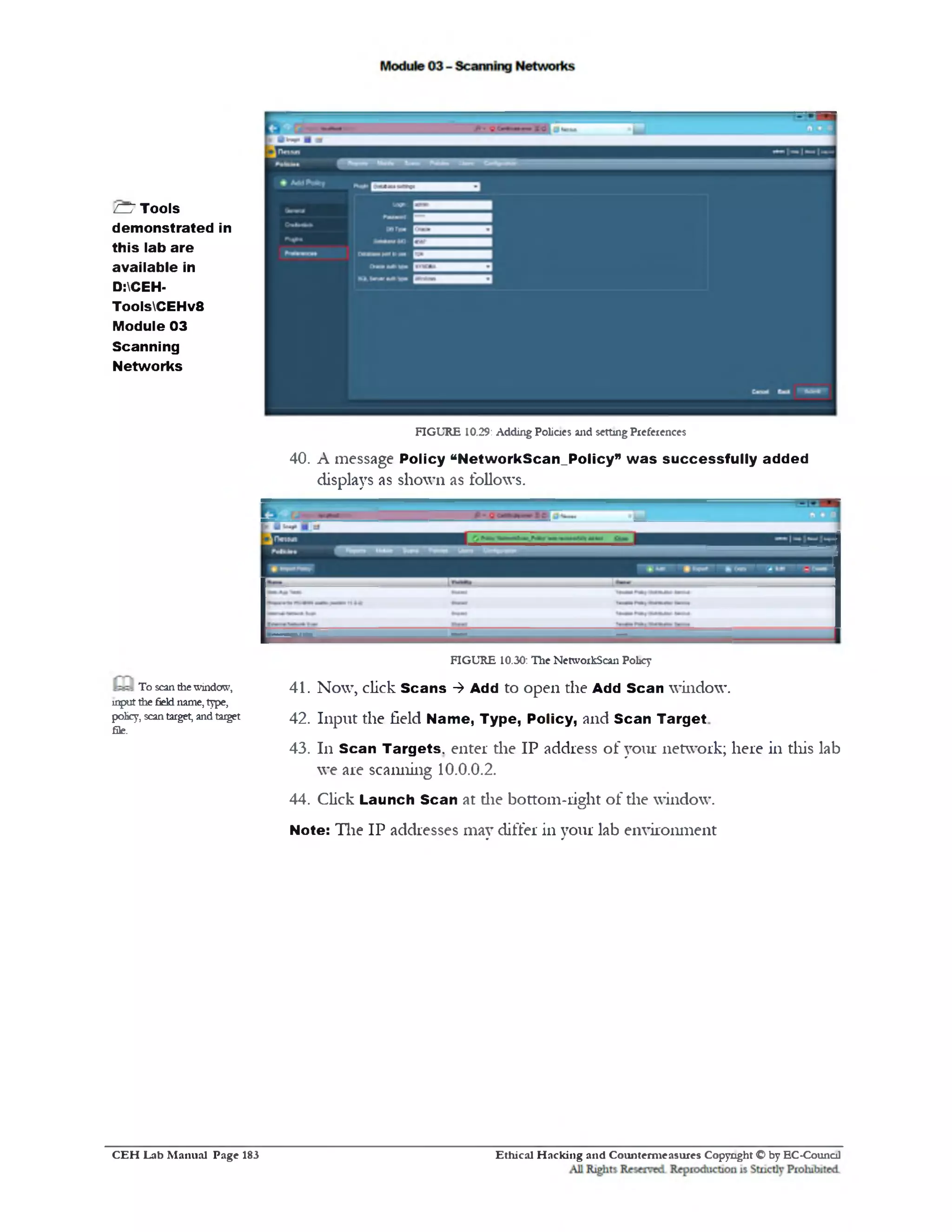 FIGURE 10.29: Adding Policies and setting Preferences
40. A message Policy “NetworkScan_Policy‫״‬ w as su ccessfu lly added
displays as shown as follows.
FIGURE 10.30: The NetworkScan Policy
41. Now, click Scans ‫>־‬ Add to open the Add Scan window.
42. Input the field Name, Type, Policy, and Scan Target
43. 111 Scan Targets, enter die IP address of your network; here in this lab
we are scanning 10.0.0.2.
44. Click Launch Scan at die bottom-right of the window.
Note: The IP addresses may differ in your lab environment
CDTools
demonstrated in
this lab are
available in
D:CEH-
ToolsCEHv8
Module 03
Scanning
Networks
To scan the window,
input the field name, type,
policy, scan target, and target
file. ‘
Ethical H acking and Counterm easures Copyright O by EC-CouncilC E H Lab M anual Page 183
 
