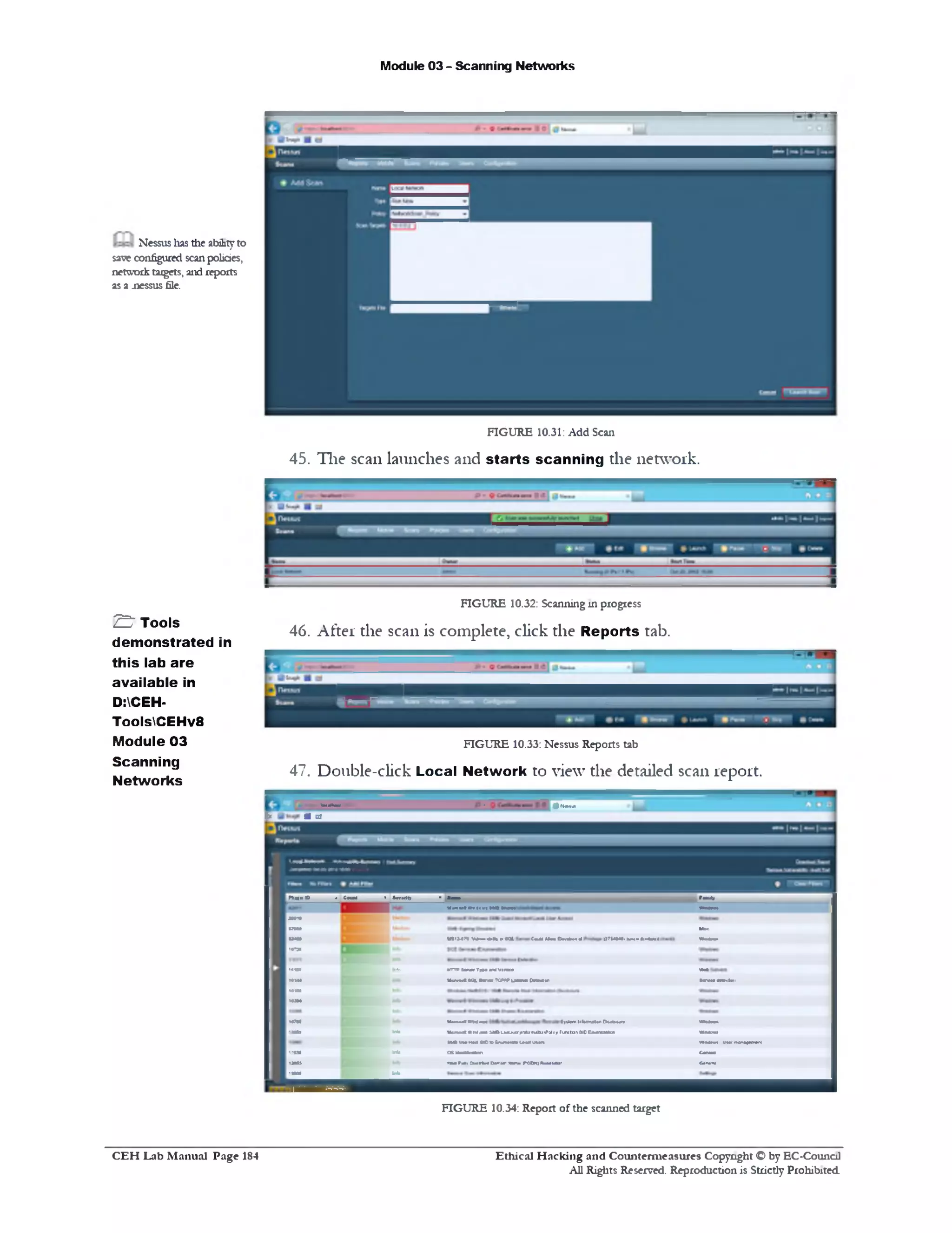 Module 03 - Scanning Networks
Nessus lias the abilityto
save configured scan policies,
network taigets, and reports
as a .nessus file.
FIGURE 10.31: Add Scan
45. The scan launches and starts scanning the network.
FIGURE 10.32: Scanning in progress
46. After the scan is complete, click the Reports tab.
FIGURE 10.33: Nessus Reports tab
47. Double-click Local Network to view the detailed scan report.
^ ‫י‬..-*— • gMtyi
fc ■ d
S ' Tools
demonstrated in
this lab are
available in
D:CEH•
ToolsCEHv8
Module 03
Scanning
Networks
B n ■ B . Cvwii ' So-Mity ‫*־׳‬•‫״׳‬—«‫״‬
H m n t ■w11■1I K INWI • M m
m tn
Z
•‫נ־י■׳‬
‫ז*ו‬<•< £ [ l«v>
H M
H M
m jm
H9W
•xfn H Into
1-01 Iftte
U B
•MO. In*)
Me
MUl-a* •*«-—■».»» * «Qi C«uMUrm tlmb«n rf UTMMB1W . i■■— 1 •M M •
KTT*I n ■ T!•• M VIWMH W t
N « M < N ilr a W U I I M tW M « l W M W lKM l
M .-~> •rm *m »y%ttn1•hmlUn C M **• W ill-'
McmcC A»: •an itf i LMO10?nb>njlutPu<»Funtu t SIDEwneutan WiMom
M m x M t C o t n m k U u i u i m w m m uv» fro^jMren
G&a»1fcsKr< CwMot
fo r r J . i « H « a ‫־‬r 1r m riCniltoU D ■ 0. 0. ‫=־‬*
FIGURE 10.34: Report of the scanned target
Ethical H acking and Counterm easures Copyright O by EC‫־‬Counc11
All Rights Reserved. Reproduction is Strictly Prohibited
C E H Lab M anual Page 184
 