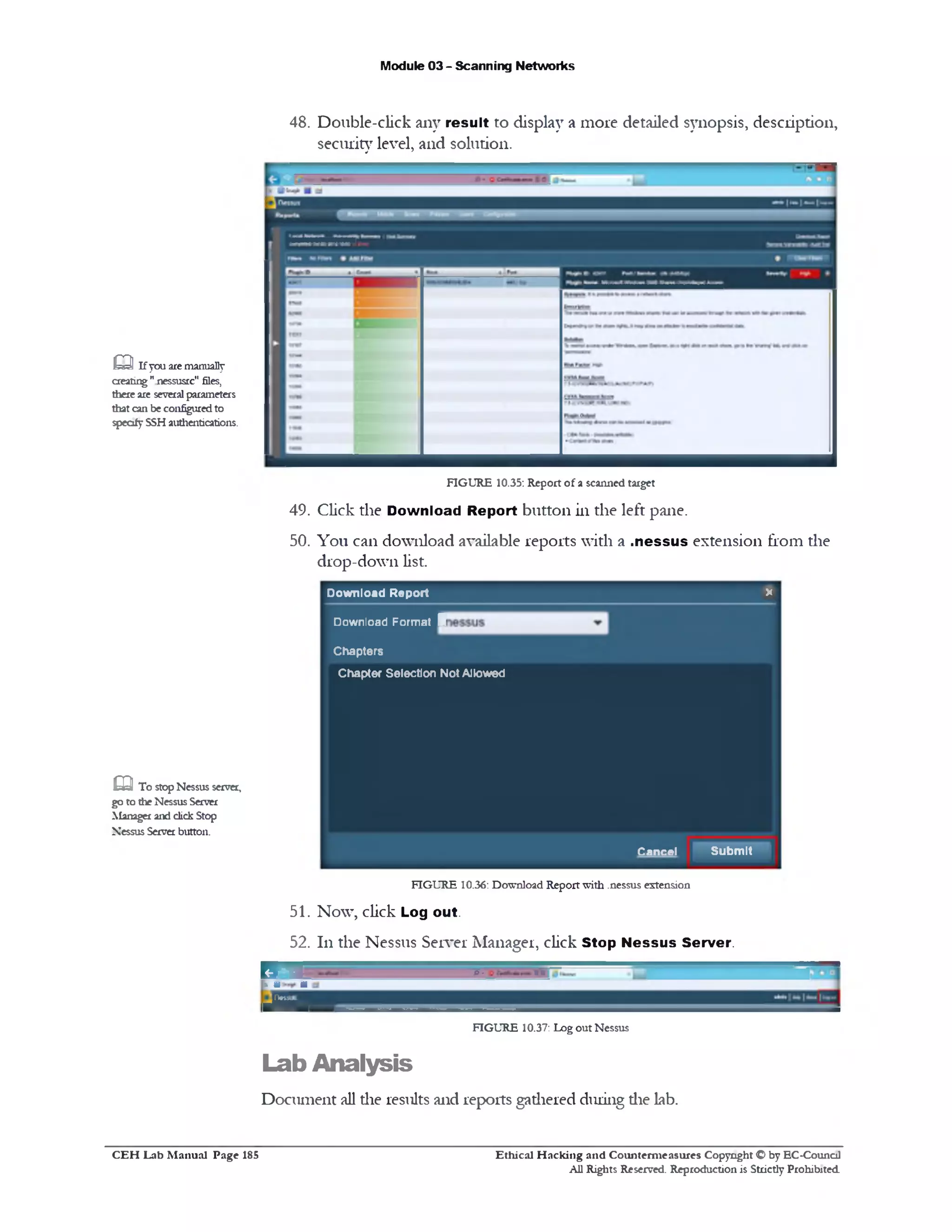Module 03 - Scanning Networks
48. Double-click any result to display a more detailed synopsis, description,
security level, and solution.
FIGURE 10.35: Report of a scanned target
49. Click the Download Report button in the left pane.
50. You can download available reports with a .n essu s extension from the
drop-down list.
Dow nload Report X
Download Form at 1
C hapters
Q If you are manually
creating"nessusrc" files,
there are several parameters
that can be configured to
specify SSH authentications.
Chapter Selection NotAllowed
Cancel Subm it
FIGURE 10.36: Download Report with .nessus extension
51. Now, click Log out.
52. 111the Nessus Server Manager, click Stop N essu s Server.
P ■ * 6B‫׳‬‫־‬‫׳‬■> M a
■69■
FIGURE 10.37: Log out Nessus
Lab Analysis
Document all die results and reports gadiered during die lab.
G 3 To stop Nessus servei,
go to the Nessus Server
Manager and click Stop
Nessus Server button.
Ethical H acking and Counterm easures Copyright O by EC‫־‬Counc11
All Rights Reserved. Reproduction is Strictly Prohibited
C E H Lab M anual Page 185
 