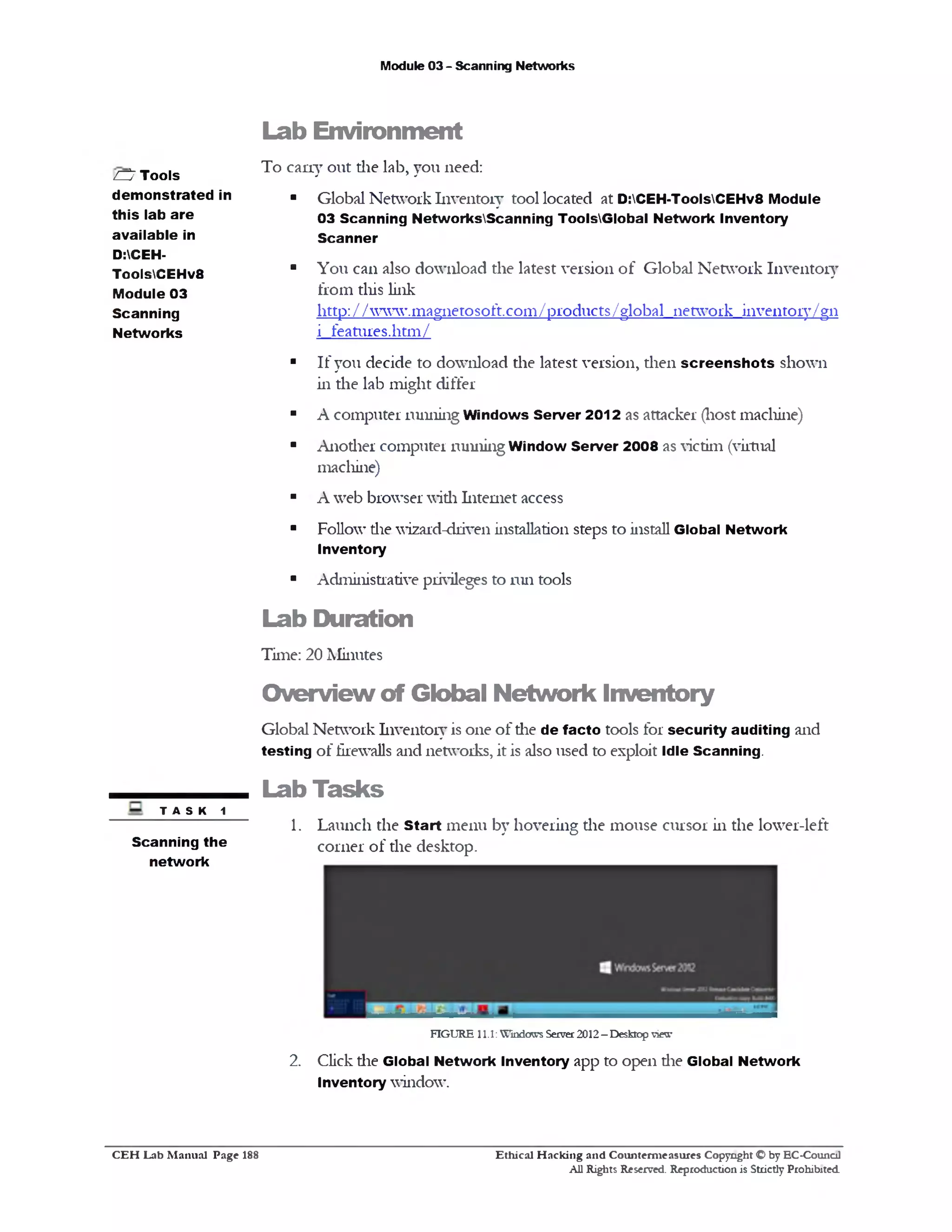 Module 03 - Scanning Networks
Lab Environment
To cany out die lab, you need:
■ Global Network Inventory tool located at D:CEH-ToolsCEHv8 Module
03 Scanning NetworksScanning ToolsGlobal Network Inventory
Scanner
■ You can also download the latest version of Global Network Inventory
from this link
http://www.magnetosoft.com/products/global network inventory/gn
i features.htm/
■ If you decide to download the latest version, then screen sh ots shown
in the lab might differ
■ A computer running Windows Server 2012 as attacker (host machine)
■ Another computer running Window Server 2008 as victim (virtual
machine)
■ A web browser with Internet access
■ Follow die wizard-driven installation steps to install Global Network
Inventory
■ Administrative privileges to run tools
Lab Duration
Time: 20 Minutes
Overview of Global Network Inventory
Global Network Inventory is one of die de facto tools for security auditing and
testing of firewalls and networks, it is also used to exploit Idle Scanning.
Lab Tasks
1. Launch the Start menu by hovering die mouse cursor in the lower-left
corner of die desktop.
FIGURE 11.1: Windows Server 2012 - Desktop view
2. Click die Global Network Inventory app to open die Global Network
Inventory window.
ZZ‫ל‬Tools
demonstrated in
this lab are
available in
D:CEH-
ToolsCEHv8
Module 03
Scanning
Networks
t a s k 1
Scanning the
network
Ethical H acking and Counterm easures Copyright O by EC‫־‬Counc11
All Rights Reserved. Reproduction is Strictly Prohibited
C E H Lab M anual Page 188
 