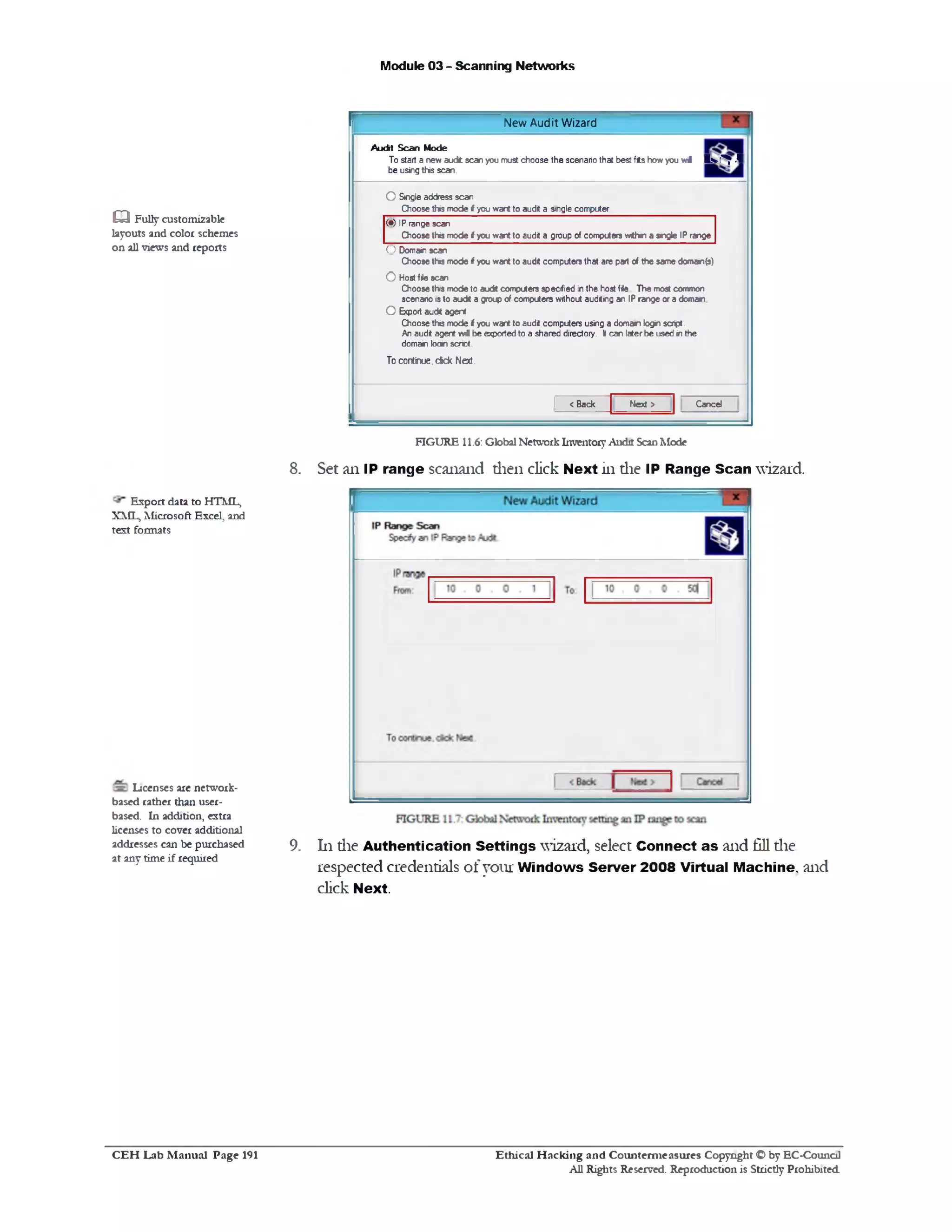 Module 03 - Scanning Networks
New Audit Wizard
Audit Scan Mode
To start a new audfc scan you must choose the scenario that best fits how you w i Is■(^ M
be using this scan.
O Single address scan
Choose this mode i you want to audit a single computer
(•) IP range scan
Choose this mode i you want to audit a group of computers wttwn a sr>gle IP range
O Domain scan
Choose this mode i you want to audit computers that are part of the same doma»1(s)
0 Host file scan
Choose this mode to audt computers specified in the host file The most common
scenario is to audt a group of computers without auditing an IP range or a domain
O Export audit agent
Choose this mode i you want to audit computers using a domain login script.
An audit agent vwi be exported to a shared directory. It can later be used in the
domain loain scriot.
To continue, cick Next.
1 <Back Nexi > Cancel
______
FIGURE 11.6: Global Network Inventory Audit Scan Mode
8. Set ail IP range scanand then click Next in die IP Range Scan wizard.
9. 111die Authentication Settings wizard, select Connect as and fill the
respected credentials of your Windows Server 2008 Virtual Machine, and
click Next.
Q Fully customizable
layouts and color schemes
on all views and reports
Export data to HTML,
XML, Microsoft Excel, and
text formats
Licenses are network-
based rather than user-
based. In addition, extra
licenses to cover additional
addresses can be purchased
at any time if required
Ethical H acking and Counterm easures Copyright O by EC-Council
All Rights Reserved. Reproduction is Strictly Prohibited
C E H Lab M anual Page 191
 