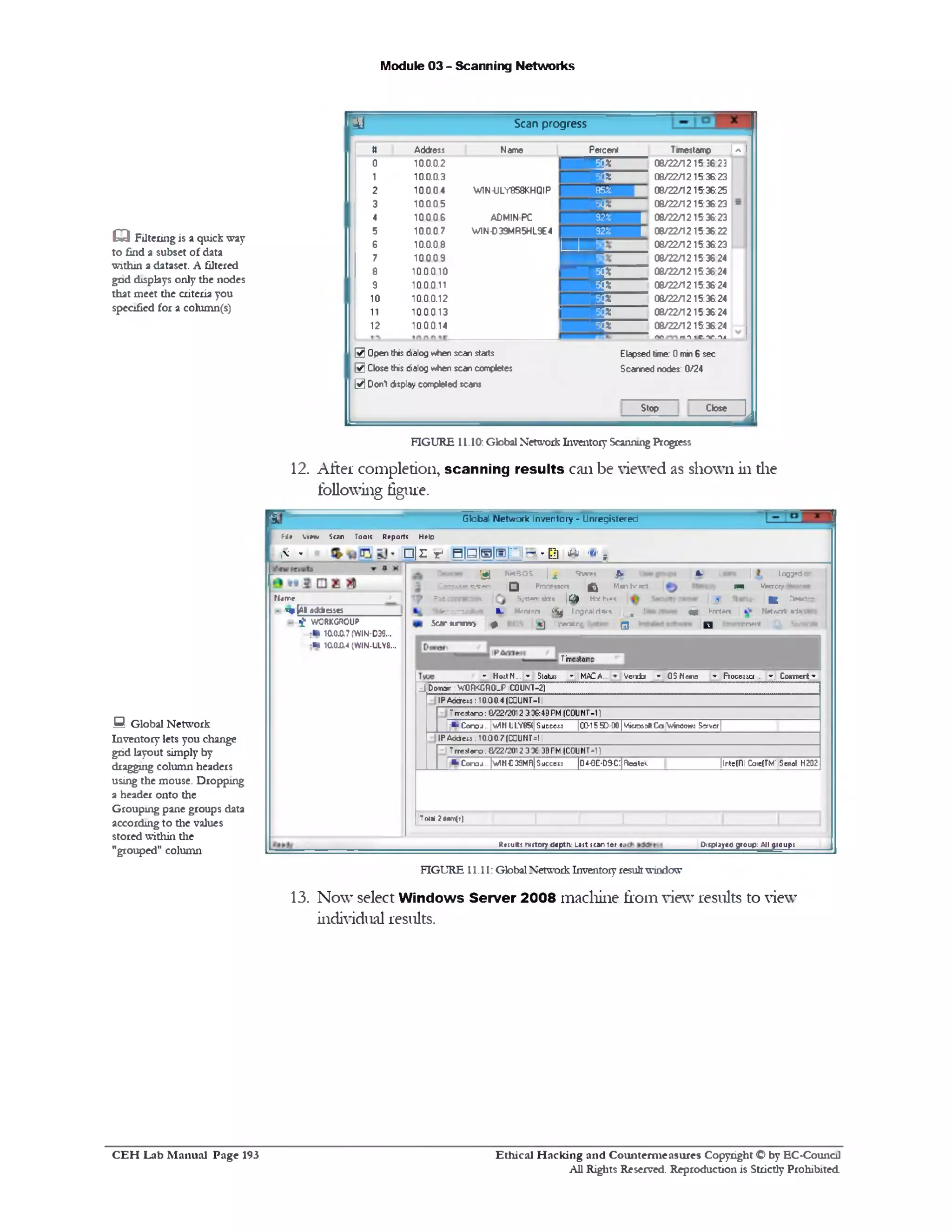 Module 03 - Scanning Networks
Q Filtering is a quick way
to find a subset of data
within a dataset. A filtered
gnd displays only the nodes
that meet the criteria you
specified for a column(s)
12. After completion, scanning results can be viewed as shown in the
following figure.
0 Global Network
Inventory lets you change
grid layout simply by
dragging column headers
using the mouse. Dropping
a header onto the
Grouping pane groups data
according to the values
stored within the
"grouped" column
FIGURE 11.11: Global Network Inventory result window
13. Now select Windows Server 2008 machine from view results to view
individual results.
Globa' Network Inventory - Unregistered
Pf i e V iew Stan T ools R eports H elp
i'v - □]E r BlBWtalri~»EI] u *‫י‬ ?
a ‫־־‬A.W‫.־‬‫■־‬!‫־‬N etBIOS | A Shanes JWU ter r
C a r r ie ♦ s>«en Q Prr*»M 0r* ^ M an beard Memory pin Memory
*rc m n a o n ]Syttern *tat» | A ) HM ftte‫ז»ר‬‫ס‬
rjqr ^ r r tm Networt:•-•‫ד‬.i w ra r r r
S car M W i p 1^p#rat:r.r |Q g m erit
V e rrfa w 0 3 Mams ‫־‬» R o c e s s a ... *‫.־‬ Comment ‫»־‬
|Tircitamp
‫־י‬ HoatN ... ▼J Status ‫־י‬ M A C A..
d D o r a r W O R K G R O U P [C O U N T-2 )
I P A d d e « : 10.0 0.4 (COUN T-11
Trre sta ro : G£2/2012 3 36:4B PM (C O U N T -1 )
‫■־‬» C o r o j.. |v/N ULV85(| S ucccii 100-15 5D 001 M ic ro :)* C a V irc c v M Server |
IP A d d c m . T 0.0 0.7 (C0UNT-=11
I T rre jta r.3 . & 36. 30 3 2012 >‫׳‬22‫׳‬ PM (C 0 U N T -1 ]
•» C « ‫־‬k>j ..[v /N €3SM F||Su c c o m iD ^-O E-D O -C^noalc‘. |lnts(Rl CoiefTM' Solid. H202
Oisplaye^roijp^l^roups
[ r 1
R « ju ltjn 1 it0 r y d e p t^ L » !ts< a r 1 0 r ^
Tow?nwr(t)
Nirrt
- MpIa■addresses
$ ‫־‬ W O R K G R O U P
:■I 10.0JX7 (W IN-D39...
■m 1 a0JX ‫«־‬ (W 1N-ULV8...
iJ Scan progress
‫מ‬ Address Name Percent Tmestamp 1A
0 1 0 .0 .0 .2 — E ! % 08/22/1215 3 8 :3
1 10.0.0.3 E* 08/22/1215:36:23
2 10.0.0.4 W1N-ULY858KHQIP 852 08/22/1215:36:25
3 0.0.0.5‫ו‬ E! * 08/22/1215:36:23 =
4 0 60.0‫ו‬ AOMINPC 9 2 * | 08/22/1215:36:23
5 10.0.0.7 WIN-039MR5HL9E4 9 2 * | 08/22/1215:36:22
6 10.0.08
! z z
08/22/1215:36:23
7 1 0 .0 0 9
^ z _
08/22/1215:36 24
8 1 0 0 0 1 0
W
08/22/1215:36 24
9 1 0 0 0 1 1 E* 08/22/1215:36:24
1 0 1 0 .0 .0 .1 2 ' E* 08/22/1215:36:24
‫ו‬ ‫ו‬ 10.0.0.13 ' E* 08/22/1215:36:24
2‫ו‬ 10.0.014 I E* 08/22/1215:36:24
rtn m‫ר‬ ic .v .^ 1
@ Open this dialog sdien scan starts Elapsed time: 0 min 6 sec
@ Close this dialog when scan completes Scanned nodes: 0/24
@ D onl display completed scans
. Sl0p _ Cl°” [
FIGURE 11.10: Global Network Inventory Scanning Progress
Ethical H acking and Counterm easures Copyright O by EC-Council
All Rights Reserved. Reproduction is Strictly Prohibited
C E H Lab M anual Page 193
 
