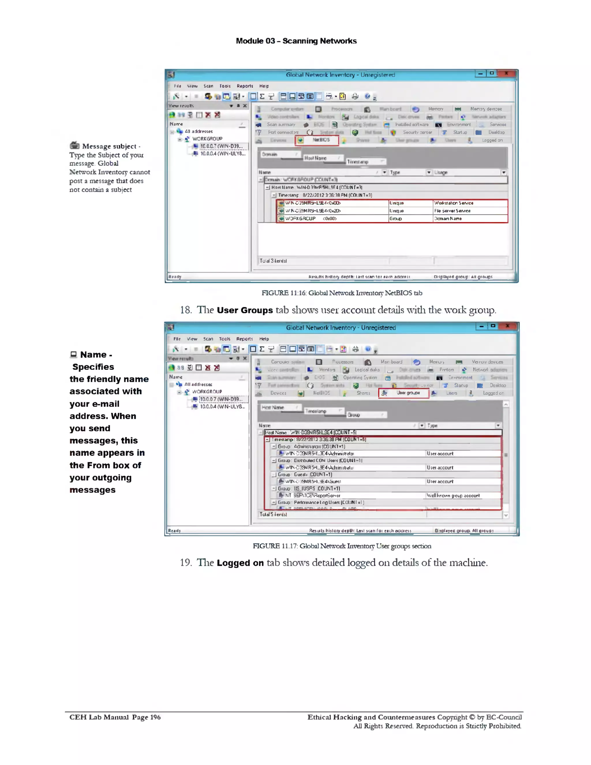 Module 03 - Scanning Networks
M essage subject -
Type the Subject of your
message. Global
Network Inventory cannot
post a message that does
not contain a subject
FIGURE 11:16: Global Network Inventory NetBIOS tab
18. The User Groups tab shows user account details with die work group.
□ Name -
Specifies
the friendly name
associated with
your e-mail
address. When
you send
m essages, this
name appears in
the From box of
your outgoing
m essages
19. The Logged on tab shows detailed logged on details of die machine.
‫ם‬1‫־‬IG'obel Network Inventory ‫־‬ Unregistered
Fie View Scan Tools Reports Help
1□ c V |B p |g |m | a
M em ?y ‫מ‬ Memory cfcvccs
‫■י‬P rrtc o •> N e tte d ‫־‬.
E l !nvronmcrrt
cr j• Startup ■ Deaktoo
A - _bera I, Lojj=d or
2 C o n ju ta s rrf— Q P^cc350ra |^ M a r board I^J)
»‫־‬ccc • I ‫־‬ : k Vent‫רה‬ Locicoldbks ^ D9sdr>c*
m #> CIO‫כ‬ j j ] Opcralinq Cyslcrr Q
7 ‫י‬ Q ij0 «•
^ D evicc: It#] Net Cl DC ^ Shares | J ? -b w g rx x »
H o s tN c n e ‫/־‬ / * -D39-4R5HL9E4(COUNT-51
z i ' rre sc a n p : E /2 2 '20 1 2 3:36:38 FM ( COUN5- ‫ל‬]
G io u j £<*ar>sfrafo:(C0UNT=1)
‫■׳י‬‫!׳‬ S 0 CEN R 5HL3E4'>Adrim$tratoi U5cr occcu rt
z i C r^ JD : C K ttK ite d COM Usets (COUN I - 1 1
v /lsC 2 S N R 5 H _ 3 E 4 A d f1 i‫״‬ istj<)(01 U ;et accourt
_ J Gr»^ o: Guc:»; C O U N T-1)
Jk• u A N 0 3 E M R 5 H L 9 E 4 G u tsl U :* f « ccou rt
dC10*.IIS JU S fiS COUNT■!)
% NT >‫־‬ FlZcV ^ cpcrlSc«vor VV«# k rc v ‫׳‬ n gtcup oooounl
z i G r a if p M ta v u re * 1rg U ttrt(C Q I J N T ■1)
T U 0 I5 i cn |i|
S3 5) □ *3 $
Njit«
* i* A ll a d d re ss•:
- i f WORKGROUP
? S i i i l L
»• i a i J i w N S : ‫׳‬
D splaycC group; All qioupaRcsuMts history depth: Last scan fo i each o o a e s !R sad /
FIGURE 11.17: Global Network Inventory User groups section
; - ! o rGlobal Network Inventory ‫־‬ Unregistered
F ie v ie w S o n Tools R eports Help
!□is? iBiaiasp 5!■!a & » B
Memcry ® a Memory devicec
4 • Scan 3 jm a r y ♦ S ) h itd te d « y t *sre C l n v m m g rt | ; & Services
‫ד‬
Port con rw ctrc
C l Q f
S * d r t / M ‫׳‬t« r Startup‫ל‬3."| ■ Desktop
logged on
zJ Hart l l i n * 0 33* | , ‫י‬‫׳‬ VF5H. =)E4 (COLNT=3)
T r^rtartp 8/22V2012 3:3ft 38 FM (COUNT3‫־‬ )
* [W K -0 3 9 M R o - LSE4<C>tt>> L m qj? W oik statcr Service
X W K C •SM R^rLSE4<0x2O5‫־‬ L n q u e F ie Server Service
3 WORKGROUP <0x00> Group Domain Name
T o id 3 i.e n ld
t»<pt»/ed group: A ll grou psRemits history depth H it scan ret earh naorett
v * y* results
N a1r «
- &I addresses
H - f i ‫־‬ W O R K G R O U P
1C.0.C.’ (WIN-D39...
19 10^f^U L Y «::
Rea fly
Ethical H acking and Counterm easures Copyright O by EC-Council
All Rights Reserved. Reproduction is Strictly Prohibited
C E H Lab M anual Page 196
 