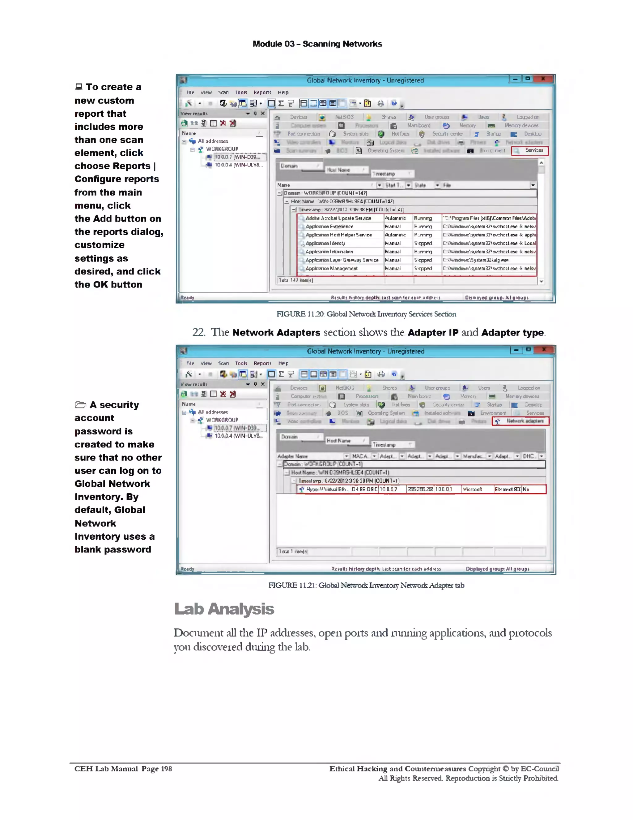 Module 03 - Scanning Networks
R = rGloba! Network Inventory ‫־‬ Unregistered
M e v ie w 5<ar Tools R eports H elp
® ‫י‬$*]‫ס‬‫ב‬-‫־‬ H e p H B ]® e| •-•Eg & ‫׳״‬
NetBOS
D
pf Devices et30S | Shares £ Usercroups Jsers | Loaaedor
g Q C i Mainboard ^ Memory n Msrrcryde/ces
Port cornedas Qf System slots | Hotfixes ^ Secut) center £ Startup ■ Desktoo |
*i ' jjjj — »"
M 1 • 3 0 .‫גי‬ c t iU Svtte‫״‬ ig ) 1 3 i i i ' i u n i c i l | Scrrisca |
-N»♦
z i Domr* V»ORC13ROUP |CDUMI«l4/)
_!J Hcs‫׳‬ *sLan^ '*1N 0‫»־‬IR5HL9E4(COUNT■!47|
z i rr^ a n p 3/22!20H 3 3&38FM [COUNT =147)
. Ldcte Acxbat Upcare Ser!/ce
, £ p fteanon E>o=r1ence
41loma1‫׳‬c
Manual
RufMrg
R um rg
‫:־־‬ 'Png-an Filei [vf‫־‬fc)Comrmn Fite'iAdobi
C‫־‬vV.mdowtsystem32svehott eye •k netsv
. Appicanon Host Helper Service Automatic R j'i'irg C «V.»Klowt^1stern32fivch0ftexe •k apph(
^Appfcanon Idenfctji
tpflr9r»0nlnf1‫־‬rml1on
Manual
Manual
Stepped
R im rg
C‫*־‬fcmdow1svstem32svc*10ft.exe •k Local
C »V.m<tem(tsystern32svcf10fr.exe •k net?•/
rewau Service‫־‬5Apftlcanon Layer. Manual Stepped C ,V,mdowtS3i5tem32Ulg ew>
Apffcarion Manafjenenr Manual Stepped C »v!n<kw?system32svcf10‫־‬tt exe •k nelw
I0lal1< 7 toart :J
Oowoye^KOu^lUroupsResults fcitory depth lost icon lor to<h address
V ie w re<ufts
*1 *9 2 □ m
N e ir c _
E % A ll addresses
S f W O R K G R O U P
•1 ‫־‬ y 'a a ’7 iw i‘N -D 3 8 ’‫״‬" ’
;■ '1 6 0 .0 4 (W IN-ULY8...
Ready
FIGURE 11J20: Global Network Inventory Services Section
22. The Network Adapters section shows die Adapter IP and Adapter type.
S To create a
new custom
report that
includes more
than one scan
elem ent, click
choose Reports |
Configure reports
from the main
menu, click
the Add button on
the reports dialog,
custom ize
settings as
desired, and click
the OK button
‫־‬1Global Network Inventory ‫־‬ Unregistered
Q ' l l & <‫׳״‬
Reports Help
□ e v
Fie view Stan Tools
I* ‫״‬
^ D c * c c a [#J NetBIOS | ^ SK3X3 4■ U3cr<rouF3 JL• Uaera ^ Looocdon
j| Conputer ‫ו*€>־ת‬ Q Prooeaaora Mom boane f j j Memory B?1 Memory devices
y Pc‫׳‬ t c o r r c c to o Q System alota |^ H otfxca ^ Ccc^rfy eerier j * Startup |^ Deoksop
H Scan s jrrrc rv ^ 8 0 S |‫׳‬jgj] O porstrg Syrtom h w Utod t cftvm o B Envtronmoat | ‫״‬j , S o rv cm
h■ v®00 1- ?‫מ‬ | v
|Etherrct QIC|N0
- Tinettarp:£/^2336:333 2 ‫־‬FM (COUNT-11
n ^ ^ v V ^ E t ,.|D 4 : B E :D 9 :C |1 0 0 .D 7 l2S2S .2g|1D C .01 [vicreolt
Iotall 1enlj
V c w r c s u R ; ▼ ‫ל‬ X
r-l ^ □ E $
Narre
B 1^‫י‬ All addr*<«#<
y ~ * £ W O R K G R O U P
■- m o ‫״‬M ( w n ' u’l ^ " ." ’
^jjjte^e^roup^lU^oup^^esujt^jjto^jepth^as^a^o^scj^ddrts^Rea^
& A security
account
password is
created to make
sure that no other
user can log on to
Global Network
Inventory. By
default, Global
Network
Inventory u ses a
blank password
FIGURE 11.21: Global Network Inventory Network Adapter tab
Lab Analysis
Document all die IP addresses, open ports and miming applications, and protocols
you discovered during die lab.
Ethical H acking and Counterm easures Copyright O by EC‫־‬Counc11
All Rights Reserved. Reproduction is Strictly Prohibited
C E H Lab M anual Page 198
 