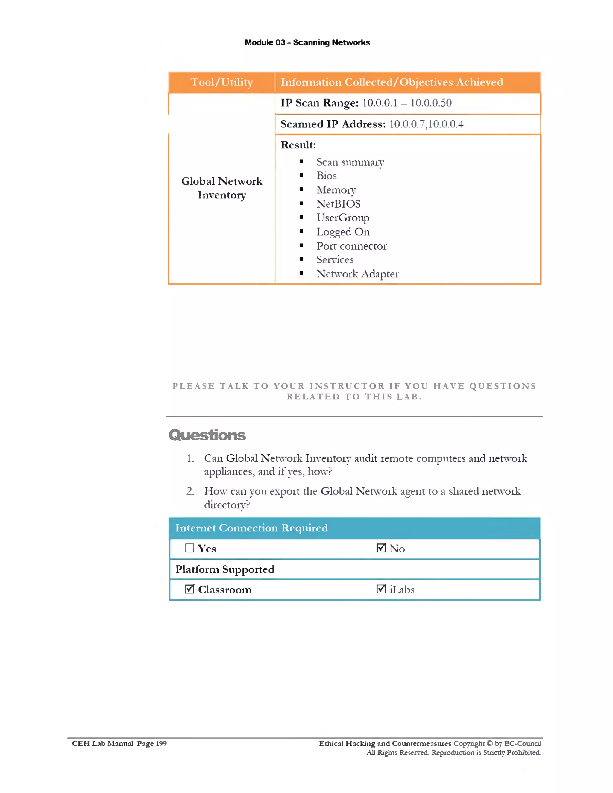 Module 03 - Scanning Networks
T ool/U tility Inform ation Collected/O bjectives Achieved
IP Scan Range: 10.0.0.1 —10.0.0.50
Scanned IP Address: 10.0.0.7,10.0.0.4
Result:
■ Scan summary
Global Netw ork
■ Bios
Inventory ■ Memory
■ NetBIOS
■ UserGroup
■ Logged On
■ Port connector
■ Services
■ Network Adapter
P L E A S E T A L K T O Y O U R I N S T R U C T O R I F Y O U H A V E Q U E S T I O N S
R E L A T E D T O T H I S L A B .
Questions
1. Can Global Network Inventory audit remote computers and network
appliances, and if yes, how?
2. How can you export the Global Network agent to a shared network
directory?
Internet Connection Required
□ Yes 0 No
Platform Supported
0 Classroom 0 iLabs
Ethical H acking and Counterm easures Copyright © by EC-Council
All Rights Reserved. Reproduction is Strictly Prohibited
C E H Lab M anual Page 199
 