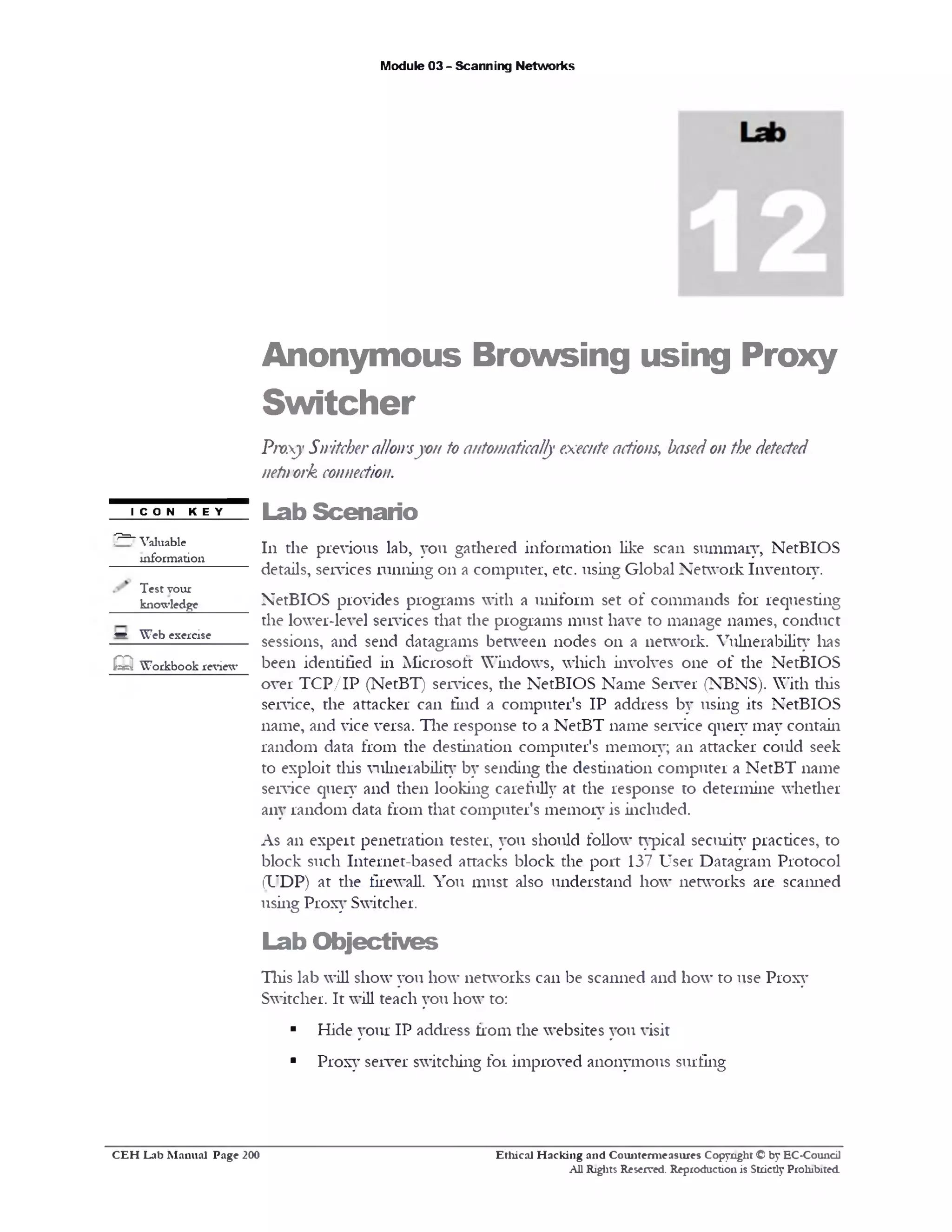 Module 03 - Scanning Networks
Anonymous Browsing using Proxy
Switcher
Proxy Switcherallowsyou to automatically executeactions; basedon the detected
netnork connection.
Lab Scenario
111 the previous lab, you gathered information like scan summary, NetBIOS
details, services running on a computer, etc. using Global Network Inventory.
NetBIOS provides programs with a uniform set of commands for requesting
the lower-level services that the programs must have to manage names, conduct
sessions, and send datagrams between nodes on a network. Vulnerability lias
been identified in Microsoft Windows, which involves one of the NetBIOS
over TCP/IP (NetBT) services, the NetBIOS Name Server (NBNS). With this
service, the attacker can find a computer’s IP address by using its NetBIOS
name, and vice versa. The response to a NetBT name service query may contain
random data from the destination computer’s memory; an attacker could seek
to exploit this vulnerability by sending the destination computer a NetBT name
service query and then looking carefully at the response to determine whether
any random data from that computer's memory is included.
As an expert penetration tester, you should follow typical security practices, to
block such Internet-based attacks block the port 137 User Datagram Protocol
(UDP) at the firewall. You must also understand how networks are scanned
using Proxy Switcher.
Lab Objectives
This lab will show you how networks can be scanned and how to use Proxy
Switcher. It will teach you how to:
■ Hide your IP address from the websites you visit
■ Proxy server switching for improved anonymous surfing
I C O N K E Y
p=7 Valuable
information
Test your
knowledge
w Web exercise
Q Workbook review
Ethical H acking and Counterm easures Copyright © by EC-Council
All Rights Reserved. Reproduction is Strictly Prohibited.
C E H Lab M anual Page 200
 