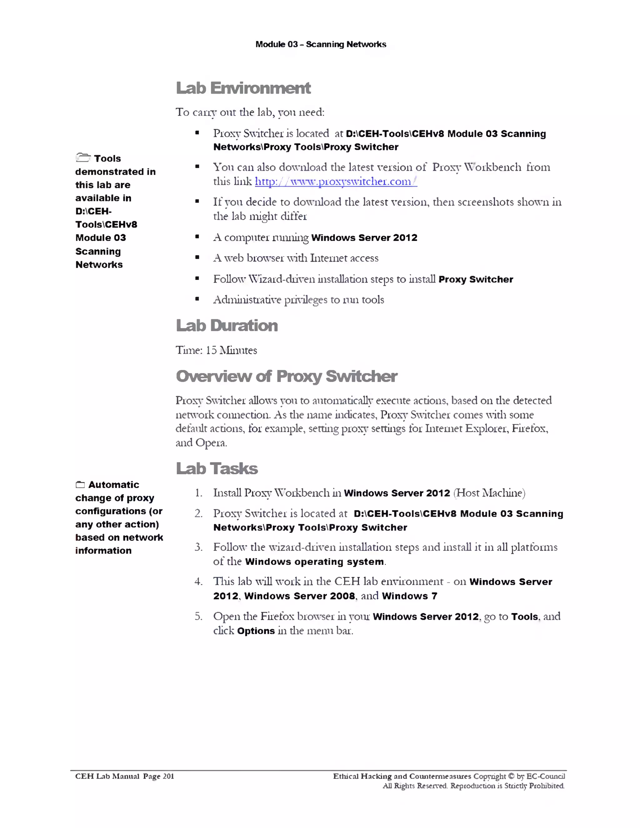 Module 03 - Scanning Networks
Lab Environment
To cany out the lab, you need:
■ Proxy Switcher is located at D:CEH-ToolsCEHv8 Module 03 Scanning
NetworksProxy ToolsProxy Switcher
■ You can also download the latest version o f Proxy Workbench from
this link http:/ / www.proxyswitcher.com/
■ If you decide to download the latest version, then screenshots shown in
the lab might differ
■ A computer running Windows Server 2012
■ A web browser with Internet access
■ Follow’Wizard-driven installation steps to install Proxy Switcher
■ Administrative privileges to run tools
Lab Duration
Time: 15 Minutes
Overview of Proxy Switcher
Proxy Switcher allows you to automatically execute actions, based on the detected
network connection. As the name indicates, Proxy Switcher comes with some
default actions, for example, setting proxy settings for Internet Explorer, Firefox,
and Opera.
Lab Tasks
1. Install Proxy Workbench in Windows Server 2012 (Host Machine)
2. Proxy Switcher is located at D:CEH-ToolsCEHv8 Module 03 Scanning
NetworksProxy ToolsProxy Sw itcher
3. Follow’ the wizard-driven installation steps and install it in all platforms
of the W indows operating system .
4. This lab will work in the CEH lab environment - on W indows Server
2012, W indows Server 2008, and W indows 7
5. Open the Firefox browser in your Windows Server 2012, go to Tools, and
click Options in die menu bar.
2 " Tools
demonstrated in
this lab are
available in
D:CEH-
ToolsCEHv8
Module 03
Scanning
Networks
Cl Automatic
change of proxy
configurations (or
any other action)
based on network
information
Ethical H acking and Counterm easures Copyright © by EC-Council
All Rights Reserved. Reproduction is Strictly Prohibited
C E H Lab M anual Page 201
 