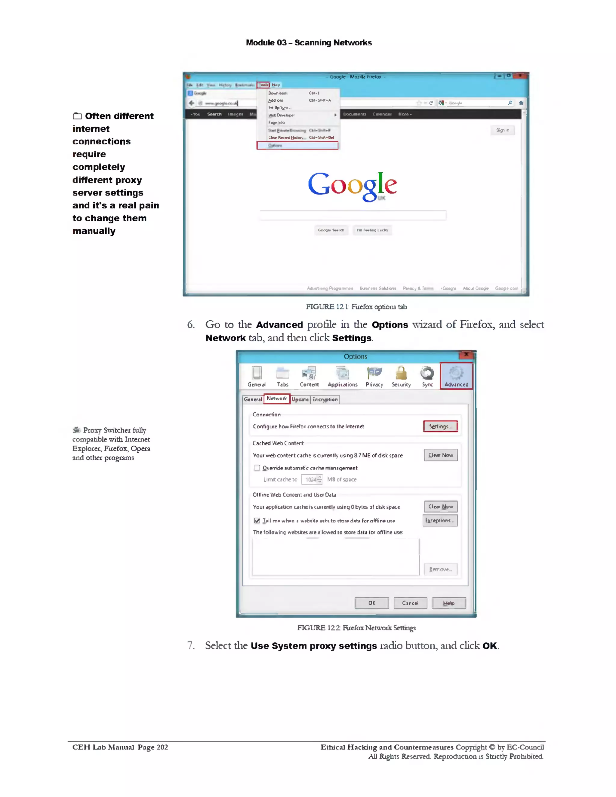 Module 03 - Scanning Networks
G o ogle M o iillo Firefox
fi *e •!1• -■cc9u
Docum ents Calendar M ote •
Sign n
colt| HtJp
Qownloatfs CW-I
moderns cm *v‫*«״‬A
S<* UpS^K.
Web Developer
Page Info
Cle«r Recent Ustsr. 01+“ Sh1ft*IW
♦You Search Images
Google
Gocgle Search I'm feeling Lucky
•Google Aboul Google Google comA6.««t>11ng P iogam m ei Business SolUion* P iracy t Te
FIGURE 121: Firefox options tab
6. Go to die Advanced profile in die Options wizard of Firefox, and select
Network tab, and dien click Settings.
Options
&‫ם‬ ‫י‬ § % p * k 3
G e n e ra l T a b s C o n te n t A p p lic a tio n s P riv a c y S e c u rity S>nc A d v a n c e d
| S g t n g i .
C le a r N o w
C le a r N o v/
Exceptions..
G e n e ra l | M etw orV j U p d a te | E n c ry p tio n j
C o n n e c tio n
C o n fig u r e h o w h r e f o i c o n n e c ts t o th e Intern et
C a c h e d W e b C o n te n t
Y o u r v re b c o n te n t c a c h e 5 ‫י‬c u rre n tly u sin g 8 .7 M B o f d is k sp a c e
I I O v e rrid e a u to m a t e c a c h e m a n a g e m e n t
Limit cache to | 1024-9] MB of space
O fflin e W e b C o n te n t a n d U se r D ata
Y o u 1 a p p lic a tio n c a c h e is c j ir e n t l/ u s in g 0 b y te s 01 d is k s p a c e
M T ell m e w h e n a w efccite aclrt t o s to re H at* fo r o fflin e u ce
T h e fo llo v /in g tv e b site s a re a lo w e d t o s to re data fo r o fflin e u s e
Bar eve..
H e lpC a n c e lO K
FIGURE 122 Firefox Network Settings
7. Select die Use System proxy settings radio button, and click OK.
C3Often different
internet
connections
require
com pletely
different proxy
server settings
and it's a real pain
to change them
manually
3‫׳‬k Proxy Switcher fully
compatible with Internet
Explorer, Firefox, Opera
and other programs
Ethical H acking and Counterm easures Copyright O by EC‫־‬Counc11
All Rights Reserved. Reproduction is Strictly Prohibited
C E H Lab M anual Page 202
 