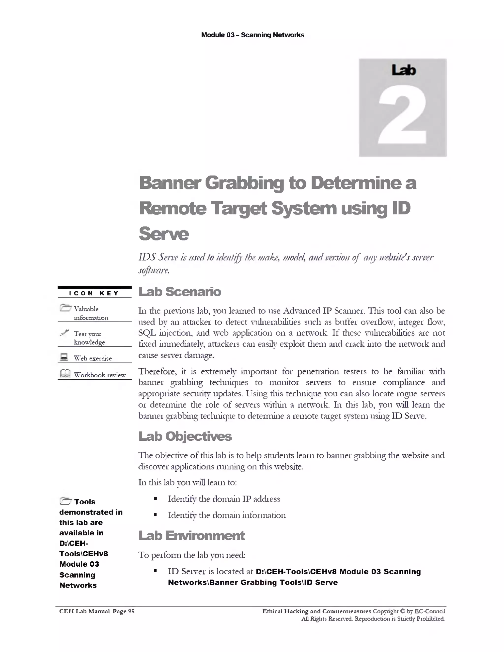 Module 03 - Scanning Networks
BannerGrabbing to Determine a
Remote Target System using ID
Serve
IDS Serveis usedto identify the make, model, and versionof any website'sserver
sofhrare.
Lab Scenario
111die previous lab, you learned to use Advanced IP Scanner. This tool can also be
used by an attacker to detect vulnerabilities such as buffer overflow, integer flow,
SQL injection, and web application 011 a network. If these vulnerabilities are not
fixed immediately, attackers can easily exploit them and crack into die network and
cause server damage.
Therefore, it is extremely important for penetration testers to be familiar widi
banner grabbing techniques to monitor servers to ensure compliance and
appropriate security updates. Using this technique you can also locate rogue servers
or determine die role of servers within a network. 111 diis lab, you will learn die
banner grabbing technique to determine a remote target system using ID Serve.
Lab Objectives
The objective of diis lab is to help students learn to banner grabbing die website and
discover applications running 011 diis website.
111 diis lab you will learn to:
■ Identify die domain IP address
■ Identify die domain information
Lab Environment
To perform die lab you need:
■ ID Server is located at D:CEH-ToolsCEHv8 Module 03 Scanning
NetworksBanner Grabbing ToolsID Serve
ICON KEY
Valuable
information
y* Test your
knowledge
Web exercise
O Workbook review
O Tools
dem onstrated in
this lab are
available in
D:CEH-
ToolsCEHv8
Module 03
Scanning
Networks
Ethical H acking and Counterm easures Copyright © by EC-Council
All Rights Reserved. Reproduction is Strictly Prohibited.
C E H Lab M anual Page 95
 