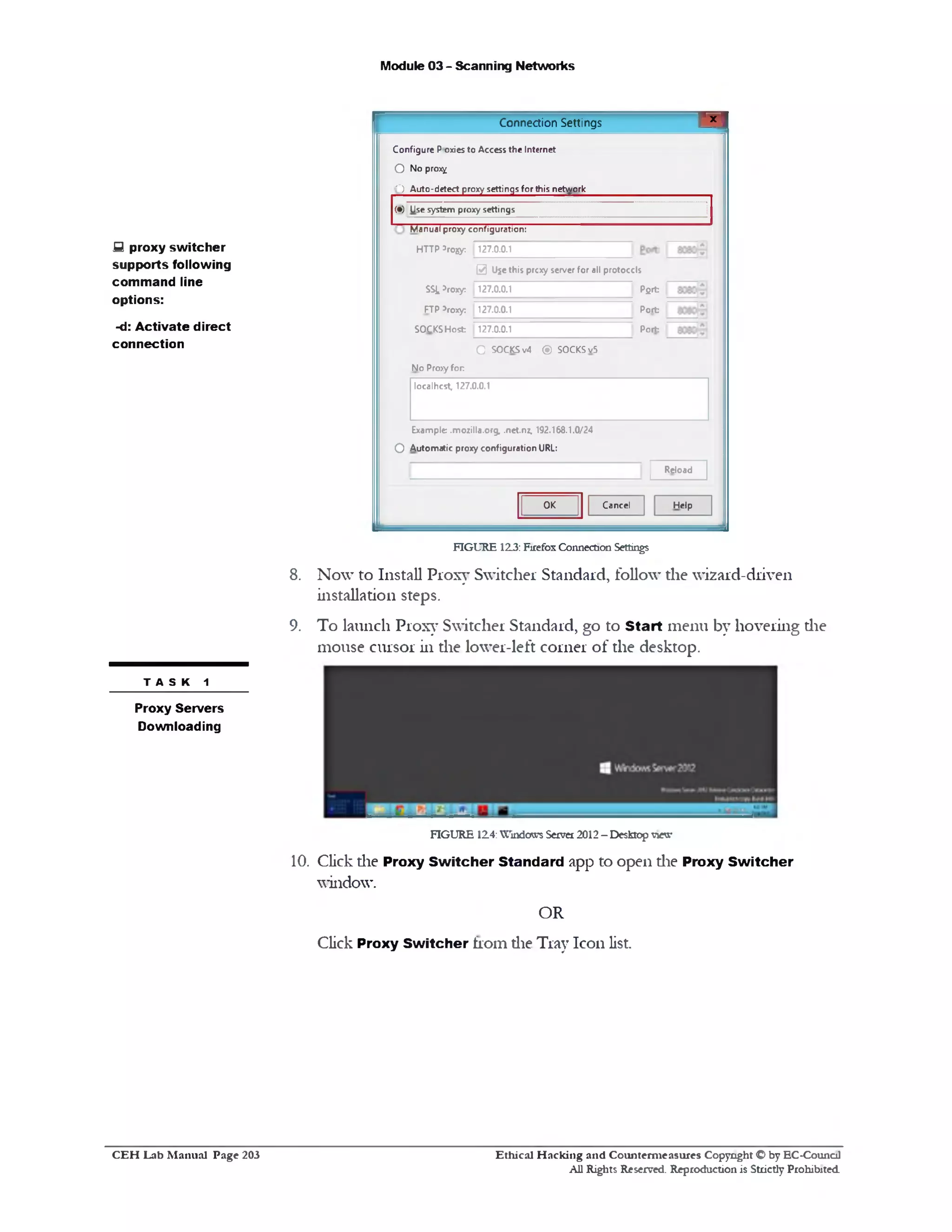 Module 03 - Scanning Networks
‫־‬ ‫י‬ ‫י‬ ‫י‬Connection Settings
Configure Poxies to Access the Internet
O No prox^
'‫)־‬ Auto-detect proxy settings for this network
(•) Use system proxy settings
Manual proxy configuration:
HTTP 5rojjy: 127.0.0.1
@ Uje this prcxy server for all protocols
Pfirt
Port
Port
SSLVoxy: 127.0.0.1
FTP *roxy. 127.0.0.1
SOCKS H ost 127.0.0.1
O SOCKS v4 ® SOCKS v5
No Pro>y fo r
localhcst, 127.0.0.1
Reload
Example: .mozilla.org, .net.nz, 192.168.1.0/24
O Automatic proxy configuration URL:
HelpCancelOK
fi proxy switcher
supports following
command line
options:
-d: Activate direct
connection
FIGURE 12.3: Firefox Connection Settings
8. Now to Install Proxy Switcher Standard, follow the wizard-driven
installation steps.
9. To launch Proxy Switcher Standard, go to Start menu by hovering die
mouse cursor in die lower-left corner of the desktop.
FIGURE 124: WmdcKvs Server 2012 - Desktop view
10. Click die Proxy Switcher Standard app to open die Proxy Switcher
window.
OR
T A S K 1
Proxy Servers
Downloading
Click Proxy Switcher from die Tray Icon list.
Ethical H acking and Counterm easures Copyright O by EC‫־‬Counc11
All Rights Reserved. Reproduction is Strictly Prohibited
C E H Lab M anual Page 203
 