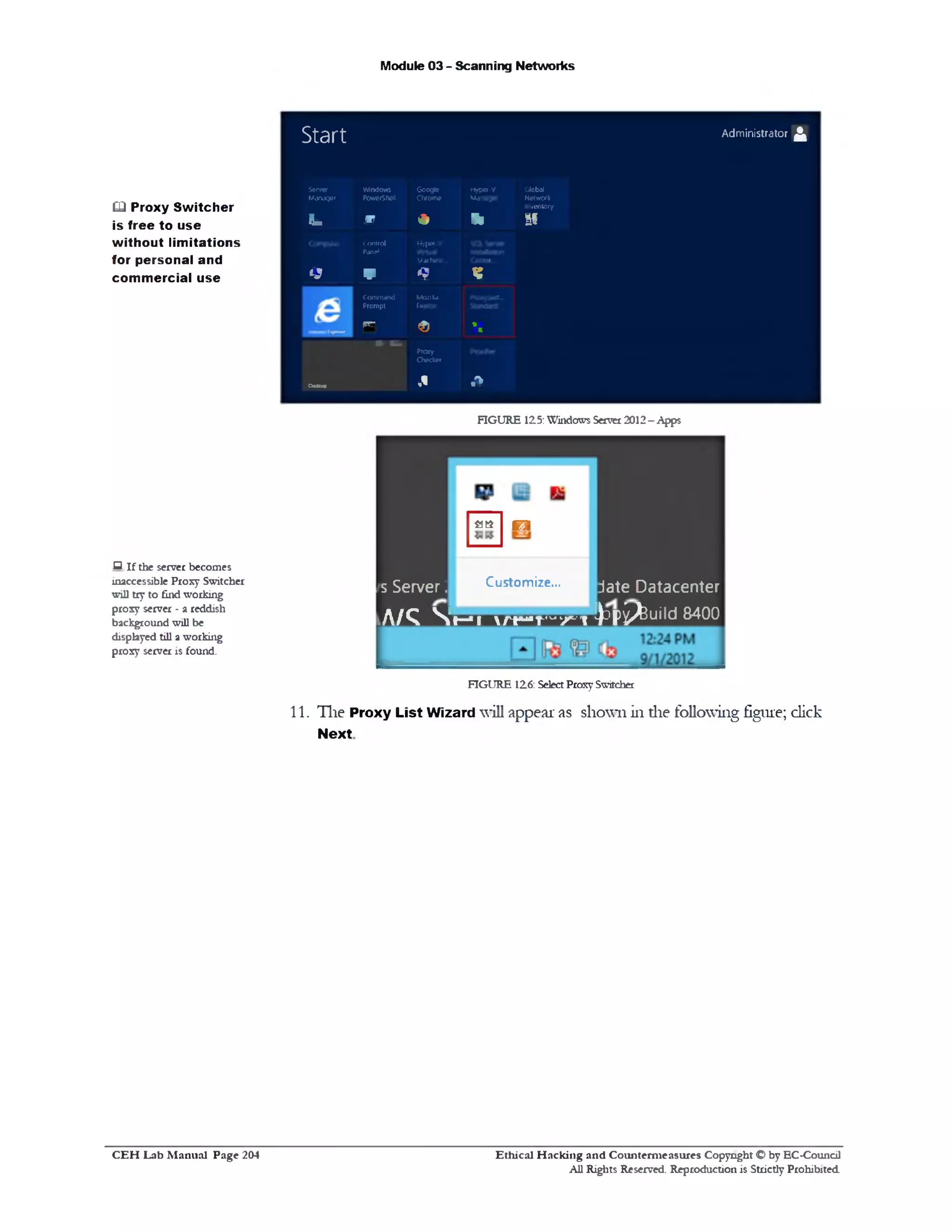 Module 03 - Scanning Networks
Start Administrator^
Server W indows G oogle Hyper-V Global
M anager Powershell Chrom e M anager Network
Inventory
Fs b W * 91 SI
C om puter Control Hyper-V
Panel
Machine... Centof...
y v 9 K
. Com m and M021I* PKKVSw*
Prom pt Frefox
vrr <0 *£«p«- *
Proxy
Checker
CM*up ,‫י‬ .‫ר‬►
FIGURE 125: Windows Server 2012 - Apps
s Server.
at* o
Customize... jate Datacenter
A / Q  t— 1 l A r - r ‫׳‬1‫״‬ / ! ^Dp^uild 8400
FIGURE 126: Select Proxy Switcher
11. The Proxy List Wizard will appear as shown in die following figure; click
Next
Ethical H acking and Counterm easures Copyright O by EC‫־‬Coundl
All Rights Reserved. Reproduction is Strictly Prohibited
£□ Proxy Switcher
is free to use
without limitations
for personal and
commercial use
‫ם‬ if the server becomes
inaccessible Proxy Switcher
will try to find working
proxy server ‫־‬ a reddish
background will be
displayed till a working
proxy server is found.
C E H Lab M anual Page 204
 