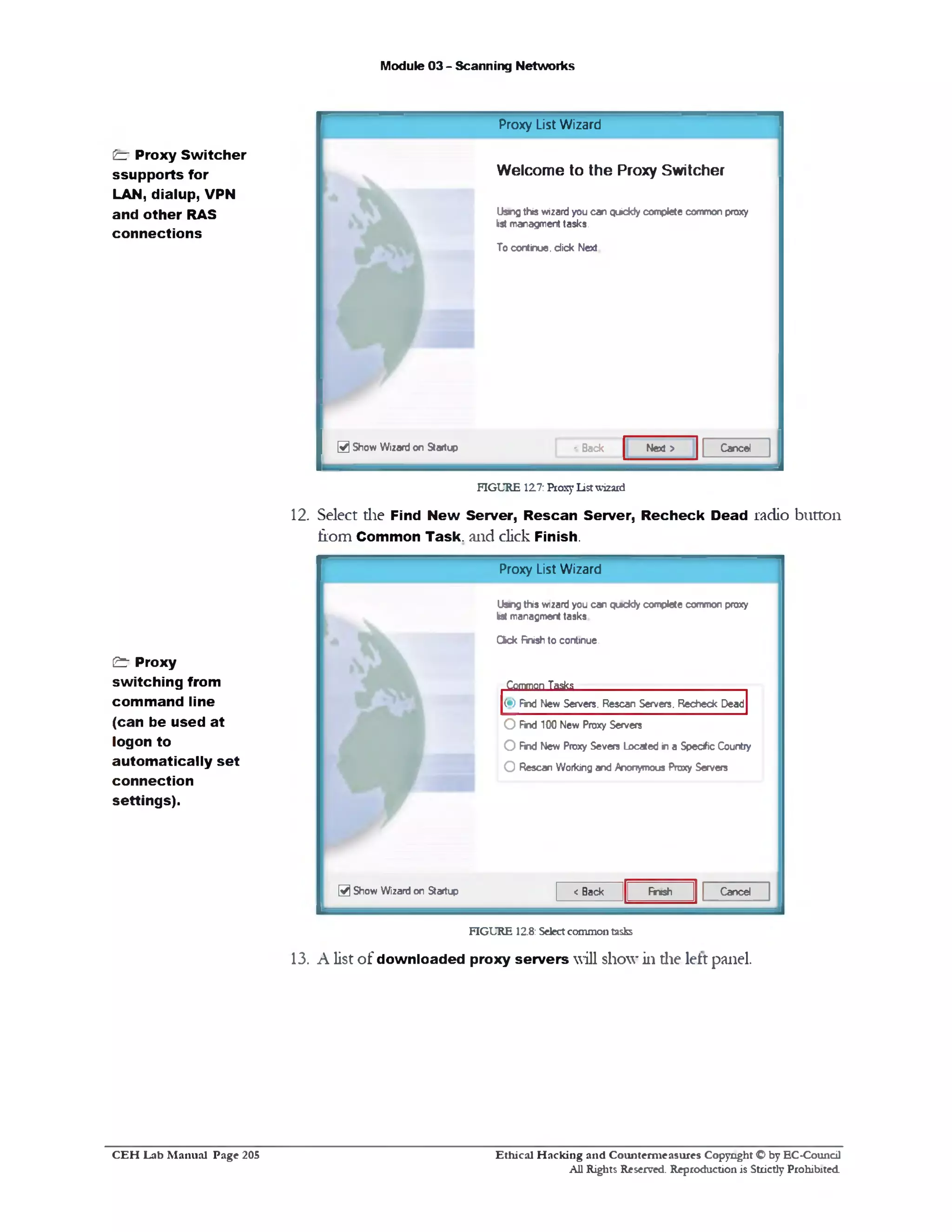 Module 03 - Scanning Networks
£3‫־‬ Proxy Switcher
ssupports for
LAN, dialup, VPN
and other RAS
connections
12. Select die Find New Server, Rescan Server, Recheck Dead radio button
fiom Common Task, and click Finish.
& ‫־‬ Proxy
switching from
command line
(can be used at
logon to
automatically set
connection
settings).
13. A list of downloaded proxy servers will show in die left panel.
Proxy List Wizard
Uang this wizard you can qc*ckly complete common proxy
lot managment tasks
Cick finish to continue.
Common Tasks
(•) find New Servers. Rescan Servers. Recheck Dead
O Find 100 New Proxy Servers
O find New Proxy Severs Located in a Specific Country
O Rescan Working and Anonymous Proxy Servers
CanedFinish< Back0 Show Wizard on Startup
FIGURE 12.8: Select common tasks
Proxy List Wizard
Welcome to the Proxy Switcher
Using this wizard you can quickly complete common proxy
list managment tasks.
To continue, dick Next
CanedNext >@ Show Wizard on Startup <Back
FIGURE 127: Proxy List wizard
Ethical H acking and Counterm easures Copyright O by EC‫־‬Coundl
All Rights Reserved. Reproduction is Strictly Prohibited
C E H Lab M anual Page 205
 